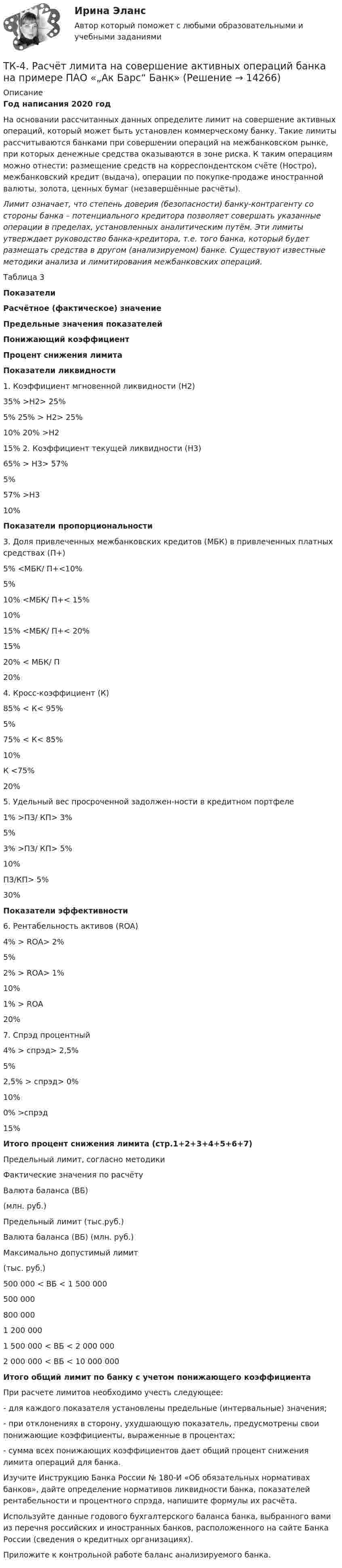     
          Описание
            Год написания 2020 год	На основании рассчитанных данных определите лимит на совершение активных операций, который может быть установлен коммерческому банку. Такие лимиты рассчитываются банками при совершении операций на межбанковском рынке, при которых денежные средства оказываются в зоне риска. К таким операциям можно отнести: размещение средств на корреспондентском счёте (Ностро), межбанковский кредит (выдача), операции по покупке-продаже иностранной валюты, золота, ценных бумаг (незавершённые расчёты).  Лимит означает, что степень доверия (безопасности) банку-контрагенту со стороны банка – потенциального кредитора позволяет совершать указанные операции в пределах, установленных аналитическим путём. Эти лимиты утверждает руководство банка-кредитора, т.е. того банка, который будет размещать средства в другом (анализируемом) банке. Существуют известные методики анализа и лимитирования межбанковских операций. Таблица 3 Показатели Расчётное (фактическое) значение Предельные значения показателей Понижающий коэффициент Процент снижения лимита Показатели ликвидности   1. Коэффициент мгновенной ликвидности (Н2)   35% >Н2> 25%  5%   25% > Н2> 25%  10%   20% >Н2  15%   2. Коэффициент текущей ликвидности (Н3)   65% > Н3> 57%  5%     57% >Н3  10% Показатели пропорциональности   3. Доля привлеченных межбанковских кредитов (МБК) в привлеченных платных средствах (П+)   5% <МБК/ П+<10%  5%    10% <МБК/ П+< 15%  10%   15% <МБК/ П+< 20% 15%   20% < МБК/ П  20%   4. Кросс-коэффициент (К)   85% < К< 95% 5%     75% < К< 85%  10%   К <75%  20%   5. Удельный вес просроченной задолжен-ности в кредитном портфеле  1% >ПЗ/ КП> 3%  5%    3% >ПЗ/ КП> 5%  10%   ПЗ/КП> 5%  30% Показатели эффективности   6. Рентабельность активов (ROA)  4% > ROA> 2%  5%    2% > ROA> 1%  10%   1% > ROA  20%   7. Cпрэд процентный  4% > спрэд> 2,5%  5%    2,5% > спрэд> 0%  10%   0% >спрэд  15% Итого процент снижения лимита (стр.1+2+3+4+5+6+7)    Предельный лимит, согласно методики Фактические значения по расчёту   Валюта баланса (ВБ) (млн. руб.) Предельный лимит (тыс.руб.) Валюта баланса (ВБ) (млн. руб.) Максимально допустимый лимит (тыс. руб.)   500 000 < ВБ < 1 500 000   500 000  800 0001 200 000     1 500 000 < ВБ < 2 000 000   2 000 000 < ВБ < 10 000 000 Итого общий лимит по банку с учетом понижающего коэффициента 	При расчете лимитов необходимо учесть следующее: 	- для каждого показателя установлены предельные (интервальные) значения; 	- при отклонениях в сторону, ухудшающую показатель, предусмотрены свои понижающие коэффициенты, выраженные в процентах; 	- сумма всех понижающих коэффициентов дает общий процент снижения лимита операций для банка.	Изучите Инструкцию Банка России № 180-И «Об обязательных нормативах банков», дайте определение нормативов ликвидности банка, показателей рентабельности и процентного спрэда, напишите формулы их расчёта.	Используйте данные годового бухгалтерского баланса банка, выбранного вами из перечня российских и иностранных банков, расположенного на сайте Банка России (сведения о кредитных организациях).	Приложите к контрольной работе баланс анализируемого банка.  
            
            
            ТК 4 Основы инвестиций	ТК-4. Расчёт лимита на совершение активных операций банка на примере ПАО «„Ак Барс“ Банк» ТК- 4.  Расчёт рентабельности коммерческого банка.ТК-4 Тема: БАНКОВСКАЯ ДЕЯТЕЛЬНОСТЬ  Вариант 2ТК4 Финансовый менеджмент (часть 1)ТК5 Анализ финансовой отчетностиТК - 5 Задание Ведомость остатков на начало отчетного периода: № п/п наименование Дт Кт 1 Расходы на продажу 293 024,74 2 Товары 3 805 285,97 3 Торговая наценка 780083,62ТК-3.  Расчёт достаточности капитала коммерческого банка.ТК-3. Расчёт достаточности капитала коммерческого банка. Изучите Инструкцию Банка России № 180-И «Об обязательных нормативах банков», дайте определение достаточности капитала банка и напишите формулу расчёта.ТК-3; ТК-9; ТК-18; ТК-23 ТК3 Финансовый менеджмент (часть 1)ТК-3 экономический анализТК-4 (3) Современный финансовый контроль и аудитТК-4 Контрольная работа по теме 7 «Международные валютно-кредитные и финансовые организации» (задание)