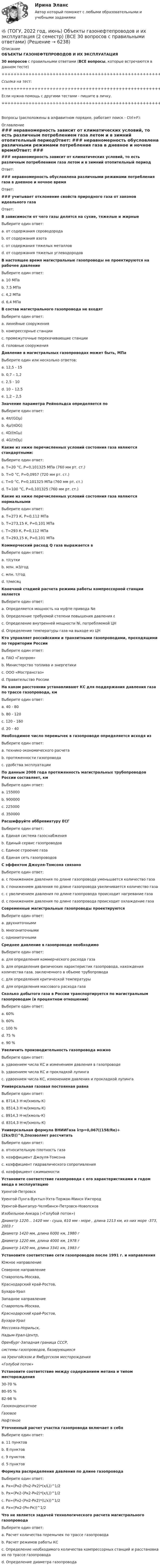     
          Описание
          ОБЪЕКТЫ ГАЗОНЕФТЕПРОВОДОВ И ИХ ЭКСПЛУАТАЦИЯ30 вопросов с правильными ответами (ВСЕ вопросы, которые встречаются в данном тесте)+++++++++++++++++++++++++++++++++++++++++++++++++++++++++++++++++++++Ссылка на тест:+++++++++++++++++++++++++++++++++++++++++++++++++++++++++++++++++++++Если нужна помощь с другими тестами - пишите в личку.+++++++++++++++++++++++++++++++++++++++++++++++++++++++++++++++++++++Вопросы (расположены в алфавитном порядке, работает поиск - Ctrl+F): 
          Оглавление
          ### неравномерность зависит от климатических условий, то есть различным потреблением газа летом и в зимний отопительный периодОтвет:  ### неравномерность обусловлена различными режимами потребления газа в дневное и ночное времяОтвет:  ### учитывает отклонение свойств природного газа от законов идеального газаОтвет:  В зависимости от чего газы делятся на сухие, тяжелые и жирные Выберите один ответ:a. от содержания сероводородаb. от содержания азота c. от содержания тяжелых металловd. от содержания тяжелых углеводородов  В настоящее время магистральные газопроводы не проектируются на рабочее давление Выберите один ответ:a. 10 МПаb. 7,5 МПаc. 4,2 МПаd. 6,4 МПа  В состав магистрального газопровода не входятВыберите один ответ:a. линейные сооруженияb. компрессорные станцииc. промежуточные перекачивающие станцииd. головные сооружения  Давление в магистральных газопроводах может быть, МПаВыберите один или несколько ответов:a. 12,5 - 15b. 0,7 – 1,2c. 2,5 - 10d. 10 – 12,5e. 1,2 – 2,5  Значение параметра Рейнольдса определяется по Выберите один ответ:a. 4π/(GDμ)b. 4μ/(πDG)c. 4D/(πGμ)d. 4G/(πDμ)   Какие из ниже перечисленных условий состояния газа являются стандартными:Выберите один ответ:a. Т=20 °С, Р=0,101325 МПа (760 мм рт. ст.)b. Т=0 °С, Р=0,0957 (720 мм рт. ст.)c. Т=0 °С, Р=0,101325 МПа (760 мм рт. ст.)d. Т=100 °С, Р=0,101325 (760 мм рт. ст.)  Какие из ниже перечисленных условий состояния газа являются нормальными Выберите один ответ:a. T=273 К, P=0,112 МПаb. T=273,15 К, P=0,101 МПаc. T=293 К, P=0,112 МПаd. T=293,15 К, Р=0,101 МПа  Коммерческий расход Q газа выражается в Выберите один ответ:a. т/суткиb. млн. м3/годc. млн. т/годd. т/месяц  Конечной стадией расчета режима работы компрессорной станции является Выберите один ответ:a. Определяется мощность на муфте привода Neb. Определение требуемой степени повышения давления ɛc. Определение внутренней мощности Ni, потребляемой ЦНd. Определение температуры газа на выходе из ЦН  Кто управляет российскими и транзитными газопроводами, проходящими по территории РоссииВыберите один ответ:a. ПАО «Газпром»b. Министерство топлива и энергетикиc. ООО «Мострансгаз»d. Правительство России  На каком расстоянии устанавливают КС для поддержания давления газа по трассе газопровода, кмВыберите один ответ:a. 40 - 80b. 80 - 120c. 120 - 160d. 20 - 40  Необходимое число перемычек в газопроводе определяется исходя из Выберите один ответ:a. технико-экономического расчетаb. протяженности газопроводаc. удобства эксплуатации  По данным 2008 года протяженность магистральных трубопроводов России составляет, кмВыберите один ответ:a. 155000b. 900000c. 225000d. 350000  Расшифруйте аббревиатуру ЕСГВыберите один ответ:a. Единая система газоснабженияb. Единый сервис газопроводовc. Единое строение газаd. Единая сеть газопроводов  С эффектом Джоуля-Томсона связаноВыберите один ответ:a. с понижением давления по длине газопровода уменьшается количество газа b. с понижением давления по длине газопровода увеличивается количество газа c. с увеличением давления по длине газопровода происходит нагревание газаd. с понижением давления по длине газопровода происходит охлаждение газа  Современные магистральные газопроводы проектируются Выберите один ответ:a. двухниточнымиb. многониточнымиc. однониточными  Среднее давление в газопроводе необходимоВыберите один ответ:a. для определения коммерческого расхода газаb. для определения физических характеристик газопровода, нахождения количества газа, заключенного в объеме трубопроводаc. для определения критической температурыd. для определения массового расхода газа  Сколько добытого газа в России транспортируется по магистральным газопроводам (в процентном отношении) Выберите один ответ:a. 60%b. 60%c. 100 %d. 75 %e. 90 %  Увеличить производительность газопровода можно Выберите один ответ:a. удвоением числа КС и изменением давления в газопроводе b. удвоением числа КС и прокладкой лупингаc. удвоением числа КС, изменением давления и прокладкой лупинга  Универсальная газовая постоянная равнаВыберите один ответ:a. 8714,3 Н·м/(кмоль·К)b. 8514,3 Н·м/(кмоль·К)c. 8914,3 Н·м/(кмоль·К) d. 8314,3 Н·м/(кмоль·К)  Универсальная формула ВНИИГаза λтр=0,067((158/Re)+(2kэ/D))^0,2позволяет рассчитатьВыберите один ответ:a. относительную плотность газаb. коэффициент Джоуля-Томсонаc. коэффициент гидравлического сопротивленияd. коэффициент сжимаемости  Установите соответствие газопровода с его характеристиками и годом ввода в эксплуатацию  Уренгой-Петровск    Уренгой-Пунга-Вуктыл-Ухта-Торжок-Минск-Ужгород    Уренгой-Вынгапур-Челябинск-Петровск-Новопсков    Изобильное-Анкара («Голубой поток»)  Диаметр 1220... 1420 мм - суша, 610 мм - море , длина 1213 км, из них море -373, 2003 гДиаметр 1420 мм, длина 6000 км, 1980 гДиаметр 1220 мм, длина 4000 км, 1978 гДиаметр 1420 мм, длина 3341 км, 1983 г  Установите соответствие сети газопроводов после 1991 г. и направления  Южное направление    Северное направление Ставрополь-Москва,Краснодарский край-Ростов,Бухара-Урал   Западное направление  Ставрополь-Москва,Краснодарский край-Ростов,Бухара-УралМессояха-Норильск,Надым-Урал-Центр,Оренбург-Западная граница СССР,системы газопроводов, базирующихсяна Уренгойском и Ямбургском месторождения«Голубой поток»  Установите соответствие между содержанием метана и типом месторождения  30-70 %    80-95 %    82-98 %  ГазоконденсатноеГазовоеНефтяное  Уточненный расчет участка газопровода включает в себяВыберите один ответ:a. 11 пунктовb. 8 пунктовc. 9 пунктовd. 5 пунктов  Формула распределения давления по длине газопровода Выберите один ответ:a. Px=(Pн2-(Рн2-Рк2)*(x/L))^1/2b. Px=(Pк2-(Рк2-Рн2)*(x/L))^1/2c. Px=(Pн2-(Рн2-Рк2)*(L/x))^1/2d. Px=(Pн2-(Рн-Рк))^1/2  Что не является задачей технологического расчета магистрального газопроводаВыберите один ответ:a. Расчет количества перемычек по трассе газопроводаb. Расчет режимов работы КСc. Определение необходимого количества компрессорных станций и расстановка их по трассе газопроводаd. Определение диаметра газопровода  
            
            
            Товары с … спросом по цене – это легкозаменяемые товары🔥 (ТОГУ, 2022 год, июнь) Объекты газонефтепроводов и их эксплуатация (2 семестр) (ВСЕ 30 вопросов с правильными ответами)🔥 (ТОГУ, 2022 год, июнь) Современные технологии по ремонту и содержанию дорог (ВСЕ 30 вопросов с правильными ответами)🔥 (ТОГУ, 2022 год, ноябрь) Общая и неорганическая химия (ВСЕ 46 вопросов с правильными ответами)🔥 (ТОГУ, 2022 год, октябрь) Основы логистики (ВСЕ 51 вопрос с правильными ответами)🔥 (ТОГУ, 2022 год, октябрь) Основы экономической теории (60 вопросов с правильными ответами)🔥 (ТОГУ, 2022 год, октябрь) Статистика на автотранспорте (25 вопросов с правильными ответами)Товаром по договору розничной купли-продажи является ...Товарооборот в целом по товарной группе в июне составил 900 тыс. руб., а в мае при фиксированном объеме реализации июня - 850 тыс. руб., что говорит о:Товар по замыслу – это товар/услуга, …Товар по… - это товар или услуга, удовлетворяющая базовую потребностьТовар реализован по цене, в которую включен налог на добавленную стоимость (НДС), – следовательно, ставка составляет … Товар стоимостью 1,5 тыс. ден. ед. поставлен под выписку векселя со сроком оплаты через 45 дней. Какова должна быть сумма, указанная в векселе, если продавец установил ставку за предоставляемый кредит в размере 25% годовыхТовары относятся к категории первой необходимости, если для коэффициента эластичности К выполняется условие: …