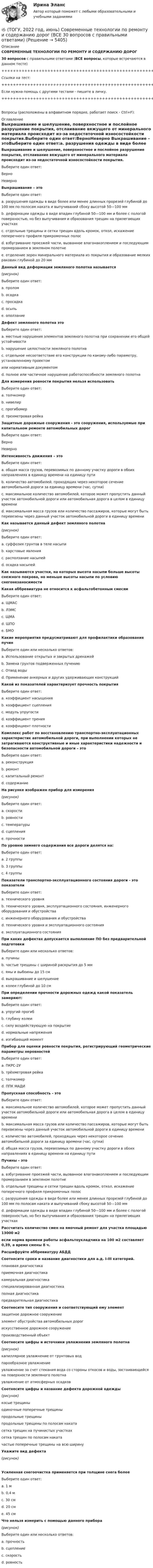     
          Описание
          СОВРЕМЕННЫЕ ТЕХНОЛОГИИ ПО РЕМОНТУ И СОДЕРЖАНИЮ ДОРОГ30 вопросов с правильными ответами (ВСЕ вопросы, которые встречаются в данном тесте)+++++++++++++++++++++++++++++++++++++++++++++++++++++++++++++++++++++Ссылка на тест:+++++++++++++++++++++++++++++++++++++++++++++++++++++++++++++++++++++Если нужна помощь с другими тестами - пишите в личку.+++++++++++++++++++++++++++++++++++++++++++++++++++++++++++++++++++++Вопросы (расположены в алфавитном порядке, работает поиск - Ctrl+F): 
          Оглавление
          Выкрашивание и шелушение, поверхностное и послойное разрушение покрытия, отслаивание вяжущего от минерального материала происходит из-за недостаточной износостойкости покрытия.Выберите один ответ:ВерноНеверно  Выкрашивание – этоВыберите один ответ:a. разрушения одежды в виде более или менее длинных прорезей глубиной до 100 мм по полосам наката и выпучиваний сбоку высотой 50—100 ммb. деформации одежды в виде впадин глубиной 50—100 мм и более с пологой поверхностью, но без выпучивания и образования трещин на прилегающих участкахc. отдельные трещины и сетки трещин вдоль кромок, откол, искажение поперечного профиля прикромочных полосd. взбугривание проезжей части, вызванное влагонакоплением и последующим промерзанием в земляном полотнеe. отделение зерен минерального материала из покрытия и образование мелких раковин глубиной до 20 мм  Данный вид деформации земляного полотна называется (рисунок)Выберите один ответ:a. проломb. осадкаc. просадкаd. осыпьe. оползание  Дефект земляного полотна этоВыберите один ответ:a. местные нарушения элементов земляного полотна при сохранении его общей устойчивостиb. нарушение целостности земляного полотнаc. отдельное несоответствие его конструкции по какому-либо параметру, установленному проектомили нормативным документомd. полное или частичное нарушение работоспособности земляного полотна  Для измерения ровности покрытия нельзя использоватьВыберите один ответ:a. толчкомерb. нивелирc. прогибомерd. трехметровая рейка  Защитные дорожные сооружения - это сооружения, используемые при капитальном ремонте автомобильных дорогВыберите один ответ:ВерноНеверно  Интенсивность движения – этоВыберите один ответ:a. общая масса грузов, перевозимых по данному участку дороги в обоих направлениях в единицу времени на единицу путиb. количество автомобилей, проходящих через некоторое сечение автомобильной дороги за единицу времени (час, сутки)c. максимальное количество автомобилей, которое может пропустить данный участок автомобильной дороги или автомобильная дорога в целом в единицу времениd. максимальная масса грузов или количество пассажиров, которые могут быть перевезены через данный участок автомобильной дороги в единицу времени  Как называется данный дефект земляного полотна(рисунок)Выберите один ответ:a. суффозия грунтов в теле насыпиb. карстовые явленияc. расползание насыпейd. осадка насыпей  Как называются участки, на которых высота насыпи больше высоты снежного покрова, но меньше высоты насыпи по условию снегонезаносимости  Какая аббревиатура не относится к асфальтобетонным смесямВыберите один ответ:a. ЩМАСb. ЛЭМСc. ЩМАd. ШПОe. БМО  Какие мероприятия предусматривают для профилактики образования пучинВыберите один или несколько ответов:a. Использование открытых и закрытых дренажейb. Замена грунтов подверженных пучениюc. Отвод водыd. Применение анкерных и других удерживающих конструкций  Какой из показателей характеризует прочность покрытияВыберите один ответ:a. коэффициент насыщенияb. коэффициент сцепленияc. модуль упругостиd. коэффициент тренияe. коэффициент плотности  Комплекс работ по восстановлению транспортно-эксплуатационных характеристик автомобильной дороги, при выполнении которых не затрагиваются конструктивные и иные характеристики надежности и безопасности автомобильной дороги – этоВыберите один ответ:a. реконструкцияb. ремонтc. капитальный ремонтd. содержание  На рисунке изображен прибор для измерения(рисунок)Выберите один ответ:a. скоростиb. ровностиc. температурыd. сцепленияe. прочности  По уровню зимнего содержания все дороги делятся на:Выберите один ответ:a. 2 группыb. 3 группыc. 4 группы  Показатели транспортно-эксплуатационного состояния дороги - это показателиВыберите один ответ:a. технического уровняb. технического уровня, эксплуатационного состояния,  инженерного оборудования и обустройстваc. инженерного оборудования и обустройстваd. технического уровня и эксплуатационного состоянияe. эксплуатационного состояния  При каких дефектах допускается выполнение ПО без предварительной подготовкиВыберите один или несколько ответов:a. пучиныb. частые трещины с шириной раскрытия до 5 ммc. ямы и выбоины до 15 смd. выкрашивание и шелушениеe. колеи глубиной до 10 см  При определении прочности дорожных одежд какой показатель замеряют:Выберите один ответ:a. упругий прогибb. глубину колеиc. силу воздействующую на покрытиеd. нормальные напряженияe. изгибающий момент  Прибор для оценки ровности покрытия, регистрирующий геометрические параметры неровностейВыберите один ответ:a. ПКРС-2Уb. трёхметровая рейкаc. толчкомерd. ППК МАДИ  Пропускная способность - этоВыберите один ответ:a. максимальное количество автомобилей, которое может пропустить данный участок автомобильной дороги или автомобильная дорога в целом в единицу времениb. максимальная масса грузов или количество пассажиров, которые могут быть перевезены через данный участок автомобильной дороги в единицу времениc. количество автомобилей, проходящих через некоторое сечение автомобильной дороги за единицу времени (час, сутки)d. общая масса грузов, перевозимых по данному участку дороги в обоих направлениях в единицу времени на единицу пути  Пучины – этоВыберите один ответ:a. взбугривание проезжей части, вызванное влагонакоплением и последующим промерзанием в земляном полотнеb. отдельные трещины и сетки трещин вдоль кромок, откол, искажение поперечного профиля прикромочных полосc. разрушения одежды в виде более или менее длинных прорезей глубиной до 100 мм по полосам наката и выпучиваний сбоку высотой 50—100 ммd. деформации одежды в виде впадин глубиной 50—100 мм и более с пологой поверхностью, но без выпучивания и образования трещин на прилегающих участках  Рассчитать количество смен на ямочный ремонт для участка площадью 13000 м2 если норма времени работы асфальтоукладчика на 100 м2 составляет 0,39, а время смены 8 ч.  Расшифруйте аббревиатуру АБДД  Соотнесите сроки и название диагностики для а.д. I-III категорий.  плановая диагностика    приемочная диагностика    камеральная диагностика    специализированная диагностика     полная диагностика    предварительная диагностика   Соотнесите тип сооружения и соответствующий ему элемент  защитное дорожное сооружение    элемент обустройства автомобильных дорог    искусственное дорожное сооружение    производственный объект   Соотнесите цифры и источники увлажнения земляного полотна(рисунок)капиллярное увлажнение от грунтовых водпарообразное увлажнениеувлажнение за счет стекания вода со стороны откосов и воды, застаивающейся на поверхности земляного полотнаувлажнение от атмосферных осадков  Соотнесите цифры и название дефекта дорожной одежды(рисунок)косые трещиныодиночные поперечные трещиныпродольные трещиныпродольные трещины по полосам накатасетка трещин на пучинистых участкахсетка трещин по полосам накатачастые поперечные трещины на всю ширину  Укажите вид дефекта(рисунок)  Усиленная снегоочистка применяется при толщине снега болееВыберите один ответ:a. 1 мb. 0,4 мc. 30 смd. 20 смe. 45 см  Что нельзя измерить с помощью данного прибора (рисунок)Выберите один или несколько ответов:a. прочностьb. сцепление c. скоростьd. ровность  
            
            
            🔥 (ТОГУ, 2022 год, июнь) Объекты газонефтепроводов и их эксплуатация (2 семестр) (ВСЕ 30 вопросов с правильными ответами)🔥 (ТОГУ, 2022 год, июнь) Современные технологии по ремонту и содержанию дорог (ВСЕ 30 вопросов с правильными ответами)🔥 (ТОГУ, 2022 год, ноябрь) Общая и неорганическая химия (ВСЕ 46 вопросов с правильными ответами)🔥 (ТОГУ, 2022 год, октябрь) Основы логистики (ВСЕ 51 вопрос с правильными ответами)🔥 (ТОГУ, 2022 год, октябрь) Основы экономической теории (60 вопросов с правильными ответами)🔥 (ТОГУ, 2022 год, октябрь) Статистика на автотранспорте (25 вопросов с правильными ответами)🔥 (ТОГУ, 2023 год, октябрь) Высшая математика / Контрольная работа №1 / Вариант №5 (последняя цифра зачётки) / Задания №№ 5, 15, 25, 35, 45, 55, 65, 75Товарооборот в целом по товарной группе в июне составил 900 тыс. руб., а в мае при фиксированном объеме реализации июня - 850 тыс. руб., что говорит о:Товар по замыслу – это товар/услуга, …Товар по… - это товар или услуга, удовлетворяющая базовую потребностьТовар реализован по цене, в которую включен налог на добавленную стоимость (НДС), – следовательно, ставка составляет … Товар стоимостью 1,5 тыс. ден. ед. поставлен под выписку векселя со сроком оплаты через 45 дней. Какова должна быть сумма, указанная в векселе, если продавец установил ставку за предоставляемый кредит в размере 25% годовыхТовары относятся к категории первой необходимости, если для коэффициента эластичности К выполняется условие: …Товары, помещенные под таможенный режим ..... , рассматриваются для таможенных целей как выпущенные для свободного обращения