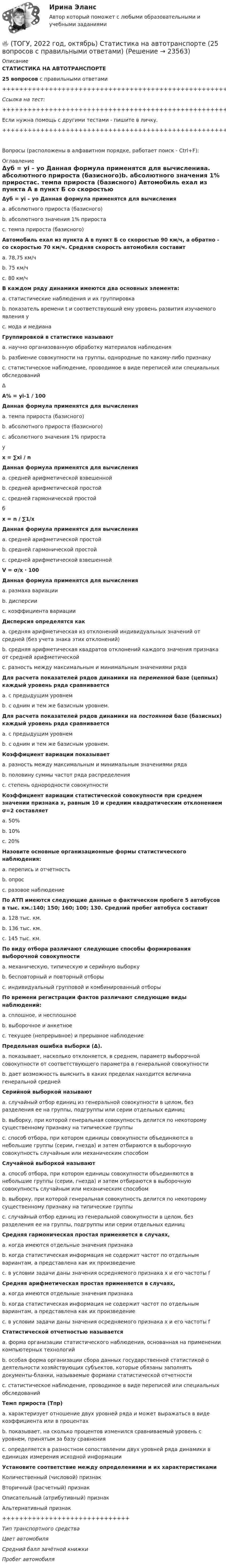      
          Описание
          СТАТИСТИКА НА АВТОТРАНСПОРТЕ25 вопросов с правильными ответами+++++++++++++++++++++++++++++++++++++++++++++++++++++++++++++++++++++Ссылка на тест:+++++++++++++++++++++++++++++++++++++++++++++++++++++++++++++++++++++Если нужна помощь с другими тестами - пишите в личку.+++++++++++++++++++++++++++++++++++++++++++++++++++++++++++++++++++++Вопросы (расположены в алфавитном порядке, работает поиск - Ctrl+F): 
          Оглавление
          Δуб = yi – уо Данная формула применятся для вычисленияa. абсолютного прироста (базисного)b. абсолютного значения 1% приростаc. темпа прироста (базисного)  Автомобиль ехал из пункта А в пункт Б со скоростью 90 км/ч, а обратно - со скоростью 70 км/ч. Средняя скорость автомобиля составитa. 78,75 км/чb. 75 км/чc. 80 км/ч  В каждом ряду динамики имеются два основных элемента:a. статистические наблюдения и их группировкаb. показатель времени t и соответствующий ему уровень развития изучаемого явления yc. мода и медиана  Группировкой в статистике называютa. научно организованную обработку материалов наблюденияb. разбиение совокупности на группы, однородные по какому-либо признакуc. статистическое наблюдение, проводимое в виде переписей или специальных обследований  ΔA% = yi-1 / 100Данная формула применятся для вычисленияa. темпа прироста (базисного)b. абсолютного прироста (базисного)c. абсолютного значения 1% прироста  у x = ∑xi / nДанная формула применятся для вычисленияa. средней арифметической взвешеннойb. средней арифметической простойc. средней гармонической простой  бx = n / ∑1/xДанная формула применятся для вычисленияa. средней арифметической простойb. средней гармонической простойc. средней арифметической взвешенной   V = σ/x · 100Данная формула применятся для вычисленияa. размаха вариацииb. дисперсииc. коэффициента вариации  Дисперсия определятся какa. средняя арифметическая из отклонений индивидуальных значений от средней (без учета знака этих отклонений)b. средняя арифметическая квадратов отклонений каждого значения признака от средней арифметическойc. разность между максимальным и минимальным значениями ряда  Для расчета показателей рядов динамики на переменной базе (цепных) каждый уровень ряда сравниваетсяa. с предыдущим уровнемb. с одним и тем же базисным уровнем.  Для расчета показателей рядов динамики на постоянной базе (базисных) каждый уровень ряда сравниваетсяa. с предыдущим уровнемb. с одним и тем же базисным уровнем.  Коэффициент вариации показываетa. разность между максимальным и минимальным значениями рядаb. половину суммы частот ряда распределенияc. степень однородности совокупности  Коэффициент вариации статистической совокупности при среднем значении признака х, равным 10 и средним квадратическим отклонением σ=2 составляетa. 50%b. 10%c. 20%  Назовите основные организационные формы статистического наблюдения:a. перепись и отчетностьb. опросc. разовое наблюдение  По АТП имеются следующие данные о фактическом пробеге 5 автобусов в тыс. км.:140; 150; 160; 100; 130. Средний пробег автобуса составитa. 128 тыс. км.b. 136 тыс. км.c. 145 тыс. км.  По виду отбора различают следующие способы формирования выборочной совокупностиa. механическую, типическую и серийную выборкуb. бесповторный и повторный отборыc. индивидуальный групповой и комбинированный отборы  По времени регистрации фактов различают следующие виды наблюдений:a. сплошное, и несплошноеb. выборочное и анкетноеc. текущее (непрерывное) и прерывное наблюдение  Предельная ошибка выборки (Δ).a. показывает, насколько отклоняется, в среднем, параметр выборочной совокупности от соответствующего параметра в генеральной совокупностиb. дает возможность выяснить в каких пределах находится величина генеральной средней  Серийной выборкой называютa. случайный отбор единиц из генеральной совокупности в целом, без разделения ее на группы, подгруппы или серии отдельных единицb. выборку, при которой генеральная совокупность делится по некоторому существенному признаку на типические группыc. способ отбора, при котором единицы совокупности объединяются в небольшие группы (серии, гнезда) и затем отбираются в выборочную совокупность случайным или механическим способом  Случайной выборкой называютa. способ отбора, при котором единицы совокупности объединяются в небольшие группы (серии, гнезда) и затем отбираются в выборочную совокупность случайным или механическим способомb. выборку, при которой генеральная совокупность делится по некоторому существенному признаку на типические группыc. случайный отбор единиц из генеральной совокупности в целом, без разделения ее на группы, подгруппы или серии отдельных единиц  Средняя гармоническая простая применяется в случаях,a. когда имеются отдельные значения признакаb. когда статистическая информация не содержит частот по отдельным вариантам, а представлена как их произведениеc. в условии задачи даны значения осредняемого признака х и его частоты f  Средняя арифметическая простая применяется в случаях,a. когда имеются отдельные значения признакаb. когда статистическая информация не содержит частот по отдельным вариантам, а представлена как их произведениеc. в условии задачи даны значения осредняемого признака х и его частоты f  Статистической отчетностью называетсяa. форма организации статистического наблюдения, основанная на применении компьютерных технологийb. особая форма организации сбора данных государственной статистикой о деятельности хозяйствующих субъектов, которые обязаны заполнять документы-бланки, называемые формами статистической отчетностиc. статистическое наблюдение, проводимое в виде переписей или специальных обследований  Темп прироста (Тпр)a. характеризует отношение двух уровней ряда и может выражаться в виде коэффициента или в процентахb. показывает, на сколько процентов изменился сравниваемый уровень с уровнем, принятым за базу сравненияc. определяется в разностном сопоставлении двух уровней ряда динамики в единицах измерения исходной информации  Установите соответствие между определениями и их характеристикамиКоличественный (числовой) признакВторичный (расчетный) признакОписательный (атрибутивный) признакАльтернативный признак++++++++++++++++++++++++++++++Тип транспортного средстваЦвет автомобиляСредний балл зачётной книжкиПробег автомобиля  
            
            
            🔥 (ТОГУ, 2022 год, октябрь) Основы экономической теории (60 вопросов с правильными ответами)🔥 (ТОГУ, 2022 год, октябрь) Статистика на автотранспорте (25 вопросов с правильными ответами)🔥 (ТОГУ, 2023 год, октябрь) Высшая математика / Контрольная работа №1 / Вариант №5 (последняя цифра зачётки) / Задания №№ 5, 15, 25, 35, 45, 55, 65, 75🔥 (ТОГУ, 2023 год, октябрь) Высшая математика / Контрольная работа №2 / Вариант №5 (последняя цифра зачётки) / Задания №№ 5, 15, 25, 35, 45, 55, 65🔥 (ТОГУ, 2023 год, октябрь) Высшая математика / Контрольная работа №3 / Вариант №5 (последняя цифра зачётки) / Задания №№ 5, 15, 25, 35, 45, 55, 65🔥 (ТОГУ, 2023 год, октябрь) Высшая математика / Контрольная работа №4 / Вариант №5 (последняя цифра зачётки) / Задание №5(ТОГУ) Dim a As Long, b As Long, m As Long  If a < b Then  m = a  Else  m = b  End If  MsgBox m  End Sub Данный код предназначенТовар стоимостью 1,5 тыс. ден. ед. поставлен под выписку векселя со сроком оплаты через 45 дней. Какова должна быть сумма, указанная в векселе, если продавец установил ставку за предоставляемый кредит в размере 25% годовыхТовары относятся к категории первой необходимости, если для коэффициента эластичности К выполняется условие: …Товары, помещенные под таможенный режим ..... , рассматриваются для таможенных целей как выпущенные для свободного обращенияТовары с … спросом по цене – это легкозаменяемые товары🔥 (ТОГУ, 2022 год, июнь) Объекты газонефтепроводов и их эксплуатация (2 семестр) (ВСЕ 30 вопросов с правильными ответами)🔥 (ТОГУ, 2022 год, июнь) Современные технологии по ремонту и содержанию дорог (ВСЕ 30 вопросов с правильными ответами)🔥 (ТОГУ, 2022 год, ноябрь) Общая и неорганическая химия (ВСЕ 46 вопросов с правильными ответами)