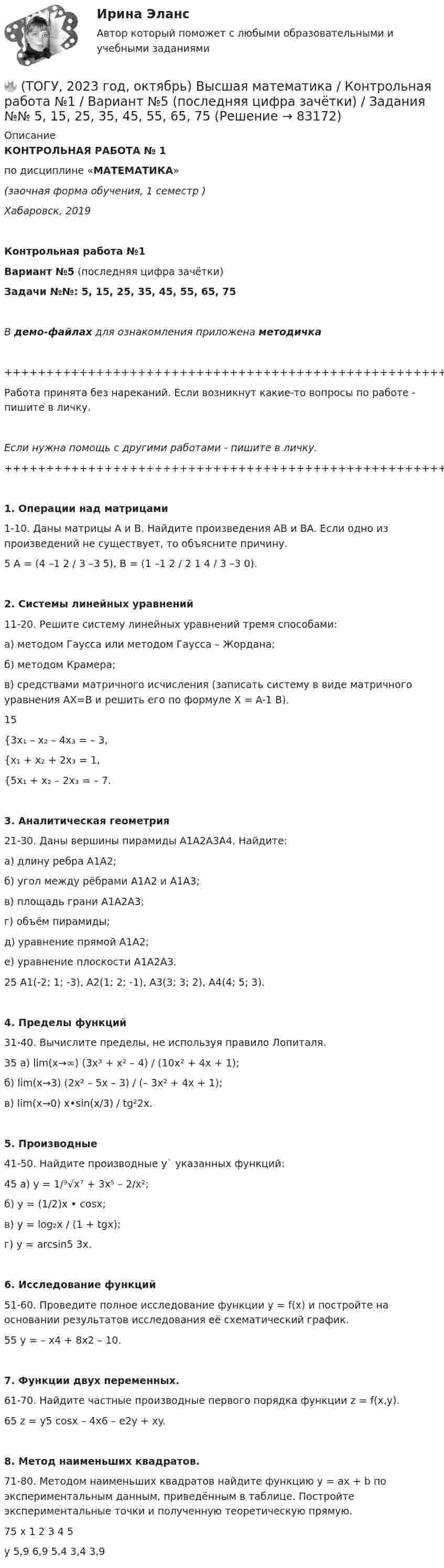     
            Описание
            КОНТРОЛЬНАЯ РАБОТА № 1по дисциплине «МАТЕМАТИКА»(заочная форма обучения, 1 семестр )Хабаровск, 2019Контрольная работа №1Вариант №5 (последняя цифра зачётки)Задачи №№: 5, 15, 25, 35, 45, 55, 65, 75В демо-файлах для ознакомления приложена методичка+++++++++++++++++++++++++++++++++++++++++++++++++++++++++++++++++++++Работа принята без нареканий. Если возникнут какие-то вопросы по работе - пишите в личку.Если нужна помощь с другими работами - пишите в личку.+++++++++++++++++++++++++++++++++++++++++++++++++++++++++++++++++++++   1. Операции над матрицами   1-10. Даны матрицы A и B. Найдите произведения AB и BA. Если одно из произведений не существует, то объясните причину.5   A = (4 –1 2 / 3 –3 5), B = (1 –1 2 / 2 1 4 / 3 –3 0).   2. Системы линейных уравнений   11-20. Решите систему линейных уравнений тремя способами:а) методом Гаусса или методом Гаусса – Жордана;б) методом Крамера;в) средствами матричного исчисления (записать систему в виде матричного уравнения AX=B и решить его по формуле X = A-1 B).15{3x₁ – x₂ – 4x₃ = – 3,{x₁ + x₂ + 2x₃ = 1,{5x₁ + x₂ – 2x₃ = – 7.   3. Аналитическая геометрия   21-30. Даны вершины пирамиды A1A2A3A4. Найдите:а) длину ребра A1A2;б) угол между рёбрами A1A2 и A1A3;в) площадь грани A1A2A3;г) объём пирамиды;д) уравнение прямой A1A2;е) уравнение плоскости A1A2A3.25   A1(-2; 1; -3), A2(1; 2; -1), A3(3; 3; 2), A4(4; 5; 3).   4. Пределы функций   31-40. Вычислите пределы, не используя правило Лопиталя.35   а) lim(x→∞) (3x³ + x² – 4) / (10x² + 4x + 1);   б) lim(x→3) (2x² – 5x – 3) / (– 3x² + 4x + 1);   в) lim(x→0) x•sin(x/3) / tg²2x.   5. Производные   41-50. Найдите производные y` указанных функций:45   а) y = 1/⁹√x⁷ + 3x⁵ – 2/x²;   б) y = (1/2)x • cosx;   в) y = log₂x / (1 + tgx);   г) y = arcsin5 3x.   6. Исследование функций   51-60. Проведите полное исследование функции y = f(x) и постройте на основании результатов исследования её схематический график.55   y = – x4 + 8x2 – 10.   7. Функции двух переменных.   61-70. Найдите частные производные первого порядка функции z = f(x,y).65   z = y5 cosx – 4x6 – e2y + xy.   8. Метод наименьших квадратов.   71-80. Методом наименьших квадратов найдите функцию y = ax + b по экспериментальным данным, приведённым в таблице. Постройте экспериментальные точки и полученную теоретическую прямую.75   x   1   2   3   4   5   y   5,9   6,9   5,4   3,4   3,9   
            
            
            🔥 (ТОГУ, 2022 год, октябрь) Статистика на автотранспорте (25 вопросов с правильными ответами)🔥 (ТОГУ, 2023 год, октябрь) Высшая математика / Контрольная работа №1 / Вариант №5 (последняя цифра зачётки) / Задания №№ 5, 15, 25, 35, 45, 55, 65, 75🔥 (ТОГУ, 2023 год, октябрь) Высшая математика / Контрольная работа №2 / Вариант №5 (последняя цифра зачётки) / Задания №№ 5, 15, 25, 35, 45, 55, 65🔥 (ТОГУ, 2023 год, октябрь) Высшая математика / Контрольная работа №3 / Вариант №5 (последняя цифра зачётки) / Задания №№ 5, 15, 25, 35, 45, 55, 65🔥 (ТОГУ, 2023 год, октябрь) Высшая математика / Контрольная работа №4 / Вариант №5 (последняя цифра зачётки) / Задание №5(ТОГУ) Dim a As Long, b As Long, m As Long  If a < b Then  m = a  Else  m = b  End If  MsgBox m  End Sub Данный код предназначен(ТОГУ) Dim a as Single В приведенном операторе объявлена переменнаяТовары относятся к категории первой необходимости, если для коэффициента эластичности К выполняется условие: …Товары, помещенные под таможенный режим ..... , рассматриваются для таможенных целей как выпущенные для свободного обращенияТовары с … спросом по цене – это легкозаменяемые товары🔥 (ТОГУ, 2022 год, июнь) Объекты газонефтепроводов и их эксплуатация (2 семестр) (ВСЕ 30 вопросов с правильными ответами)🔥 (ТОГУ, 2022 год, июнь) Современные технологии по ремонту и содержанию дорог (ВСЕ 30 вопросов с правильными ответами)🔥 (ТОГУ, 2022 год, ноябрь) Общая и неорганическая химия (ВСЕ 46 вопросов с правильными ответами)🔥 (ТОГУ, 2022 год, октябрь) Основы логистики (ВСЕ 51 вопрос с правильными ответами)