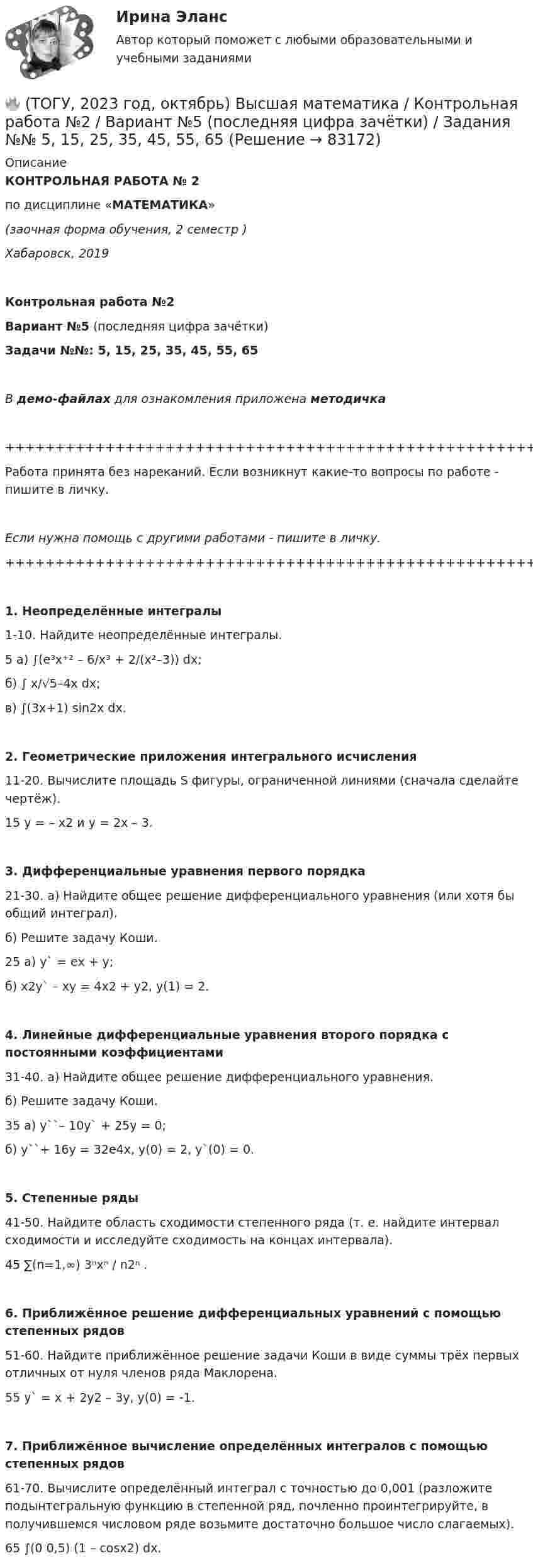     
            Описание
            КОНТРОЛЬНАЯ РАБОТА № 2по дисциплине «МАТЕМАТИКА»(заочная форма обучения, 2 семестр )Хабаровск, 2019Контрольная работа №2Вариант №5 (последняя цифра зачётки)Задачи №№: 5, 15, 25, 35, 45, 55, 65В демо-файлах для ознакомления приложена методичка+++++++++++++++++++++++++++++++++++++++++++++++++++++++++++++++++++++Работа принята без нареканий. Если возникнут какие-то вопросы по работе - пишите в личку.Если нужна помощь с другими работами - пишите в личку.+++++++++++++++++++++++++++++++++++++++++++++++++++++++++++++++++++++   1. Неопределённые интегралы   1-10. Найдите неопределённые интегралы.5   а) ∫(e³x⁺² – 6/x³ + 2/(x²–3)) dx;   б) ∫ x/√5–4x dx;   в) ∫(3x+1) sin2x dx.   2. Геометрические приложения интегрального исчисления   11-20. Вычислите площадь S фигуры, ограниченной линиями (сначала сделайте чертёж).15   y = – x2 и y = 2x – 3. 3. Дифференциальные уравнения первого порядка   21-30. а) Найдите общее решение дифференциального уравнения (или хотя бы общий интеграл).   б) Решите задачу Коши.25   а) y` = ex + y;   б) x2y` – xy = 4x2 + y2,   y(1) = 2.  4. Линейные дифференциальные уравнения второго порядка с постоянными коэффициентами   31-40. а) Найдите общее решение дифференциального уравнения.   б) Решите задачу Коши.35   а) y``– 10y` + 25y = 0;   б) y``+ 16y = 32e4x,   y(0) = 2, y`(0) = 0.   5. Степенные ряды   41-50. Найдите область сходимости степенного ряда (т. е. найдите интервал сходимости и исследуйте сходимость на концах интервала).45   ∑(n=1,∞) 3ⁿxⁿ / n2ⁿ .  6. Приближённое решение дифференциальных уравнений с помощью степенных рядов   51-60. Найдите приближённое решение задачи Коши в виде суммы трёх первых отличных от нуля членов ряда Маклорена.55   y` = x + 2y2 – 3y,   y(0) = -1.  7. Приближённое вычисление определённых интегралов с помощью степенных рядов   61-70. Вычислите определённый интеграл с точностью до 0,001 (разложите подынтегральную функцию в степенной ряд, почленно проинтегрируйте, в получившемся числовом ряде возьмите достаточно большое число слагаемых).65   ∫(0 0,5) (1 – cosx2) dx.   
            
            
            🔥 (ТОГУ, 2023 год, октябрь) Высшая математика / Контрольная работа №1 / Вариант №5 (последняя цифра зачётки) / Задания №№ 5, 15, 25, 35, 45, 55, 65, 75🔥 (ТОГУ, 2023 год, октябрь) Высшая математика / Контрольная работа №2 / Вариант №5 (последняя цифра зачётки) / Задания №№ 5, 15, 25, 35, 45, 55, 65🔥 (ТОГУ, 2023 год, октябрь) Высшая математика / Контрольная работа №3 / Вариант №5 (последняя цифра зачётки) / Задания №№ 5, 15, 25, 35, 45, 55, 65🔥 (ТОГУ, 2023 год, октябрь) Высшая математика / Контрольная работа №4 / Вариант №5 (последняя цифра зачётки) / Задание №5(ТОГУ) Dim a As Long, b As Long, m As Long  If a < b Then  m = a  Else  m = b  End If  MsgBox m  End Sub Данный код предназначен(ТОГУ) Dim a as Single В приведенном операторе объявлена переменная(ТОГУ) Dim i As Long, A As Long  A = 0  For i = 1 To 10  A = A + i Next  Введите численное значение переменной А по завершению приведенного циклаТовары, помещенные под таможенный режим ..... , рассматриваются для таможенных целей как выпущенные для свободного обращенияТовары с … спросом по цене – это легкозаменяемые товары🔥 (ТОГУ, 2022 год, июнь) Объекты газонефтепроводов и их эксплуатация (2 семестр) (ВСЕ 30 вопросов с правильными ответами)🔥 (ТОГУ, 2022 год, июнь) Современные технологии по ремонту и содержанию дорог (ВСЕ 30 вопросов с правильными ответами)🔥 (ТОГУ, 2022 год, ноябрь) Общая и неорганическая химия (ВСЕ 46 вопросов с правильными ответами)🔥 (ТОГУ, 2022 год, октябрь) Основы логистики (ВСЕ 51 вопрос с правильными ответами)🔥 (ТОГУ, 2022 год, октябрь) Основы экономической теории (60 вопросов с правильными ответами)