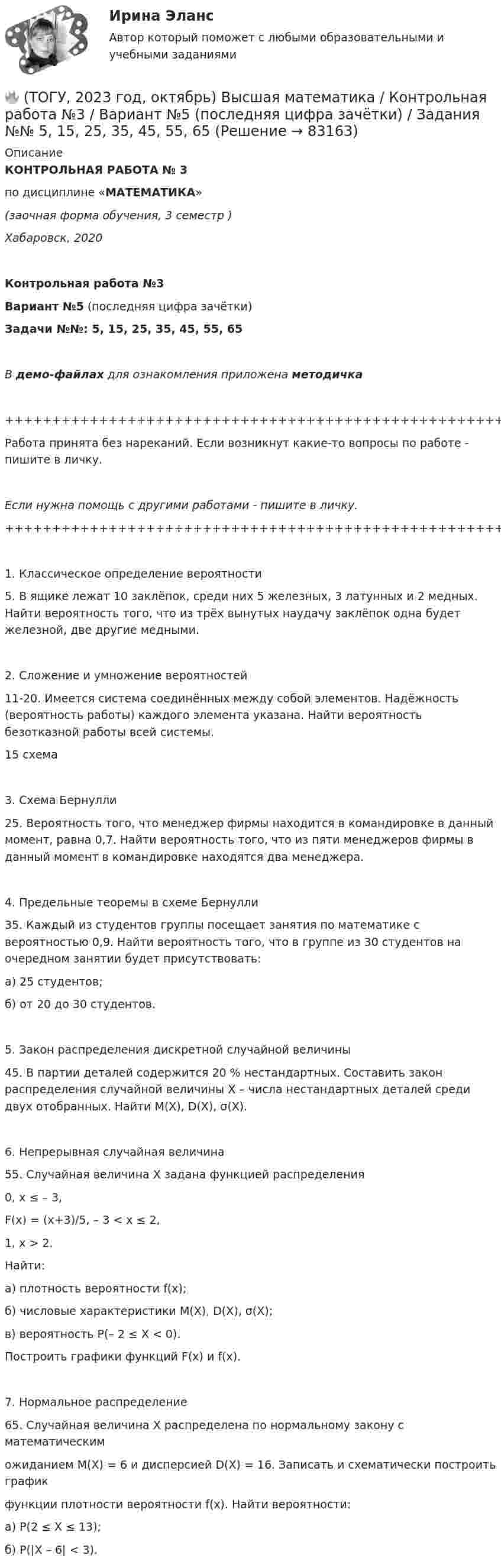     
            Описание
            КОНТРОЛЬНАЯ РАБОТА № 3по дисциплине «МАТЕМАТИКА»(заочная форма обучения, 3 семестр )Хабаровск, 2020Контрольная работа №3Вариант №5 (последняя цифра зачётки)Задачи №№: 5, 15, 25, 35, 45, 55, 65В демо-файлах для ознакомления приложена методичка+++++++++++++++++++++++++++++++++++++++++++++++++++++++++++++++++++++Работа принята без нареканий. Если возникнут какие-то вопросы по работе - пишите в личку.Если нужна помощь с другими работами - пишите в личку.+++++++++++++++++++++++++++++++++++++++++++++++++++++++++++++++++++++   1. Классическое определение вероятности    5. В ящике лежат 10 заклёпок, среди них 5 железных, 3 латунных и 2 медных. Найти вероятность того, что из трёх вынутых наудачу заклёпок одна будет железной, две другие медными.   2. Сложение и умножение вероятностей   11-20. Имеется система соединённых между собой элементов. Надёжность (вероятность работы) каждого элемента указана. Найти вероятность безотказной работы всей системы.15   схема   3. Схема Бернулли   25. Вероятность того, что менеджер фирмы находится в командировке в данный момент, равна 0,7. Найти вероятность того, что из пяти менеджеров фирмы в данный момент в командировке находятся два менеджера.   4. Предельные теоремы в схеме Бернулли   35. Каждый из студентов группы посещает занятия по математике с вероятностью 0,9. Найти вероятность того, что в группе из 30 студентов на очередном занятии будет присутствовать:а) 25 студентов;б) от 20 до 30 студентов.   5. Закон распределения дискретной случайной величины   45. В партии деталей содержится 20 % нестандартных. Составить закон распределения случайной величины X – числа нестандартных деталей среди двух отобранных. Найти M(X), D(X), σ(X).   6. Непрерывная случайная величина   55. Случайная величина X задана функцией распределения              0, x ≤ – 3,F(x) =    (x+3)/5, – 3 < x ≤ 2,              1, x > 2.Найти:а) плотность вероятности f(x);б) числовые характеристики M(X), D(X), σ(X);в) вероятность P(– 2 ≤ X < 0).   Построить графики функций F(x) и f(x).   7. Нормальное распределение   65. Случайная величина X распределена по нормальному закону с математическиможиданием M(X) = 6 и дисперсией D(X) = 16. Записать и схематически построить графикфункции плотности вероятности f(x). Найти вероятности:а) P(2 ≤ X ≤ 13);б) P(|X – 6| < 3).   
            
            
            🔥 (ТОГУ, 2023 год, октябрь) Высшая математика / Контрольная работа №2 / Вариант №5 (последняя цифра зачётки) / Задания №№ 5, 15, 25, 35, 45, 55, 65🔥 (ТОГУ, 2023 год, октябрь) Высшая математика / Контрольная работа №3 / Вариант №5 (последняя цифра зачётки) / Задания №№ 5, 15, 25, 35, 45, 55, 65🔥 (ТОГУ, 2023 год, октябрь) Высшая математика / Контрольная работа №4 / Вариант №5 (последняя цифра зачётки) / Задание №5(ТОГУ) Dim a As Long, b As Long, m As Long  If a < b Then  m = a  Else  m = b  End If  MsgBox m  End Sub Данный код предназначен(ТОГУ) Dim a as Single В приведенном операторе объявлена переменная(ТОГУ) Dim i As Long, A As Long  A = 0  For i = 1 To 10  A = A + i Next  Введите численное значение переменной А по завершению приведенного цикла(ТОГУ) SCM (Supply Chain Management) этоТовары с … спросом по цене – это легкозаменяемые товары🔥 (ТОГУ, 2022 год, июнь) Объекты газонефтепроводов и их эксплуатация (2 семестр) (ВСЕ 30 вопросов с правильными ответами)🔥 (ТОГУ, 2022 год, июнь) Современные технологии по ремонту и содержанию дорог (ВСЕ 30 вопросов с правильными ответами)🔥 (ТОГУ, 2022 год, ноябрь) Общая и неорганическая химия (ВСЕ 46 вопросов с правильными ответами)🔥 (ТОГУ, 2022 год, октябрь) Основы логистики (ВСЕ 51 вопрос с правильными ответами)🔥 (ТОГУ, 2022 год, октябрь) Основы экономической теории (60 вопросов с правильными ответами)🔥 (ТОГУ, 2022 год, октябрь) Статистика на автотранспорте (25 вопросов с правильными ответами)