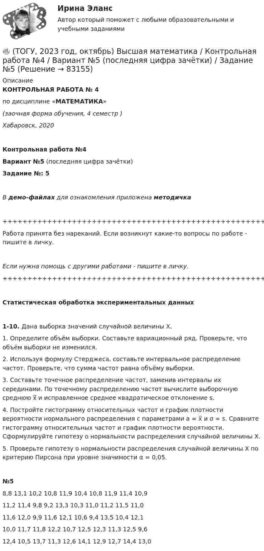     
            Описание
            КОНТРОЛЬНАЯ РАБОТА № 4по дисциплине «МАТЕМАТИКА»(заочная форма обучения, 4 семестр )Хабаровск, 2020Контрольная работа №4Вариант №5 (последняя цифра зачётки)Задание №: 5В демо-файлах для ознакомления приложена методичка+++++++++++++++++++++++++++++++++++++++++++++++++++++++++++++++++++++Работа принята без нареканий. Если возникнут какие-то вопросы по работе - пишите в личку.Если нужна помощь с другими работами - пишите в личку.+++++++++++++++++++++++++++++++++++++++++++++++++++++++++++++++++++++ Статистическая обработка экспериментальных данных    1-10. Дана выборка значений случайной величины X.   1. Определите объём выборки. Составьте вариационный ряд. Проверьте, что объём выборки не изменился.   2. Используя формулу Стерджеса, составьте интервальное распределение частот. Проверьте, что сумма частот равна объёму выборки.   3. Составьте точечное распределение частот, заменив интервалы их серединами. По точечному распределению частот вычислите выборочную среднюю x̅ и исправленное среднее квадратическое отклонение s.    4. Постройте гистограмму относительных частот и график плотности вероятности нормального распределения с параметрами a = x̅ и σ = s. Сравните гистограмму относительных частот и график плотности вероятности. Сформулируйте гипотезу о нормальности распределения случайной величины X.    5. Проверьте гипотезу о нормальности распределения случайной величины X по критерию Пирсона при уровне значимости α = 0,05.№5   8,8   13,1   10,2   10,8   11,9   10,4   10,8   11,9   11,4   10,9   11,2   11,4   9,8   9,2   13,3   10,3   11,0   11,2   11,5   11,0   11,6   12,0   9,9   11,6   12,1   10,6   9,4   13,5   10,4   12,1   10,0   11,7   11,8   12,2   10,7   12,5   12,3   11,3   12,5   9,6   12,4   10,5   13,7   11,3   12,6   14,1   12,9   12,7   14,4   13,0   
            
            
            🔥 (ТОГУ, 2023 год, октябрь) Высшая математика / Контрольная работа №3 / Вариант №5 (последняя цифра зачётки) / Задания №№ 5, 15, 25, 35, 45, 55, 65🔥 (ТОГУ, 2023 год, октябрь) Высшая математика / Контрольная работа №4 / Вариант №5 (последняя цифра зачётки) / Задание №5(ТОГУ) Dim a As Long, b As Long, m As Long  If a < b Then  m = a  Else  m = b  End If  MsgBox m  End Sub Данный код предназначен(ТОГУ) Dim a as Single В приведенном операторе объявлена переменная(ТОГУ) Dim i As Long, A As Long  A = 0  For i = 1 To 10  A = A + i Next  Введите численное значение переменной А по завершению приведенного цикла(ТОГУ) SCM (Supply Chain Management) это(ТОГУ) Автоматизированная интегрированная информационная система, предназначенная для обработки пространственно-временных данных, основой интеграции которых служит географическая информация -🔥 (ТОГУ, 2022 год, июнь) Объекты газонефтепроводов и их эксплуатация (2 семестр) (ВСЕ 30 вопросов с правильными ответами)🔥 (ТОГУ, 2022 год, июнь) Современные технологии по ремонту и содержанию дорог (ВСЕ 30 вопросов с правильными ответами)🔥 (ТОГУ, 2022 год, ноябрь) Общая и неорганическая химия (ВСЕ 46 вопросов с правильными ответами)🔥 (ТОГУ, 2022 год, октябрь) Основы логистики (ВСЕ 51 вопрос с правильными ответами)🔥 (ТОГУ, 2022 год, октябрь) Основы экономической теории (60 вопросов с правильными ответами)🔥 (ТОГУ, 2022 год, октябрь) Статистика на автотранспорте (25 вопросов с правильными ответами)🔥 (ТОГУ, 2023 год, октябрь) Высшая математика / Контрольная работа №1 / Вариант №5 (последняя цифра зачётки) / Задания №№ 5, 15, 25, 35, 45, 55, 65, 75