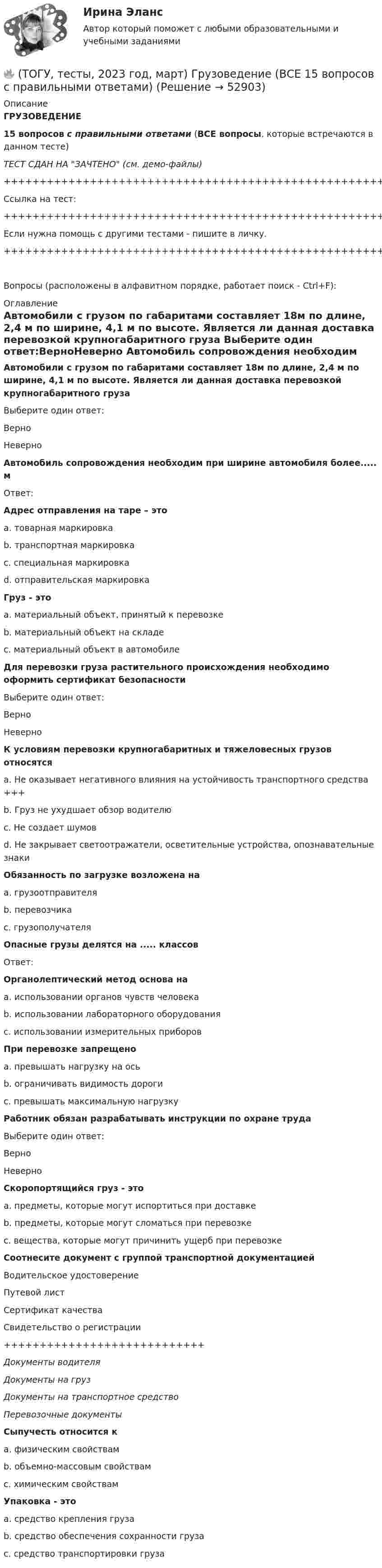     
            Описание
            ГРУЗОВЕДЕНИЕ15 вопросов с правильными ответами (ВСЕ вопросы, которые встречаются в данном тесте)ТЕСТ СДАН НА ЗАЧТЕНО (см. демо-файлы)+++++++++++++++++++++++++++++++++++++++++++++++++++++++++++++++++++++Ссылка на тест:+++++++++++++++++++++++++++++++++++++++++++++++++++++++++++++++++++++Если нужна помощь с другими тестами - пишите в личку.+++++++++++++++++++++++++++++++++++++++++++++++++++++++++++++++++++++Вопросы (расположены в алфавитном порядке, работает поиск - Ctrl+F): 
            Оглавление
            Автомобили с грузом по габаритами составляет 18м по длине, 2,4 м по ширине, 4,1 м по высоте. Является ли данная доставка перевозкой крупногабаритного груза Выберите один ответ:ВерноНеверно  Автомобиль сопровождения необходим при ширине автомобиля более..... мОтвет:  Адрес отправления на таре – этоa. товарная маркировкаb. транспортная маркировкаc. специальная маркировкаd. отправительская маркировка  Груз - этоa. материальный объект, принятый к перевозкеb. материальный объект на складеc. материальный объект в автомобиле  Для перевозки груза растительного происхождения необходимо оформить сертификат безопасностиВыберите один ответ:ВерноНеверно  К условиям перевозки крупногабаритных и тяжеловесных грузов относятсяa. Не оказывает негативного влияния на устойчивость транспортного средства +++b. Груз не ухудшает обзор водителюc. Не создает шумовd. Не закрывает светоотражатели, осветительные устройства, опознавательные знаки  Обязанность по загрузке возложена наa. грузоотправителяb. перевозчикаc. грузополучателя  Опасные грузы делятся на ..... классовОтвет:  Органолептический метод основа наa. использовании органов чувств человекаb. использовании лабораторного оборудованияc. использовании измерительных приборов  При перевозке запрещеноa. превышать нагрузку на осьb. ограничивать видимость дорогиc. превышать максимальную нагрузку  Работник обязан разрабатывать инструкции по охране трудаВыберите один ответ:ВерноНеверно  Скоропортящийся груз - это a. предметы, которые могут испортиться при доставкеb. предметы, которые могут сломаться при перевозкеc. вещества, которые могут причинить ущерб при перевозке  Соотнесите документ с группой транспортной документациейВодительское удостоверениеПутевой листСертификат качестваСвидетельство о регистрации++++++++++++++++++++++++++++Документы водителяДокументы на грузДокументы на транспортное средствоПеревозочные документы  Сыпучесть относится к a. физическим свойствамb. объемно-массовым свойствамc. химическим свойствам  Упаковка - этоa. средство крепления грузаb. средство обеспечения сохранности грузаc. средство транспортировки груза   
            
            
            (ТОГУ Термодинамика) Характеристикой эффективности цикла холодильной машины является коэффициент теплопередачи.🔥 (ТОГУ, тесты, 2023 год, март) Грузоведение (ВСЕ 15 вопросов с правильными ответами)🔥 (ТОГУ, тесты, 2023 год, март) Информационные технологии на автотранспорте (70 вопросов с правильными ответами)🔥 (ТОГУ, тесты, 2023 год, март) Менеджмент на предприятиях автосервиса (ВСЕ 54 вопроса с правильными ответами)🔥 (ТОГУ, тесты, 2023 год, март) Экономика и менеджмент горного производства / Экзамен (81 вопрос с правильными ответами)🔥 (ТОГУ, тесты, 2023 год, октябрь) Гидравлика и гидропневмопривод ТТМО / 147 вопросов с правильными ответами(ТОГУ Технология глубокой переработки нефти) Алюмоплатиновые катализаторы изомеризации, промотируют .............. (ТОГУ Термодинамика) При изохорном процессе тепловая энергия, подведенная к термодинамической системе, равна разности энтальпий системы в конечной и начальной точках процесса.(ТОГУ Термодинамика) При прочих равных условиях противоточный рекуперативный теплообменный аппарат имеет большую площадь теплообмена, чем прямоточный.(ТОГУ Термодинамика) Степень сухости - это параметр, характеризующий влажность воздуха.(ТОГУ Термодинамика) Тепловое излучение является сложным видом теплообмена. То есть состоит из нескольких элементарных видов теплообмена.(ТОГУ Термодинамика) Теплообменный аппарат, в котором теплота передается от одного теплоносителя к другому с помощью периодического помещения твердого тела то в один, то в другой теплоноситель, называется регенеративным теплообменным аппаратом.(ТОГУ Термодинамика) Теплоотдача от твердой поверхности к газу является элементарным видом теплообмена.(ТОГУ Термодинамика) Теплопроводность является сложным видом теплообмена. То есть состоит из нескольких элементарных видов теплообмена.