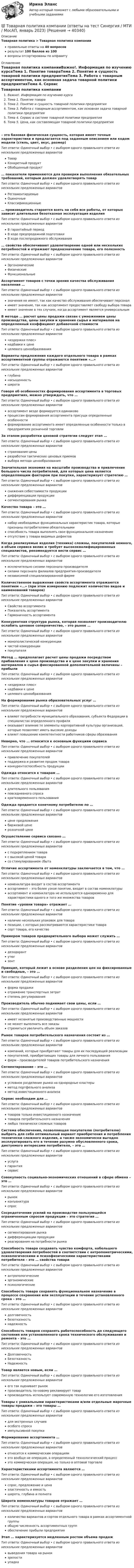      
          Описание
          Товарная политика > Товарная политика компанииправильные ответы на 40 вопросоврезультат 100 баллов из 100вопросы отсортированы по алфавиту 
          Оглавление
          Товарная политика компанииВажно!. Информация по изучению курсаТема 1. Понятие товараТема 2. Понятие и сущность товарной политики предприятияТема 3. Работа с товарным ассортиментом, как основная задача товарной политики предприятияТема 4. Сервис в системе товарной политики предприятияТема 5. Цена, как составляющая товарной политики предприятия– это базовая физическая сущность, которая имеет точные характеристики и предлагается под заданным описанием или кодом модели (стиль, цвет, вкус, размер)Тип ответа: Одиночный выбор • с выбором одного правильного ответа из нескольких предложенных вариантовТоварКонкретный продуктОбобщенный продукт… показатели применяются для проверки выполнения обязательных требований, которым должен удовлетворять товарТип ответа: Одиночный выбор • с выбором одного правильного ответа из нескольких предложенных вариантовРегламентируемыеОценочныеКлассификационные… производитель старается взять на себя все работы, от которых зависит длительная безотказная эксплуатация изделияТип ответа: Одиночный выбор • с выбором одного правильного ответа из нескольких предложенных вариантовВ гарантийный периодВ ходе предпродажной подготовкиВ ходе послепродажного обслуживания… свойства обеспечивают удовлетворение одной или нескольких потребностей и отражают предназначение товара, его полезностьТип ответа: Одиночный выбор • с выбором одного правильного ответа из нескольких предложенных вариантовЭргономическиеФизическиеФункциональныеАссортимент товаров с точки зрения качества обслуживания населения …Тип ответа: Одиночный выбор • с выбором одного правильного ответа из нескольких предложенных вариантовзначения не имеет, так как качество обслуживания обеспечивает персоналимеет значение, так как ассортимент предоставляет свободу выбора товараимеет значение в тех случаях, когда ассортимент является универсальнымВ методе … расчет цены продажи связан с умножением цены производства, цены закупки и хранения сырья и материалов на определенный коэффициент добавочной стоимостиТип ответа: Одиночный выбор • с выбором одного правильного ответа из нескольких предложенных вариантов«издержки плюс»надбавки к ценецелевого ценообразованияВарианты предложения каждого отдельного товара в рамках ассортиментной группы отражаются понятием «…»Тип ответа: Одиночный выбор • с выбором одного правильного ответа из нескольких предложенных вариантовглубинанасыщенностьширотаГоворя об особенностях формирования ассортимента в торговых предприятиях, можно утверждать, что …Тип ответа: Одиночный выбор • с выбором одного правильного ответа из нескольких предложенных вариантовассортимент везде формируется одинаковопроцессам формирования ассортимента присущи определенные особенностиформирование ассортимента имеет определенные особенности только в предприятиях розничной торговлиЗа этапом разработки ценовой стратегии следует этап …Тип ответа: Одиночный выбор • с выбором одного правильного ответа из нескольких предложенных вариантовстрахования ценыразработки тактических ценовых приемоввыбора метода ценообразованияЗначительная экономия на масштабе производства и привлечение большого числа потребителей, для которых цена является определяющим фактором при покупке, характеризует стратегию …Тип ответа: Одиночный выбор • с выбором одного правильного ответа из нескольких предложенных вариантовснижения себестоимости продукциидифференциации продукциисегментирования рынкаКачество товара – это …Тип ответа: Одиночный выбор • с выбором одного правильного ответа из нескольких предложенных вариантовнабор необходимых функциональных характеристик товара, которые признаны потребителями обязательнымиспособность товара выполнять свое функциональное назначениеотсутствие у товара видимых дефектовКогда реализуемые изделия (техника) сложны, покупателей немного, а объем сервиса велик и требует высококвалифицированных специалистов, рекомендуется вести сервис …Тип ответа: Одиночный выбор • с выбором одного правильного ответа из нескольких предложенных вариантовисключительно силами персонала производителясилами персонала филиалов предприятия-производителянезависимой специализированной фирмеКоличественное выражение свойств ассортимента отражаются понятием «…» (при этом измерению подлежит количество видов и наименований товаров)Тип ответа: Одиночный выбор • с выбором одного правильного ответа из нескольких предложенных вариантовСвойство ассортиментаПоказатель ассортиментаГармоничность ассортиментаКонкурентная структура рынка, которая позволяет производителю ослабить ценовое соперничество, – это рынок …Тип ответа: Одиночный выбор • с выбором одного правильного ответа из нескольких предложенных вариантовмонополистической конкуренциичистой конкуренциипокупателяМетод … предполагает расчет цены продажи посредством прибавления к цене производства и к цене закупки и хранения материалов и сырья фиксированной дополнительной величины – прибылиТип ответа: Одиночный выбор • с выбором одного правильного ответа из нескольких предложенных вариантов«издержки плюс»надбавки к ценецелевого ценообразованияНа формирование рынка образовательных услуг …Тип ответа: Одиночный выбор • с выбором одного правильного ответа из нескольких предложенных вариантоввлияют потребности муниципального образования, субъекта Федерации в специалистах определенного профиляоказывает влияние те элементы корпоративной культуры организаций, которые позволяют иметь высокие доходывлияет повышение компетентности работников сферы образованияНеверно, что … относится к основным функциям сервисаТип ответа: Одиночный выбор • с выбором одного правильного ответа из нескольких предложенных вариантовпривлечение покупателейподдержка и развитие продаж товараконкурентоспособность продукцииОдежда относится к товарам …Тип ответа: Одиночный выбор • с выбором одного правильного ответа из нескольких предложенных вариантовдлительного пользованияповседневного спросакратковременного пользованияОдежда продается конечному потребителю по …Тип ответа: Одиночный выбор • с выбором одного правильного ответа из нескольких предложенных вариантовцене предложениябиржевой ценерозничной ценеОсуществление сервиса связано …Тип ответа: Одиночный выбор • с выбором одного правильного ответа из нескольких предложенных вариантовс подкреплением товарас высокой ценой товарасо стимулированием сбытаОтличие ассортимента от номенклатуры заключается в том, что …Тип ответа: Одиночный выбор • с выбором одного правильного ответа из нескольких предложенных вариантовноменклатура входит в состав ассортиментаассортимент – это более узкое понятие, входит в состав номенклатурыассортимент и номенклатура не используются одновременно для характеристики одного и того же множества товаровПонятие «уровни товара» отражает …Тип ответа: Одиночный выбор • с выбором одного правильного ответа из нескольких предложенных вариантовналичие нескольких упаковок для товарапозиции, с которых рассматриваются характеристики товарасорт товара, его качествоПримером товаров предварительного выбора может служить …Тип ответа: Одиночный выбор • с выбором одного правильного ответа из нескольких предложенных вариантовдезодорантутюгзонтПринцип, который лежит в основе разделения цен на фиксированные и свободные, – это …Тип ответа: Одиночный выбор • с выбором одного правильного ответа из нескольких предложенных вариантовформа продажиотражение транспортных затратстепень регулированияПроизводитель обычно поднимает свои цены, если …Тип ответа: Одиночный выбор • с выбором одного правильного ответа из нескольких предложенных вариантовимеет незанятые производственные мощностине может выполнить все заказыстремиться увеличить объем заказовРынок товаров потребительского назначения состоит из …Тип ответа: Одиночный выбор • с выбором одного правильного ответа из нескольких предложенных вариантовкомпаний, которые приобретают товары для их последующей реализациипокупателей, приобретающих товары для личного пользованияфирм – производителей товаров потребительского назначенияСегментирование – это …Тип ответа: Одиночный выбор • с выбором одного правильного ответа из нескольких предложенных вариантовусловное разделение рынка на однородные кластерыметод портфельного анализаметод инвестиционного анализаСервис необходим для …Тип ответа: Одиночный выбор • с выбором одного правильного ответа из нескольких предложенных вариантовтоваров только инвестиционного назначениятоваров потребительского назначениялюбых технически сложных товаровСистема обеспечения, позволяющая покупателю (потребителю) выбрать для себя оптимальный вариант приобретения и потребления технически сложного изделия, а также экономически выгодно эксплуатировать его в течение разумно обусловленного срока, диктуемого интересами потребителя, – это …Тип ответа: Одиночный выбор • с выбором одного правильного ответа из нескольких предложенных вариантовуслугагарантиясервисСовокупность социально-экономических отношений в сфере обмена – это …Тип ответа: Одиночный выбор • с выбором одного правильного ответа из нескольких предложенных вариантоврынокконъюнктураспросСосредоточение усилий на производстве пользующейся ограниченным спросом продукции – это стратегия …Тип ответа: Одиночный выбор • с выбором одного правильного ответа из нескольких предложенных вариантовсегментирования рынкадифференциации продукцииреагирования на потребности рынкаСпособность товара создавать чувство комфорта, набольшего удовлетворения потребностей в соответствии с антропометрическими, психологическими и психофизическими характеристиками потребителя – это … свойства товараТип ответа: Одиночный выбор • с выбором одного правильного ответа из нескольких предложенных вариантовантропологическиеэргономическиепсихологическиеСпособность товара сохранять функциональное назначение в процессе сохранения или эксплуатации в течение установленного срока – это …Тип ответа: Одиночный выбор • с выбором одного правильного ответа из нескольких предложенных вариантовдолговечностьбезотказностьнадежностьСпособность товаров сохранять работоспособность до следующего состояния или установленного срока технического обслуживания и ремонта – это …Тип ответа: Одиночный выбор • с выбором одного правильного ответа из нескольких предложенных вариантовДолговечностьБезотказностьНадежностьТовар является новым, если …Тип ответа: Одиночный выбор • с выбором одного правильного ответа из нескольких предложенных вариантовего так оценивает рынокпроизводитель по-новому рекламирует товарпроизводитель использует современную технологию его изготовленияТовары с уникальными характеристиками и/или отдельные марочные товары продажи – это товары …Тип ответа: Одиночный выбор • с выбором одного правильного ответа из нескольких предложенных вариантовдля экстренных случаевособого спросаимпульсивной покупкиФормирование ассортимента …Тип ответа: Одиночный выбор • с выбором одного правильного ответа из нескольких предложенных вариантовотносится к коммерческим операциямэто вообще не операция, а определенный технологический процессэто коммерческая операция, но только в оптовой торговлеХарактеристиками ассортимента являются …Тип ответа: Одиночный выбор • с выбором одного правильного ответа из нескольких предложенных вариантовспрос, предложение и ценаэластичность и емкостьширота, глубина и полнотаШирота номенклатуры товаров отражает …Тип ответа: Одиночный выбор • с выбором одного правильного ответа из нескольких предложенных вариантовколичество вариантов и сортов отдельного товара в рамках ассортиментной группыобщую численность ассортиментных группобеспечение прибыли предприятияЭтап … характеризуется медленным ростом объема продажТип ответа: Одиночный выбор • с выбором одного правильного ответа из нескольких предложенных вариантоввыведения товара на рынокзрелостиупадка 
            
            
            💯 Товарная политика компании (ответы на тест Синергия / МОИ / МТИ / МосАП, ноябрь 2023)💯 Товарная политика компании (ответы на тест Синергия / МТИ / МосАП, январь 2023)Товарная политика тест Синергия 2023 г. Ответы Итоговый тест💯 Товарная политика.фмен_БАК (правильные ответы на тест Синергия / МОИ / МТИ / МосАП, август 2023)Товарная продукция за год составила 340 млн.руб.Товарно-сырьевой (резервуарный)паркТоварный… используется как особый вид маркировки товара и / или работ и услуг, чтобы выделить (отличить) товары (работы, услуги) одного производителя от аналогичных (однородных) товаров (работ, услуг) других производителей ТК ЕАЭС испр. Исследование регулирования и практика применения таможенных процедур реэкспорта и реимпортаТ-клеточная цитотоксичность, роль в развитии иммунопатологии [Ответы]ТКМ2 Практическое задание 1ТМ и ЭК ПК Задание к теме 1Товар-имитатор довольно часто позиционируют на рынке по показателям качества и …Товарная информация. Синергия. Ответы на ИТОГОВЫЙ ТЕСТ. На отлично!Товарная номенклатура внешнеэкономической деятельности    Задание/вариант № 1