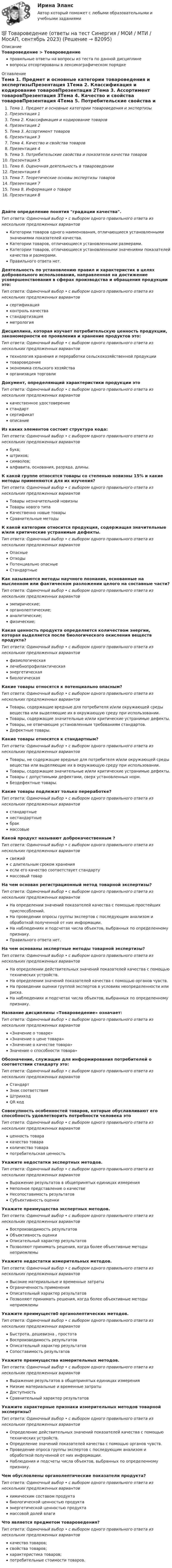      
            Описание
            Товароведение > Товароведениеправильные ответы на вопросы из теста по данной дисциплиневопросы отсортированы в лексикографическом порядке 
            Оглавление
            Тема 1. Предмет и основные категории товароведения и экспертизыПрезентация 1Тема 2. Классификация и кодирование товаровПрезентация 2Тема 3. Ассортимент товаровПрезентация 3Тема 4. Качество и свойства товаровПрезентация 4Тема 5. Потребительские свойства и показатели качества товаровПрезентация 5Тема 6. Оценочная деятельность в товароведенииПрезентация 6Тема 7. Теоретические основы экспертизы товаровПрезентация 7Тема 8. Информация о товареПрезентация 8Дайте   определение  понятия градации качества.Тип ответа: Одиночный выбор • с выбором одного правильного ответа из нескольких предложенных вариантовКатегории товаров одного наименования, отличающиеся установленными значениями показателей качества.Категории товаров, отличающиеся установленными размерами.Категории товаров, отличающиеся установленными значениями показателей качества и размерами.Правильного ответа нет.Деятельность по установлению правил и характеристик в целях добровольного использования, направленная на достижение усовершенствования в сферах производства и обращения продукции это:Тип ответа: Одиночный выбор • с выбором одного правильного ответа из нескольких предложенных вариантовсертификацияконтроль качествастандартизацияметрологияДисциплина, которая изучает потребительскую ценность продукции, закономерности ее проявления и хранение продуктов это:Тип ответа: Одиночный выбор • с выбором одного правильного ответа из нескольких предложенных вариантовтехнология хранения и переработки сельскохозяйственной продукциитовароведениеэкономика сельского хозяйстваорганизация торговлиДокумент, определяющий характеристики продукции этоТип ответа: Одиночный выбор • с выбором одного правильного ответа из нескольких предложенных вариантовкачественное удостоверениестандартсертификатописаниеИз каких элементов состоит структура кода:Тип ответа: Одиночный выбор • с выбором одного правильного ответа из нескольких предложенных вариантовбукв;штрихов;символов;алфавита, основания, разряда, длины.К какой группе относятся товары со степенью новизны 15% и какие методы применяются для их изучения?Тип ответа: Одиночный выбор • с выбором одного правильного ответа из нескольких предложенных вариантовТовары незначительной новизныТовары нового типаКачественно новые товарыСравнительные методыК какой категории относится продукция, содержащая значительные и/или критические устранимые дефекты.Тип ответа: Одиночный выбор • с выбором одного правильного ответа из нескольких предложенных вариантовОпасныеОтходыПотенциально опасныеСтандартныеКак называются методы научного познания, основанные на мысленном или фактическом разложении целого на составные части?Тип ответа: Одиночный выбор • с выбором одного правильного ответа из нескольких предложенных вариантовэмпирические;органолептические;аналитические;физические;Какая ценность продукта определяется количеством энергии, которая выделяется после биологического окисления веществ продукта?Тип ответа: Одиночный выбор • с выбором одного правильного ответа из нескольких предложенных вариантовфизиологическаялечебнопрофилактическаяэнергетическаябиологическаяКакие товары относятся к потенциально опасным?Тип ответа: Одиночный выбор • с выбором одного правильного ответа из нескольких предложенных вариантовТовары, содержащие вредные для потребителя и/или окружающей среды вещества или выделяющие их в окружающую среду при использовании.Товары, содержащие значительные и/или критические устранимые дефекты.Товары, не отвечающие установленным требованиям стандартов.Дефектные товары.Какие товары относятся к стандартным?Тип ответа: Одиночный выбор • с выбором одного правильного ответа из нескольких предложенных вариантовТовары, не содержащие вредные для потребителя и/или окружающей среды вещества или выделяющие их в окружающую среду при использовании.Товары, содержащие значительные и/или критические устранимые дефекты.Товары с допустимыми дефектами, сверх установленных норм.Бездефектные товары.Какие товары подлежат только переработке?Тип ответа: Одиночный выбор • с выбором одного правильного ответа из нескольких предложенных вариантовстандартныенестандартныебракмассовыеКакой продукт называют доброкачественным ?Тип ответа: Одиночный выбор • с выбором одного правильного ответа из нескольких предложенных вариантовсвежийс длительным сроком храненияесли его качество соответствует стандартумассовый товарНа чем основан регистрационный метод товарной экспертизы?Тип ответа: Одиночный выбор • с выбором одного правильного ответа из нескольких предложенных вариантовНа определении значений показателей качества с помощью простейших приспособлений.На проведении опросы группы экспертов с последующим анализом и обработкой полученной от них информации.На наблюдениях и подсчетах числа объектов, выбранных по определенному признаку.Правильного ответа нет.На чем основаны экспертные методы товарной экспертизы?Тип ответа: Одиночный выбор • с выбором одного правильного ответа из нескольких предложенных вариантовНа определении действительных значений показателей  качества  с  помощью  технических устройств.На определении значений показателей качества с помощью органов чувств.На проведении оценки группой экспертов в условиях неопределенности или риска.На наблюдениях и подсчетах числа объектов, выбранных по определенному признаку.Название дисциплины «Товароведение» означает:Тип ответа: Одиночный выбор • с выбором одного правильного ответа из нескольких предложенных вариантов«Значение о товаре»«Значение о цене товара»«Значение о качестве товара»Значение о способности товара»Обозначение,  служащие для информирования потребителей о соответствии стандарту это:Тип ответа: Одиночный выбор • с выбором одного правильного ответа из нескольких предложенных вариантовСтандартЗнак соответствияШтрихкодQR кодСовокупность особенностей товаров, которые обуславливают его способность удовлетворить потребности человека этоТип ответа: Одиночный выбор • с выбором одного правильного ответа из нескольких предложенных вариантовценность товаракачество товараколичество товарапотребительская ценностьУкажите   недостатки экспертных методов.Тип ответа: Одиночный выбор • с выбором одного правильного ответа из нескольких предложенных вариантовВыражение результатов в общепринятых единицах измеренияНеполное представление о качествеНесопоставимость результатовСубъективность оценкиУкажите  преимущества экспертных методов.Тип ответа: Одиночный выбор • с выбором одного правильного ответа из нескольких предложенных вариантовВоспроизводимость результатовОбъективность оценкиОписательный характер результатовПозволяют принимать решения,  когда  более объективные методы неприемлемыУкажите недостатки измерительных методов.Тип ответа: Одиночный выбор • с выбором одного правильного ответа из нескольких предложенных вариантовВысокие материальные и временные затратыОграниченность примененияОписательный характер результатовПозволяют принимать решения, когда более объективные методы неприемлемыУкажите преимуществ0 органолептических методов.Тип ответа: Одиночный выбор • с выбором одного правильного ответа из нескольких предложенных вариантовБыстрота, дешевизна , простотаВоспроизводимость результатовОписательный характер результатовСопоставимость результатовУкажите преимущества измерительных методов.Тип ответа: Одиночный выбор • с выбором одного правильного ответа из нескольких предложенных вариантовВыражение результатов в общепринятых единицах измеренияНизкие материальные и временные затратыДоступностьСравнительный характер результатовУкажите характерные признаки измерительных методов товарной экспертизы?Тип ответа: Одиночный выбор • с выбором одного правильного ответа из нескольких предложенных вариантовОпределение действительных значений показателей качества с помощью технических устройств.Определение значений показателей качества с помощью органов чувств.Проведение опроса группы экспертов с последующим анализом и обработкой полученной от них информации.Наблюдения   и   подсчеты   числа   объектов, выбранных по определенному признаку.Чем обусловлены органолептические показатели продукта?Тип ответа: Одиночный выбор • с выбором одного правильного ответа из нескольких предложенных вариантовхимическим составом продуктабиологической ценностью продуктаэнергетической ценностью продуктамассовой долей влагиЧто является предметом товароведения?Тип ответа: Одиночный выбор • с выбором одного правильного ответа из нескольких предложенных вариантовкачество товаров;свойства товаров;характеристика товаров;потребительные стоимости товаров.  
            
            
            Товароведение контрольный срез💯 Товароведение (ответы на тест Синергия / МОИ / МТИ / МосАП, сентябрь 2023)Товароведение практическаяТовароведение продовольственных и непродовольственных товаров (2023.г) тест с ответами Синергия/МОИ/ МТИ /МОСАП⭐ Товароведение продовольственных и непродовольственных товаров [9 тем] (ответы на тесты Синергия / МТИ / МосАП, январь 2023)Товароведение продовольственных и непродовольственных товаров.  Синергия. Ответы на итоговый + компетентностный тесты. На отлично!Товароведение продовольственных и непродовольственных товаров. Синергия. Ответы на итоговый + компетентностный тесты. На отлично!Товарный менеджмент и экспертиза качества продовольственных товаров  Итоговый Товарный менеджмент и экспертиза качества продовольственных товаров Итоговый тест Товарный менеджмент и экспертиза качества продовольственных товаров/СибУПК/Тесты 1-10 + Итоговый/Хорошо/отлично....  товаров – действие таможенных органов,заключающееся в разрешении заинтересованным лицам пользоваться и распоряжаться товарами в соответствии с таможенной процедуройТовароведениеТовароведение и таможенная экспертизаТовароведение и экспертиза качества хозяйственных и строительных товаров