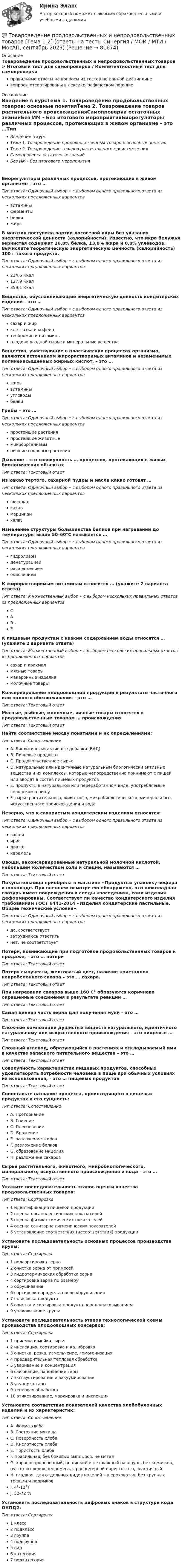      
            Описание
            Товароведение продовольственных и непродовольственных товаров > Итоговый тест для самопроверки / Компетентностный тест для самопроверкиправильные ответы на вопросы из тестов по данной дисциплиневопросы отсортированы в лексикографическом порядке 
            Оглавление
            Введение в курсТема 1. Товароведение продовольственных товаров: основные понятияТема 2. Товароведение товаров растительного происхожденияСамопроверка остаточных знанийБез ИМ - Без итогового мероприятияБиорегуляторы различных процессов, протекающих в живом организме – это …Тип ответа: Одиночный выбор • с выбором одного правильного ответа из нескольких предложенных вариантоввитаминыферментыбелкижирыВ магазин поступила партии лососевой икры без указания энергетической ценности (калорийности). Известно, что икра белужья зернистая содержит 26,8% белка, 13,8% жира и 0,8% углеводов. Вычислите теоретическую энергетическую ценность (калорийность) 100 г такого продукта.Тип ответа: Одиночный выбор • с выбором одного правильного ответа из нескольких предложенных вариантов234,6 Ккал127,9 Ккал359,1 КкалВещества, обуславливающие энергетическую ценность кондитерских изделий – это …Тип ответа: Одиночный выбор • с выбором одного правильного ответа из нескольких предложенных вариантовсахар и жирклетчатка и кофеинтеобромин и витаминыплодово-ягодной сырье и минеральные веществаВещества, участвующие в пластических процессах организма, являются источником жирорастворимых витаминов и незаменимых полиненасыщенных жирных кислот, – это …Тип ответа: Одиночный выбор • с выбором одного правильного ответа из нескольких предложенных вариантовжирывитаминыуглеводыбелкиГрибы – это …Тип ответа: Одиночный выбор • с выбором одного правильного ответа из нескольких предложенных вариантовпростейшие растенияпростейшие животныемикроорганизмынизшие споровые растенияДыхание – это совокупность … процессов, протекающих в живых биологических объектахТип ответа: Текcтовый ответ Из какао тертого, сахарной пудры и масла какао готовят …Тип ответа: Одиночный выбор • с выбором одного правильного ответа из нескольких предложенных вариантовшоколадкакаомарципанхалвуИзменение структуры большинства белков при нагревании до температуры выше 50–60°С называется …Тип ответа: Одиночный выбор • с выбором одного правильного ответа из нескольких предложенных вариантовгидролизомденатурациейрасщеплениемокислениемК жирорастворимым витаминам относится … (укажите 2 варианта ответа)Тип ответа: Множественный выбор • с выбором нескольких правильных ответов из предложенных вариантовСАВ₁₂ЕК пищевым продуктам с низким содержанием воды относятся … (укажите 2 варианта ответа)Тип ответа: Множественный выбор • с выбором нескольких правильных ответов из предложенных вариантовсахар и крахмалмясные товарымакаронные изделиямолочные товарыКонсервирование плодоовощной продукции в результате частичного или полного обезвоживания – это …Тип ответа: Текcтовый ответ Мясные, рыбные, молочные, яичные товары относятся к продовольственным товарам … происхожденияТип ответа: Текcтовый ответ Найти соответствие между понятиями и их определениями:Тип ответа: СопоставлениеA. Биологически активные добавки (БАД)B. Пищевые продуктыC. Продовольственное сырьеD. натуральные или идентичные натуральным биологически активные вещества и их комплексы, которые непосредственно принимают с пищей или вводят в состав пищевых продуктовE. продукты в натуральном или переработанном виде, употребляемые человеком в пищуF. сырье растительного, животного, микробиологического, минерального, искусственного происхождения и водаНеверно, что к сахаристым кондитерским изделиям относятся:Тип ответа: Одиночный выбор • с выбором одного правильного ответа из нескольких предложенных вариантоввафлиирисдражекарамельОвощи, законсервированные натуральной молочной кислотой, небольшим количеством соли и специй, называются …Тип ответа: Текcтовый ответ Покупательница приобрела в магазине «Продукты» упаковку зефира в шоколаде. При внешнем осмотре ею обнаружено, что шоколадная глазурь имеет повреждения и следы «поседения», сами изделия деформированы. Соответствует ли качество кондитерского изделия требованиям ГОСТ 6441-2014 «Изделия кондитерские пастильные. Общие технические условия».Тип ответа: Одиночный выбор • с выбором одного правильного ответа из нескольких предложенных вариантовда, соответствуетзатрудняюсь ответитьнет, не соответствуетПотери, возникающие при подготовке продовольственных товаров к продаже, – это … потериТип ответа: Текcтовый ответ Потеря сыпучести, желтоватый цвет, наличие кристаллов непробеленного сахара – это … сахара.Тип ответа: Текcтовый ответ При нагревании сахаров выше 160 С° образуются коричнево окрашенные соединения в результате реакции …Тип ответа: Текcтовый ответ Самая ценная часть зерна для получения муки – это …Тип ответа: Текcтовый ответ Сложные композиции душистых веществ натурального, идентичного натуральному или искусственного происхождения – это пищевые …Тип ответа: Текcтовый ответ Сложный углевод, образующийся в растениях и откладываемый ими в качестве запасного питательного вещества – это …Тип ответа: Текcтовый ответ Совокупность характеристик пищевых продуктов, способных удовлетворять потребности человека в пище при обычных условиях их использования, – это … пищевых продуктовТип ответа: Текcтовый ответ Сопоставьте название процесса, происходящего в пищевых продуктах и его сущность:Тип ответа: СопоставлениеA. ПрогорканиеB. ГниениеC. ПлесневениеD. БрожениеE. разложение жировF. разложение белковG. образование мицелияH. разложение сахаровСырье растительного, животного, микробиологического, минерального, искусственного происхождения и вода – это …Тип ответа: Текcтовый ответ Укажите последовательность этапов оценки качества продовольственных товаров:Тип ответа: Сортировка1 идентификация пищевой продукции2 оценка органолептических показателей3 оценка физико-химических показателей4 оценка санитарно-гигиенических показателей5 установление соответствия (несоответствия) продукцииУстановите последовательность основных процессов производства крупы:Тип ответа: Сортировка1 подсортировка зерна2 очистка зерна от примесей3 гидротермическая обработка зерна4 сортировка зерна по размеру5 обрушивание6 сортировка продукта после обрушивания7 шлифовка продукта8 очистка и сортировка продукта перед упаковыванием9 упаковывание крупыУстановите последовательность этапов технологической схемы производства плодоовощных консервов:Тип ответа: Сортировка1 приемка и мойка сырья2 инспекция, сортировка и калибровка3 очистка, резка, измельчение, гомогенизация4 предварительная тепловая обработка5 уваривание и концентрация6 фасование, наполнение тары7 эксгаустирование и вакуумирование8 укупорка тары9 тепловая обработка10 этикетирование, маркировка и инспекцияУстановите соответствие показателей качества хлебобулочных изделий и их характеристик:Тип ответа: СопоставлениеA. Форма хлебаB. Состояние мякишаC. Поверхность хлебаD. Кислотность хлебаE. Пористость хлебаF. правильная, без боковых выплывов, не мятаяG. хорошо пропеченный, не липкий и не влажный на ощупь, без комочков, пустот и следов непромеса, с равномерной пористостью, эластичныйH. гладкая, для отдельных видов изделий – шероховатая, без крупных трещин и подрывовI. 4°-12°ТJ. 52-72 %Установить последовательность цифровых знаков в структуре кода ОКПД2:Тип ответа: Сортировка1 класс2 подкласс3 группа4 подгруппа5 вид6 категория7 подкатегория  
            
            
            Товароведение продовольственных и непродовольственных товаров. Синергия. 🔥 Ответы на КОМПЕТЕНТНОСТНЫЙ ТЕСТ 🔥💯 Товароведение продовольственных и непродовольственных товаров [Тема 1-2] (ответы на тесты Синергия / МОИ / МТИ / МосАП, сентябрь 2023)💯 Товароведение продовольственных и непродовольственных товаров [темы 1...6] (ответы на тесты Синергия / МТИ / МосАП, декабрь 2022)💯 Товароведение продовольственных и непродовольственных товаров [темы 1...8] (ответы на тесты Синергия / МТИ / МосАП, январь 2023)Товароведение продовольственных и непродовольственных товаров - тест с Ответами Синергия - 2022Товароведение продовольственных товаров (240 вопросов)Товароведение. Синергия. ✅ Ответы на ИТОГОВЫЙ ТЕСТ. На 100 баллов!Товароведение и экспертиза качества хозяйственных и строительных товаров Товароведение контрольный срез💯 Товароведение (ответы на тест Синергия / МОИ / МТИ / МосАП, сентябрь 2023)Товароведение практическаяТовароведение продовольственных и непродовольственных товаров (2023.г) тест с ответами Синергия/МОИ/ МТИ /МОСАП⭐ Товароведение продовольственных и непродовольственных товаров [9 тем] (ответы на тесты Синергия / МТИ / МосАП, январь 2023)Товароведение продовольственных и непродовольственных товаров.  Синергия. Ответы на итоговый + компетентностный тесты. На отлично!