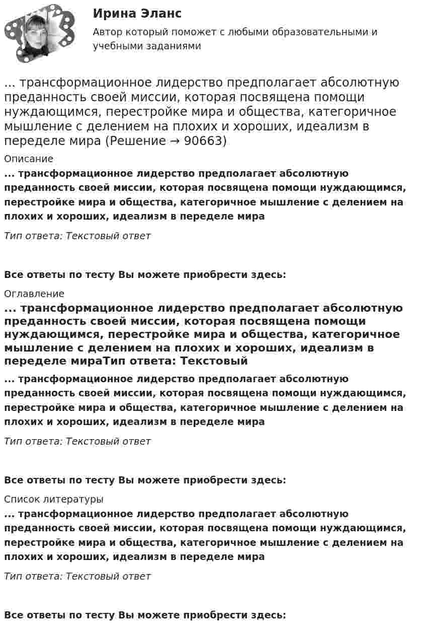      
            Описание
            ... трансформационное лидерство предполагает абсолютную преданность своей миссии, которая посвящена помощи нуждающимся, перестройке мира и общества, категоричное мышление с делением на плохих и хороших, идеализм в переделе мираТип ответа: Текстовый ответ Все ответы по тесту Вы можете приобрести здесь:  
            Оглавление
            ... трансформационное лидерство предполагает абсолютную преданность своей миссии, которая посвящена помощи нуждающимся, перестройке мира и общества, категоричное мышление с делением на плохих и хороших, идеализм в переделе мираТип ответа: Текстовый ответВсе ответы по тесту Вы можете приобрести здесь:  
            Список литературы
            ... трансформационное лидерство предполагает абсолютную преданность своей миссии, которая посвящена помощи нуждающимся, перестройке мира и общества, категоричное мышление с делением на плохих и хороших, идеализм в переделе мираТип ответа: Текстовый ответВсе ответы по тесту Вы можете приобрести здесь:  
            
            
            Трансформационное лидерство подразумевает умение ...... трансформационное лидерство предполагает абсолютную преданность своей миссии, которая посвящена помощи нуждающимся, перестройке мира и общества, категоричное мышление с делением на плохих и хороших, идеализм в переделе мира ... трансформационное лидерство - это ситуативный процесс, результат конфликта внутри общества, который заканчивается анализом общих потребностей и интеллектуальных идеалов социума и созданием проекта с новыми правилами, основанными на аналитикеТрансформационный коучинг. Работа с ценностями и глубинными изменениямиТрансформация форм собственности в экономикеТребования к конструкции транспортных средств. Итоговый тест 100%Требования к менеджерам в XXI веке (предъявляемые к современному менеджеру)Транспортное обслуживание международных экономических связейТранспортное право (тест с ответами) 20 вопросов 85%Транспортные задачиТранспортные и погрузочно-разгрузочные средства (тест с ответами) 20 вопросов 90%Транспортный налог: корректирующий и повышающий коэффициентыТрансфертное ценообразование означает, что …Трансформатор понижает действующее напряжение сети U1d = 220 В имея коэффициент трансформации k = 10. При этом действующая сила тока во вторичной обмотке I2d = 0,6 А, а сопротивление вторичной обмотки