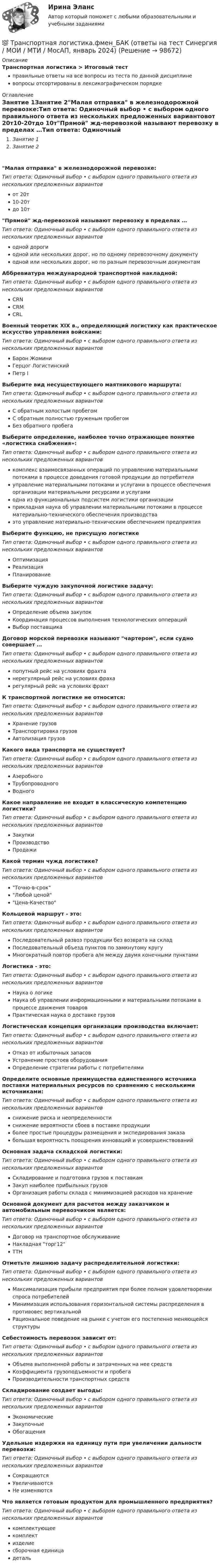      
            Описание
            Транспортная логистика > Итоговый тестправильные ответы на все вопросы из теста по данной дисциплиневопросы отсортированы в лексикографическом порядке 
            Оглавление
            Занятие 1Занятие 2Малая отправка в железнодорожной перевозке:Тип ответа: Одиночный выбор • с выбором одного правильного ответа из нескольких предложенных вариантовот 20т10-20тдо 10тПрямой жд-перевозкой называют перевозку в пределах …Тип ответа: Одиночный выбор • с выбором одного правильного ответа из нескольких предложенных вариантоводной дорогиодной или нескольких дорог, но по одному перевозочному документуодной или нескольких дорог, но по разным перевозочным документамАббревиатура международной транспортной накладной:Тип ответа: Одиночный выбор • с выбором одного правильного ответа из нескольких предложенных вариантовCRNCRMCRLВоенный теоретик XIX в., определяющий логистику как практическое искусство управления войсками:Тип ответа: Одиночный выбор • с выбором одного правильного ответа из нескольких предложенных вариантовБарон ЖоминиГерцог ЛогистинскийПетр IВыберите вид несуществующего маятникового маршрута:Тип ответа: Одиночный выбор • с выбором одного правильного ответа из нескольких предложенных вариантовС обратным холостым пробегомС обратным полностью груженым пробегомБез обратного пробегаВыберите определение, наиболее точно отражающее понятие «логистика снабжения»:Тип ответа: Одиночный выбор • с выбором одного правильного ответа из нескольких предложенных вариантовкомплекс взаимосвязанных операций по управлению материальными потоками в процессе доведения готовой продукции до потребителяуправление материальными потоками и услугами в процессе обеспечения организации материальными ресурсами и услугамиодна из функциональных подсистем логистики организацииприкладная наука об управлении материальными потоками в процессе материально-технического обеспечения производстваэто управление материально-техническим обеспечением предприятияВыберите функцию, не присущую логистикеТип ответа: Одиночный выбор • с выбором одного правильного ответа из нескольких предложенных вариантовОптимизацияРеализацияПланированиеВыберите чуждую закупочной логистике задачу:Тип ответа: Одиночный выбор • с выбором одного правильного ответа из нескольких предложенных вариантовОпределение объема закупокКоординация процессов выполнения технологических опперацийВыбор поставщикаДоговор морской перевозки называют чартером, если судно совершает …Тип ответа: Одиночный выбор • с выбором одного правильного ответа из нескольких предложенных вариантовпопутный рейс на условиях фрахтанерегулярный рейс на условиях фрахарегулярный рейс на условиях фрахтК транспортной логистике не относится:Тип ответа: Одиночный выбор • с выбором одного правильного ответа из нескольких предложенных вариантовХранение грузовТранспортировка грузовАвтолизация грузовКакого вида транспорта не существует?Тип ответа: Одиночный выбор • с выбором одного правильного ответа из нескольких предложенных вариантовАэеробногоТрубопроводногоВодногоКакое направление не входит в классическую компетенцию логистики?Тип ответа: Одиночный выбор • с выбором одного правильного ответа из нескольких предложенных вариантовЗакупкиПроизводствоПродажиКакой термин чужд логистике?Тип ответа: Одиночный выбор • с выбором одного правильного ответа из нескольких предложенных вариантовТочно-в-срокЛюбой ценойЦена-КачествоКольцевой маршрут - это:Тип ответа: Одиночный выбор • с выбором одного правильного ответа из нескольких предложенных вариантовПоследовательный развоз продукции без возврата на складПоследовательный объезд пунктов по замкнутому кругуМногократный повтор пробега а/м между двумя конечными пунктамиЛогистика - это:Тип ответа: Одиночный выбор • с выбором одного правильного ответа из нескольких предложенных вариантовНаука о логикеНаука об управлении информационными и материальными потоками в процессе движения товаровПрактическая наука о доставке грузовЛогистическая концепция организации производства включает:Тип ответа: Одиночный выбор • с выбором одного правильного ответа из нескольких предложенных вариантовОтказ от избыточных запасовУстранение простоев оборудованияОпределение стратегии работы с потребителямиОпределите основные преимущества единственного источника поставки материальных ресурсов по сравнению с несколькими источниками:Тип ответа: Одиночный выбор • с выбором одного правильного ответа из нескольких предложенных вариантовснижение риска и неопределенностиснижение вероятности сбоев в поставке продукцииболее простые процедуры размещения и экспедирования заказабольшая вероятность поощрения инноваций и усовершенствованийОсновная задача складской логистики:Тип ответа: Одиночный выбор • с выбором одного правильного ответа из нескольких предложенных вариантовСкладирование и подготовка грузов к поставкамЗакуп наиболее прибыльных грузовОрганизация работы склада с минимизацией расходов на хранениеОсновной документ для расчетов между заказчиком и автомобильным перевозчиком является:Тип ответа: Одиночный выбор • с выбором одного правильного ответа из нескольких предложенных вариантовДоговор на транспортное обслуживаниеНакладная торг12ТТНОтметьте лишнюю задачу распределительной логистики:Тип ответа: Одиночный выбор • с выбором одного правильного ответа из нескольких предложенных вариантовМаксимализация прибыли предприятия при более полном удовлетворении спроса потребителейМинимизация использования горизонтальной системы распределения в противовес вертикальнойРациональное поведение на рынке с учетом его постепенно меняющейся структурыСебестоимость перевозок зависит от:Тип ответа: Одиночный выбор • с выбором одного правильного ответа из нескольких предложенных вариантовОбъема выполненной работы и затраченных на нее средствКоэффициента грузоподъемности и пробегаПроизводительности транспортных средствСкладирование создает выгоды:Тип ответа: Одиночный выбор • с выбором одного правильного ответа из нескольких предложенных вариантовЭкономическиеЗакупочныеОбогащенияУдельные издержки на единицу пути при увеличении дальности перевозки:Тип ответа: Одиночный выбор • с выбором одного правильного ответа из нескольких предложенных вариантовСокращаютсяУвеличиваютсяНе изменяютсяЧто является готовым продуктом для промышленного предприятия?Тип ответа: Одиночный выбор • с выбором одного правильного ответа из нескольких предложенных вариантовкомплектующеекомплектизделиесборочная единицадеталь  
            
            
            Транспортная логистика. Практические задания. ММУ.💯 Транспортная логистика.фмен_БАК (ответы на тест Синергия / МОИ / МТИ / МосАП, январь 2024)Транспортная логистика.фмен_БАК (тест с ответами Синергия/МОИ/ МТИ /МОСАП)Транспортная характеристика груза. ГравийТранспортное моделирование, тест 1. EDUCONТранспортное моделирование, тест 2. EDUCONТранспортное обслуживание международных экономических связейТранскрипционный знак … в английском языке показывает долготу гласного звукаТранскрипционный знак … в английском языке показывает долготу гласного звука  [/] [U] [au] [:]Транспозиционные опоры: Выберите один ответ:Транспортировка биологических отходов (описание услуг компании)Транспорт как отрасль народного хозяйства, его отличительные особенности и функции.  Транспортные издержки потребителей транспортных услуг и затраты транспорта.Транспортная задача решение в exelТранспортная инфраструктура