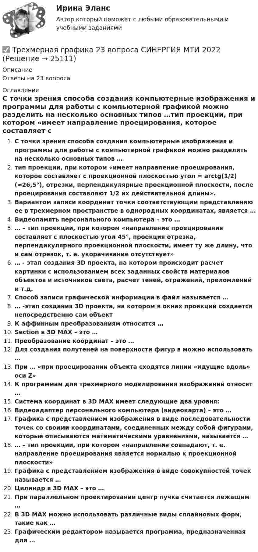      
          Описание
          Ответы на 23 вопроса 
          Оглавление
          С точки зрения способа создания компьютерные изображения и программы для работы с компьютерной графикой можно разделить на несколько основных типов …тип проекции, при котором «имеет направление проецирования, которое составляет с проекционной плоскостью угол = arctg(1/2) (≈26,5°), отрезки, перпендикулярные проекционной плоскости, после проецирования составляют 1/2 их действительной длины».Вариантом записи координат точки соответствующим представлению ее в трехмерном пространстве в однородных координатах, является …Видеопамять персонального компьютера – это …… – тип проекции, при котором «направление проецирования составляет с плоскостью угол 45°, проекция отрезка, перпендикулярного проекционной плоскости, имеет ту же длину, что и сам отрезок, т. е. укорачивание отсутствует»… - этап создания 3D проекта, на котором происходит расчет картинки с использованием всех заданных свойств материалов объектов и источников света, расчет теней, отражений, преломлений и т.д.Способ записи графической информации в файл называется …… -этап создания 3D проекта, на котором в окнах проекций создается непосредственно сам объектК аффинным преобразованиям относится …Section в 3D MAX – это …Преобразование координат – это …Для создания полутеней на поверхности фигур в можно использовать …При … «при проецировании объекта сходятся линии «идущие вдоль» оси Z»К программам для трехмерного моделирования изображений относят …Система координат в 3D MAX имеет следующие два уровня:Видеоадаптер персонального компьютера (видеокарта) – это …Графика с представлением изображения в виде последовательности точек со своими координатами, соединенных между собой фигурами, которые описываются математическими уравнениями, называется …… – тип проекции, при котором «направления совпадают, т. е. направление проецирования является нормалью к проекционной плоскости»Графика с представлением изображения в виде совокупностей точек называется …Цилиндр в 3D MAX – это …При параллельном проектировании центр пучка считается лежащим …В 3D MAX можно использовать различные виды сплайновых форм, такие как …Графическим редактором называется программа, предназначенная для … 
            
            
            ✅ Трехмерная графика 23 вопроса СИНЕРГИЯ МТИ 2022✅ Трехмерная графика 23 вопроса СИНЕРГИЯ МТИ 2022⭐ Трехмерная графика (все ответы на тест Синергия / МТИ / МосАП, август 2022)💯 Трехмерная графика (все ответы на тест Синергия / МТИ / МосАП, декабрь 2022)Трехмерная графика СинергияТрехмерная графика. Синергия👌 Трехмерная графика Синергия / МТИ / МосАП 2022 (80/90)Трёхатомный газ под давлением 150 кПа и температуре 300 К занимает объём 5 л. Определить теплоёмкость CV этого газа при постоянном объёме.Трёхатомный газ под давлением 240 кПа и при температуре 293 К занимает объём 10 л. Определить теплоёмкость Cp этого газа при постоянном давлении.Трёхатомный газ под давлением 240 кПа и температуре 20 °C занимает объём 5 л. Определить молярную теплоёмкость этого газа при постоянном давлении.Трехатомный газ под давлением   = 240 кПа и температуре   = 20С занимает объем   = 10 л. Определить молярные теплоемкости этого газа при постоянном объеме и давлении.Трёхатомный газ под давлением p = 240 кПа и при температуре t = 20 °C занимает объём V = 10 л. Определите теплоёмкость Cp этого газа при постоянном давлении.Трёхатомный газ под давлением p = 240 кПа и температуре t = 20 °C занимает объём V = 10 л. Определить молярные теплоёмкости этого газа при постоянном объёме и давлении.Трехатомный газ под давлением p = 240 кПа и температуре t = 20 занимает объем V = 10 л. Определить теплоемкость Сp этого газа при постоянном давлении.