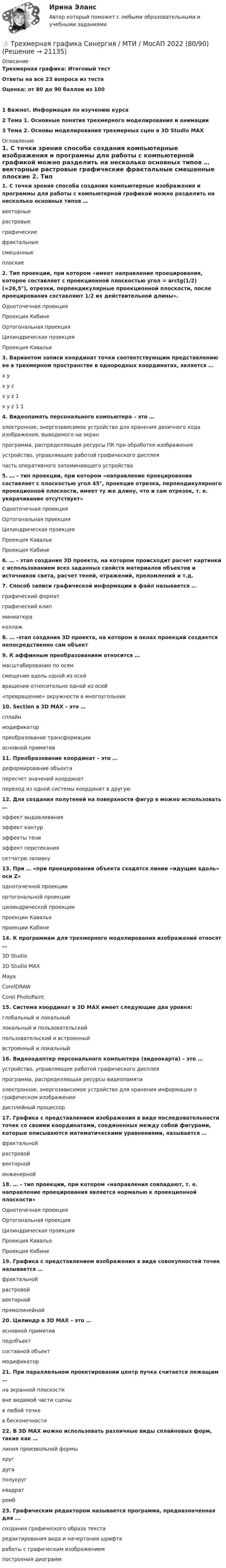     
          Описание
          Трехмерная графика: Итоговый тестОтветы на все 23 вопроса из тестаОценка: от 80 до 90 баллов из 1001 Важно!. Информация по изучению курса2 Тема 1. Основные понятия трехмерного моделирования и анимации3 Тема 2. Основы моделирования трехмерных сцен в 3D Studio МАХ 
          Оглавление
          1. С точки зрения способа создания компьютерные изображения и программы для работы с компьютерной графикой можно разделить на несколько основных типов … векторные растровые графические фрактальные смешанные плоские 2. Тип проекции, при котором «имеет направление проецирования, которое составляет с проекционной плоскостью угол = arctg(1/2) (≈26,5°), отрезки, перпендикулярные проекционной плоскости, после проецирования составляют 1/2 их действительной длины». Одноточечная проекция Проекция КабинеОртогональная проекция Цилиндрическая проекция Проекция Кавалье 3. Вариантом записи координат точки соответствующим представлению ее в трехмерном пространстве в однородных координатах, является … x y x y z x y z 1 x y z 1 1 4. Видеопамять персонального компьютера – это … электронное, энергозависимое устройство для хранения двоичного кода изображения, выводимого на экран программа, распределяющая ресурсы ПК при обработке изображения устройство, управляющее работой графического дисплея часть оперативного запоминающего устройства 5. … – тип проекции, при котором «направление проецирования составляет с плоскостью угол 45°, проекция отрезка, перпендикулярного проекционной плоскости, имеет ту же длину, что и сам отрезок, т. е. укорачивание отсутствует»Одноточечная проекция Ортогональная проекция Цилиндрическая проекция Проекция Кавалье Проекция Кабине6. … - этап создания 3D проекта, на котором происходит расчет картинки с использованием всех заданных свойств материалов объектов и источников света, расчет теней, отражений, преломлений и т.д.7. Способ записи графической информации в файл называется … графический формат графический клип миниатюра коллаж 8. … -этап создания 3D проекта, на котором в окнах проекций создается непосредственно сам объект9. К аффинным преобразованиям относится … масштабирование по осям смещение вдоль одной из осей вращение относительно одной из осей«превращение» окружности в многоугольник 10. Section в 3D MAX – это … сплайн модификатор преобразование трансформации основной примитив11. Преобразование координат – это … деформирование объекта пересчет значений координат переход из одной системы координат в другую 12. Для создания полутеней на поверхности фигур в можно использовать … эффект выдавливания эффект контур эффекты тени эффект перетекания сетчатую заливку13. При … «при проецировании объекта сходятся линии «идущие вдоль» оси Z» одноточечной проекции ортогональной проекции цилиндрической проекции проекции Кавалье проекции Кабине 14. К программам для трехмерного моделирования изображений относят … 3D Studio 3D Studio MAX Maya CorelDRAW Corel PhotoPaint 15. Система координат в 3D MAX имеет следующие два уровня: глобальный и локальный локальный и пользовательский пользовательский и встроенный встроенный и локальный16. Видеоадаптер персонального компьютера (видеокарта) – это … устройство, управляющее работой графического дисплея программа, распределяющая ресурсы видеопамяти электронное, энергозависимое устройство для хранения информации о графическом изображении дисплейный процессор 17. Графика с представлением изображения в виде последовательности точек со своими координатами, соединенных между собой фигурами, которые описываются математическими уравнениями, называется … фрактальной растровой векторной инженерной 18. … – тип проекции, при котором «направления совпадают, т. е. направление проецирования является нормалью к проекционной плоскости» Одноточечная проекция Ортогональная проекция Цилиндрическая проекция Проекция Кавалье Проекция Кабине19. Графика с представлением изображения в виде совокупностей точек называется … фрактальной растровой векторной прямолинейной 20. Цилиндр в 3D MAX – это … основной примитив подобъект составной объект модификатор21. При параллельном проектировании центр пучка считается лежащим … на экранной плоскости вне видимой части сцены в любой точке в бесконечности 22. В 3D MAX можно использовать различные виды сплайновых форм, такие как … линия произвольной формы круг дуга полукруг квадрат ромб 23. Графическим редактором называется программа, предназначенная для ... создания графического образа текста редактирования вида и начертания шрифта работы с графическим изображением построения диаграмм 
            
            
            Трехмерная графика. Синергия👌 Трехмерная графика Синергия / МТИ / МосАП 2022 (80/90)ТРЕХМЕРНАЯ ГРАФИКА СИНЕРГИЯ ОТВЕТЫ 2022Трехмерная графика (тест с ответами Синергия/МОИ/ МТИ) Трехфазный протокол MicrosoftТриальный метод предполагает интеграцию людей с ОВЗ с помощью трех компонентов:Три базовых упражнения для поднятия тестостерона - три самых важнейших упражнения, которые повышают собственный тестостерон мужчины, а следовательно хорошо растят мышечную массуТрёхатомный газ под давлением p = 240 кПа и температуре t = 20 °C занимает объём V = 10 л. Определить молярные теплоёмкости этого газа при постоянном объёме и давлении.Трехатомный газ под давлением p = 240 кПа и температуре t = 20 занимает объем V = 10 л. Определить теплоемкость Сp этого газа при постоянном давлении.Трехмерная графика 100 баллов СИНЕРГИЯ✅ Трехмерная графика 23 вопроса СИНЕРГИЯ МТИ 2022✅ Трехмерная графика 23 вопроса СИНЕРГИЯ МТИ 2022⭐ Трехмерная графика (все ответы на тест Синергия / МТИ / МосАП, август 2022)💯 Трехмерная графика (все ответы на тест Синергия / МТИ / МосАП, декабрь 2022)