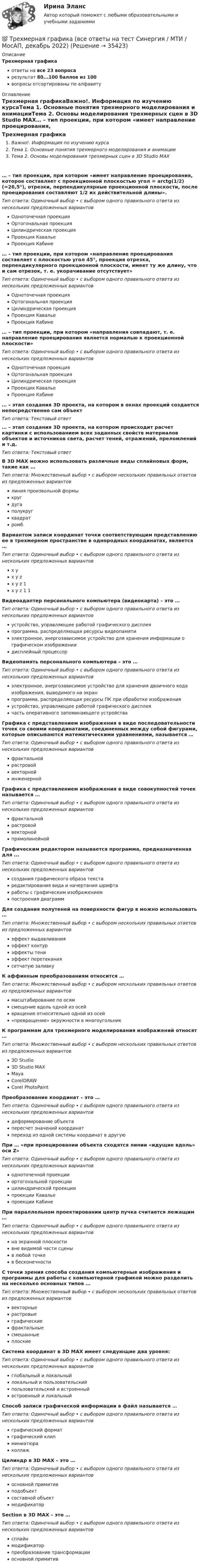      
          Описание
          Трехмерная графикаответы на все 23 вопросарезультат 80...100 баллов из 100вопросы отсортированы по алфавиту 
          Оглавление
          Трехмерная графикаВажно!. Информация по изучению курсаТема 1. Основные понятия трехмерного моделирования и анимацииТема 2. Основы моделирования трехмерных сцен в 3D Studio MAX… – тип проекции, при котором «имеет направление проецирования, которое составляет с проекционной плоскостью угол = arctg(1/2) (≈26,5°), отрезки, перпендикулярные проекционной плоскости, после проецирования составляют 1/2 их действительной длины».Тип ответа: Одиночный выбор • с выбором одного правильного ответа из нескольких предложенных вариантовОдноточечная проекцияОртогональная проекцияЦилиндрическая проекцияПроекция КавальеПроекция Кабине… – тип проекции, при котором «направление проецирования составляет с плоскостью угол 45°, проекция отрезка, перпендикулярного проекционной плоскости, имеет ту же длину, что и сам отрезок, т. е. укорачивание отсутствует»Тип ответа: Одиночный выбор • с выбором одного правильного ответа из нескольких предложенных вариантовОдноточечная проекцияОртогональная проекцияЦилиндрическая проекцияПроекция КавальеПроекция Кабине… – тип проекции, при котором «направления совпадают, т. е. направление проецирования является нормалью к проекционной плоскости»Тип ответа: Одиночный выбор • с выбором одного правильного ответа из нескольких предложенных вариантовОдноточечная проекцияОртогональная проекцияЦилиндрическая проекцияПроекция КавальеПроекция Кабине… – этап создания 3D проекта, на котором в окнах проекций создается непосредственно сам объектТип ответа: Текcтовый ответ … – этап создания 3D проекта, на котором происходит расчет картинки с использованием всех заданных свойств материалов объектов и источников света, расчет теней, отражений, преломлений и т.д.Тип ответа: Текcтовый ответ В 3D MAX можно использовать различные виды сплайновых форм, такие как …Тип ответа: Множественный выбор • с выбором нескольких правильных ответов из предложенных вариантовлиния произвольной формыкругдугаполукругквадратромбВариантом записи координат точки соответствующим представлению ее в трехмерном пространстве в однородных координатах, является …Тип ответа: Одиночный выбор • с выбором одного правильного ответа из нескольких предложенных вариантовx yx y zx y z 1x y z 1 1Видеоадаптер персонального компьютера (видеокарта) – это …Тип ответа: Одиночный выбор • с выбором одного правильного ответа из нескольких предложенных вариантовустройство, управляющее работой графического дисплеяпрограмма, распределяющая ресурсы видеопамятиэлектронное, энергозависимое устройство для хранения информации о графическом изображениидисплейный процессорВидеопамять персонального компьютера – это …Тип ответа: Одиночный выбор • с выбором одного правильного ответа из нескольких предложенных вариантовэлектронное, энергозависимое устройство для хранения двоичного кода изображения, выводимого на экранпрограмма, распределяющая ресурсы ПК при обработке изображенияустройство, управляющее работой графического дисплеячасть оперативного запоминающего устройстваГрафика с представлением изображения в виде последовательности точек со своими координатами, соединенных между собой фигурами, которые описываются математическими уравнениями, называется …Тип ответа: Одиночный выбор • с выбором одного правильного ответа из нескольких предложенных вариантовфрактальнойрастровойвекторнойинженернойГрафика с представлением изображения в виде совокупностей точек называется …Тип ответа: Одиночный выбор • с выбором одного правильного ответа из нескольких предложенных вариантовфрактальнойрастровойвекторнойпрямолинейнойГрафическим редактором называется программа, предназначенная для ...Тип ответа: Одиночный выбор • с выбором одного правильного ответа из нескольких предложенных вариантовсоздания графического образа текстаредактирования вида и начертания шрифтаработы с графическим изображениемпостроения диаграммДля создания полутеней на поверхности фигур в можно использовать …Тип ответа: Множественный выбор • с выбором нескольких правильных ответов из предложенных вариантовэффект выдавливанияэффект контурэффекты тениэффект перетеканиясетчатую заливкуК аффинным преобразованиям относится …Тип ответа: Множественный выбор • с выбором нескольких правильных ответов из предложенных вариантовмасштабирование по осямсмещение вдоль одной из осейвращение относительно одной из осей«превращение» окружности в многоугольникК программам для трехмерного моделирования изображений относят …Тип ответа: Множественный выбор • с выбором нескольких правильных ответов из предложенных вариантов3D Studio3D Studio MAXMayaCorelDRAWCorel PhotoPaintПреобразование координат – это …Тип ответа: Одиночный выбор • с выбором одного правильного ответа из нескольких предложенных вариантовдеформирование объектапересчет значений координатпереход из одной системы координат в другуюПри … «при проецировании объекта сходятся линии «идущие вдоль» оси Z»Тип ответа: Одиночный выбор • с выбором одного правильного ответа из нескольких предложенных вариантоводноточечной проекцииортогональной проекциицилиндрической проекциипроекции Кавальепроекции КабинеПри параллельном проектировании центр пучка считается лежащим …Тип ответа: Одиночный выбор • с выбором одного правильного ответа из нескольких предложенных вариантовна экранной плоскостивне видимой части сценыв любой точкев бесконечностиС точки зрения способа создания компьютерные изображения и программы для работы с компьютерной графикой можно разделить на несколько основных типов …Тип ответа: Множественный выбор • с выбором нескольких правильных ответов из предложенных вариантоввекторныерастровыеграфическиефрактальныесмешанныеплоскиеСистема координат в 3D MAX имеет следующие два уровня:Тип ответа: Одиночный выбор • с выбором одного правильного ответа из нескольких предложенных вариантовглобальный и локальныйлокальный и пользовательскийпользовательский и встроенныйвстроенный и локальныйСпособ записи графической информации в файл называется …Тип ответа: Одиночный выбор • с выбором одного правильного ответа из нескольких предложенных вариантовграфический форматграфический клипминиатюраколлажЦилиндр в 3D MAX – это …Тип ответа: Одиночный выбор • с выбором одного правильного ответа из нескольких предложенных вариантовосновной примитивподобъектсоставной объектмодификаторSection в 3D MAX – это …Тип ответа: Одиночный выбор • с выбором одного правильного ответа из нескольких предложенных вариантовсплайнмодификаторпреобразование трансформацииосновной примитив 
            
            
            ⭐ Трехмерная графика (все ответы на тест Синергия / МТИ / МосАП, август 2022)💯 Трехмерная графика (все ответы на тест Синергия / МТИ / МосАП, декабрь 2022)Трехмерная графика СинергияТрехмерная графика. Синергия👌 Трехмерная графика Синергия / МТИ / МосАП 2022 (80/90)ТРЕХМЕРНАЯ ГРАФИКА СИНЕРГИЯ ОТВЕТЫ 2022Трехмерная графика (тест с ответами Синергия/МОИ/ МТИ) Трёхатомный газ под давлением 240 кПа и температуре 20 °C занимает объём 5 л. Определить молярную теплоёмкость этого газа при постоянном давлении.Трехатомный газ под давлением   = 240 кПа и температуре   = 20С занимает объем   = 10 л. Определить молярные теплоемкости этого газа при постоянном объеме и давлении.Трёхатомный газ под давлением p = 240 кПа и при температуре t = 20 °C занимает объём V = 10 л. Определите теплоёмкость Cp этого газа при постоянном давлении.Трёхатомный газ под давлением p = 240 кПа и температуре t = 20 °C занимает объём V = 10 л. Определить молярные теплоёмкости этого газа при постоянном объёме и давлении.Трехатомный газ под давлением p = 240 кПа и температуре t = 20 занимает объем V = 10 л. Определить теплоемкость Сp этого газа при постоянном давлении.Трехмерная графика 100 баллов СИНЕРГИЯ✅ Трехмерная графика 23 вопроса СИНЕРГИЯ МТИ 2022