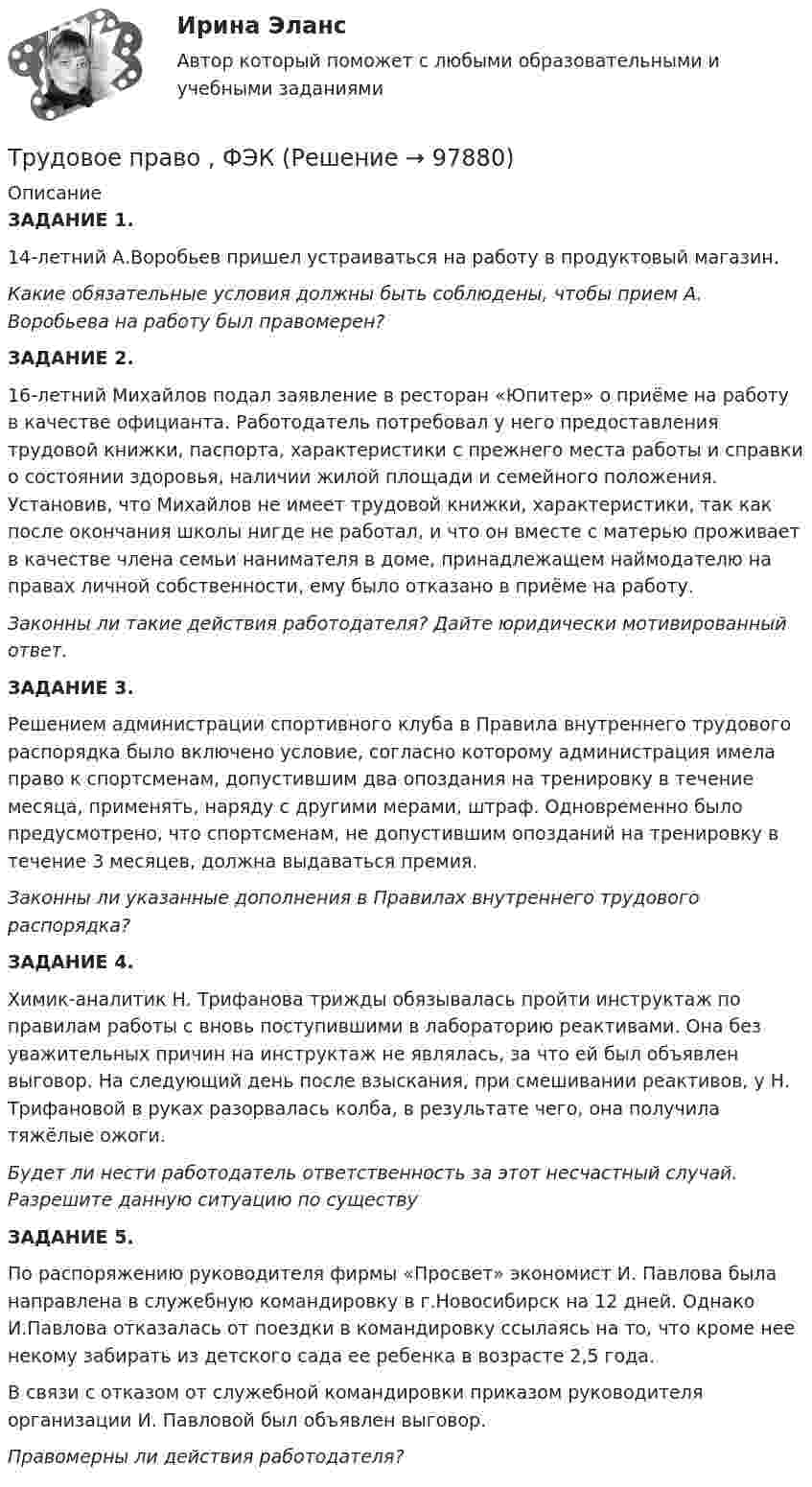      
            Описание
            ЗАДАНИЕ 1. 14-летний А.Воробьев пришел устраиваться на работу в продуктовый магазин.Какие обязательные условия должны быть соблюдены, чтобы прием А. Воробьева на работу был правомерен?ЗАДАНИЕ 2. 16-летний Михайлов подал заявление в ресторан «Юпитер» о приёме на работу в качестве официанта. Работодатель потребовал у него предоставления трудовой книжки, паспорта, характеристики с прежнего места работы и справки о состоянии здоровья, наличии жилой площади и семейного положения. Установив, что Михайлов не имеет трудовой книжки, характеристики, так как после окончания школы нигде не работал, и что он вместе с матерью проживает в качестве члена семьи нанимателя в доме, принадлежащем наймодателю на правах личной собственности, ему было отказано в приёме на работу.Законны ли такие действия работодателя? Дайте юридически мотивированный ответ.ЗАДАНИЕ 3.Решением администрации спортивного клуба в Правила внутреннего трудового распорядка было включено условие, согласно которому администрация имела право к спортсменам, допустившим два опоздания на тренировку в течение месяца, применять, наряду с другими мерами, штраф. Одновременно было предусмотрено, что спортсменам, не допустившим опозданий на тренировку в течение 3 месяцев, должна выдаваться премия.Законны ли указанные дополнения в Правилах внутреннего трудового распорядка? ЗАДАНИЕ 4.Химик-аналитик Н. Трифанова трижды обязывалась пройти инструктаж по правилам работы с вновь поступившими в лабораторию реактивами. Она без уважительных причин на инструктаж не являлась, за что ей был объявлен выговор. На следующий день после взыскания, при смешивании реактивов, у Н. Трифановой в руках разорвалась колба, в результате чего, она получила тяжёлые ожоги.Будет ли нести работодатель ответственность за этот несчастный случай. Разрешите данную ситуацию по существу ЗАДАНИЕ 5. По распоряжению руководителя фирмы «Просвет» экономист И. Павлова была направлена в служебную командировку в г.Новосибирск на 12 дней. Однако И.Павлова отказалась от поездки в командировку ссылаясь на то, что кроме нее некому забирать из детского сада ее ребенка в возрасте 2,5 года.В связи с отказом от служебной командировки приказом руководителя организации И. Павловой был объявлен выговор.Правомерны ли действия работодателя?   
            
            
            Трудовое право | Университет Синергия | Юриспруденция | Бакалавриат | 2023 Трудовое право , ФЭКТрудовое право  ФЭКТрудовое право. Часть 2. Итоговый тест(экзамен) тест с ответами Университет Управления ТИСБИ (ГИСОФТ)Трудовой договорТрудовой договорТрудовой договорТрудовое право (тест с ответами ММА/ИДО)Трудовое право(тест с ответами Синергия)Трудовое право (тест с ответами Синергия) 39 вопросовТрудовое право (тест с ответами Синергия, МОИ) 3 семестр. Новый тест, июль 2022Трудовое право (тест с ответами Синергия/МОИ/ МТИ /МОСАП)Трудовое право (тест с ответами Синергия/МОИ/ МТИ /МОСАП)Трудовое право, трудовой договор