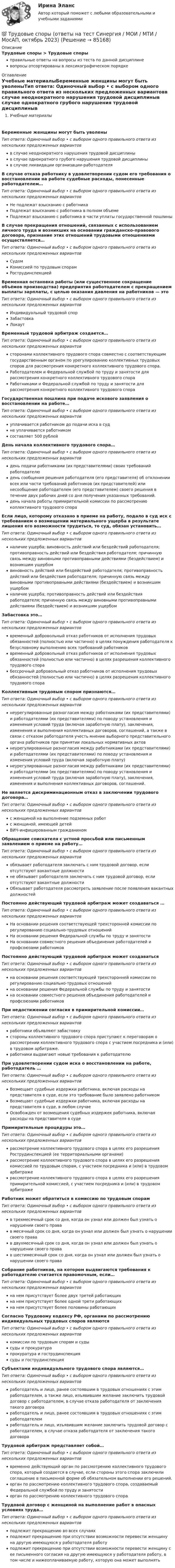      
            Описание
            Трудовые споры > Трудовые спорыправильные ответы на вопросы из теста по данной дисциплиневопросы отсортированы в лексикографическом порядке 
            Оглавление
            Учебные материалыБеременные женщины могут быть уволеныТип ответа: Одиночный выбор • с выбором одного правильного ответа из нескольких предложенных вариантовв случае неоднократного нарушения трудовой дисциплиныв случае однократного грубого нарушения трудовой дисциплиныв случае ликвидации организации-работодателяВ случае отказа работнику в удовлетворении судом его требования о восстановлении на работе судебные расходы, понесенные работодателем…Тип ответа: Одиночный выбор • с выбором одного правильного ответа из нескольких предложенных вариантовНе подлежат взысканию с работникаПодлежат взысканию с работника в полном объемеПодлежат взысканию с работника в части уплаты государственной пошлиныВ случае прекращения отношений, связанных с использованием личного труда и возникших на основании гражданско-правового договора, признание этих отношений трудовыми отношениями осуществляется…Тип ответа: Одиночный выбор • с выбором одного правильного ответа из нескольких предложенных вариантовСудомКомиссией по трудовым спорамРострудинспекциейВременная остановка работы (или существенное сокращение объёмов производства) предприятия работодателем с прекращением выплаты зарплаты, с целью оказания давления на работников — этоТип ответа: Одиночный выбор • с выбором одного правильного ответа из нескольких предложенных вариантовИндивидуальный трудовой спорЗабастовкаЛокаутВременный трудовой арбитраж создается…Тип ответа: Одиночный выбор • с выбором одного правильного ответа из нескольких предложенных вариантовсторонами коллективного трудового спора совместно с соответствующим государственным органом по урегулированию коллективных трудовых споров для рассмотрения конкретного коллективного трудового спора.Работодателем и Федеральной службой по труду и занятости для рассмотрения конкретного коллективного трудового спораРаботниками и Федеральной службой по труду и занятости для рассмотрения конкретного коллективного трудового спораГосударственная пошлина при подаче искового заявления о восстановлении на работе…Тип ответа: Одиночный выбор • с выбором одного правильного ответа из нескольких предложенных вариантовуплачивается работником до подачи иска в судне уплачивается работникомсоставляет 500 рублейДень начала коллективного трудового спора…Тип ответа: Одиночный выбор • с выбором одного правильного ответа из нескольких предложенных вариантовдень подачи работниками (их представителями) своих требований работодателюдень сообщения решения работодателя (его представителя) об отклонении всех или части требований работников (их представителей) или несообщение работодателем (его представителем) своего решения в течение двух рабочих дней со дня получения указанных требований.день начала работы примирительной комиссии по рассмотрению коллективного трудового спораЕсли лицо, которому отказано в приеме на работу, подало в суд иск с требованием о возмещении материального ущерба в результате лишения его возможности трудиться, то суд, обязан установить…Тип ответа: Одиночный выбор • с выбором одного правильного ответа из нескольких предложенных вариантовналичие ущерба; виновность действий или бездействий работодателя; противоправность действий или бездействия работодателя; причинную связь между виновными противоправными действиями (бездействием) и возникшим ущербомвиновность действий или бездействий работодателя; противоправность действий или бездействия работодателя; причинную связь между виновными противоправными действиями (бездействием) и возникшим ущербомналичие ущерба; противоправность действий или бездействия работодателя; причинную связь между виновными противоправными действиями (бездействием) и возникшим ущербомЗабастовка это…Тип ответа: Одиночный выбор • с выбором одного правильного ответа из нескольких предложенных вариантоввременный добровольный отказ работников от исполнения трудовых обязанностей (полностью или частично) в целях понуждения работодателя к безусловному выполнению всех требований работниковвременный добровольный отказ работников от исполнения трудовых обязанностей (полностью или частично) в целях разрешения коллективного трудового спорабессрочный добровольный отказ работников от исполнения трудовых обязанностей (полностью или частично) в целях разрешения коллективного трудового спораКоллективным трудовым спором признаются…Тип ответа: Одиночный выбор • с выбором одного правильного ответа из нескольких предложенных вариантовнеурегулированные разногласия между работниками (их представителями) и работодателями (их представителями) по поводу установления и изменения условий труда (включая заработную плату), заключения, изменения и выполнения коллективных договоров, соглашений, а также в связи с отказом работодателя учесть мнение выборного представительного органа работников при принятии локальных нормативных актовнеурегулированные разногласия между работниками (их представителями) и работодателями (их представителями) по поводу установления и изменения условий труда (включая заработную плату)неурегулированные разногласия между работниками (их представителями) и работодателями (их представителями) по поводу установления и изменения условий труда (включая заработную плату), заключения, изменения и выполнения коллективных договоров, соглашений.Не является дискриминационным отказ в заключении трудового договора…Тип ответа: Одиночный выбор • с выбором одного правильного ответа из нескольких предложенных вариантовс женщиной на выполнение подземных работс женщиной, имеющей детейВИЧ-инфицированным гражданиномОбращение соискателя с устной просьбой или письменным заявлением о приеме на работу…Тип ответа: Одиночный выбор • с выбором одного правильного ответа из нескольких предложенных вариантовобязывает работодателя заключать с ним трудовой договор, если отсутствуют вакантные должностине обязывает работодателя заключать с ним трудовой договор, если отсутствуют вакантные должностиОбязывает работодателя рассмотреть заявление после появления вакантных должностейПостоянно действующий трудовой арбитраж может создаваться …Тип ответа: Одиночный выбор • с выбором одного правильного ответа из нескольких предложенных вариантовНа основании решения соответствующей трехсторонней комиссии по регулированию социально-трудовых отношенийНа основании решения Федеральной службы по труду и занятостиНа основании совместного решения объединения работодателей и профсоюзами работниковПостоянно действующий трудовой арбитраж может создаватьсяТип ответа: Одиночный выбор • с выбором одного правильного ответа из нескольких предложенных вариантовна основании решения соответствующей трехсторонней комиссии по регулированию социально-трудовых отношенийна основании решения Федеральной службы по труду и занятостина основании совместного решения объединения работодателей и профсоюзами работниковПри недостижении согласия в примирительной комиссии…Тип ответа: Одиночный выбор • с выбором одного правильного ответа из нескольких предложенных вариантовработники объявляют забастовкустороны коллективного трудового спора приступают к переговорам о рассмотрении коллективного трудового спора с участием посредника и (или) в трудовом арбитраже.работники выдвигают новые требования к работодателюПри удовлетворении судом иска о восстановлении на работе, работодатель …Тип ответа: Одиночный выбор • с выбором одного правильного ответа из нескольких предложенных вариантовВозмещает судебные издержки работника, включая расходы на представителя в суде, если это требование было заявлено работникомВозмещает судебные издержки работника, включая расходы на представителя в суде, в любом случаеОсвобожден от возмещения судебных издержек работника, включая расходы на представителя в судеПримирительные процедуры это…Тип ответа: Одиночный выбор • с выбором одного правильного ответа из нескольких предложенных вариантоврассмотрение коллективного трудового спора в целях его разрешения Рострудинспекцией (ее территориальными органами)рассмотрение коллективного трудового спора в целях его разрешения комиссией по трудовым спорам, с участием посредника и (или) в трудовом арбитражерассмотрение коллективного трудового спора в целях его разрешения примирительной комиссией, с участием посредника и (или) в трудовом арбитражеРаботник может обратиться в комиссию по трудовым спорамТип ответа: Одиночный выбор • с выбором одного правильного ответа из нескольких предложенных вариантовв трехмесячный срок со дня, когда он узнал или должен был узнать о нарушении своего правав месячный срок со дня, когда он узнал или должен был узнать о нарушении своего правав двухмесячный срок со дня, когда он узнал или должен был узнать о нарушении своего правав шестимесячный срок со дня, когда он узнал или должен был узнать о нарушении своего праваСобрание работников, на котором выдвигаются требования к работодателю считается правомочным, если…Тип ответа: Одиночный выбор • с выбором одного правильного ответа из нескольких предложенных вариантовна нем присутствует более двух третей работающихна нем присутствует более одной трети работающихна нем присутствует более половины работающихСогласно Трудовому кодексу РФ, органами по рассмотрению индивидуальных трудовых споров являютсяТип ответа: Одиночный выбор • с выбором одного правильного ответа из нескольких предложенных вариантовкомиссии по трудовым спорам и судысуды и прокуратурапрокуратура и гострудинспекциясуды и гострудинспекцияСубъектами индивидуального трудового спора являются…Тип ответа: Одиночный выбор • с выбором одного правильного ответа из нескольких предложенных вариантовработодатель и лицо, ранее состоявшим в трудовых отношениях с этим работодателем, а также лицо, изъявившим желание заключить трудовой договор с работодателем, в случае отказа работодателя от заключения такого договораработодатель и лицо, ранее состоявшим в трудовых отношениях с этим работодателемработодатель и лицо, изъявившим желание заключить трудовой договор с работодателем, в случае отказа работодателя от заключения такого договораТрудовой арбитраж представляет собой…Тип ответа: Одиночный выбор • с выбором одного правильного ответа из нескольких предложенных вариантоввременно действующий орган по рассмотрению коллективного трудового спора, который создается в случае, если стороны этого спора заключили соглашение в письменной форме об обязательном выполнении его решений.орган по рассмотрению коллективного трудового спора, создаваемый Федеральной службой по труду и занятостиорган по рассмотрению коллективного трудового спораТрудовой договор с женщиной на выполнение работ в опасных условиях труда…Тип ответа: Одиночный выбор • с выбором одного правильного ответа из нескольких предложенных вариантовподлежит прекращению во всех случаяхподлежит прекращению при отсутствии возможности перевести женщину на другую имеющуюся у работодателя работуподлежит прекращению при отсутствии возможности перевести женщину с ее письменного согласия на другую имеющуюся у работодателя работу, в том числе и нижеоплачиваемую работу, которую она может выполнять  
            
            
            Трудовые споры магистратура 85 баллов Синергия💯 Трудовые споры (ответы на тест Синергия / МОИ / МТИ / МосАП, октябрь 2023)Трудовые споры. Синергия. Ответы на ИТОГОВЫЙ ТЕСТ. На отлично!Трудовые споры ТГУ РОСДИСТАНТТрудовые споры ТГУ РОСДИСТАНТТрудовые споры тест Синергия 2023 (все ответы✅95/100 баллов)Трудовые споры (тест с ответами магистратура Синергия)Трудовой кодекс Российской Федерации состоит из…Трудовой кодекс РФ регулирует такой вид юридической ответственности, как ...Трудовой_функционал_и_обязанности_педагога_дополнительного_образованияТРУДОВЫЕ РЕСУРСЫТрудовые ресурсы горных предприятий. Синергия. Ответы на ИТОГОВЫЙ ТЕСТТрудовые ресурсы предприятия формирование и эффективность их использованияТрудовые споры