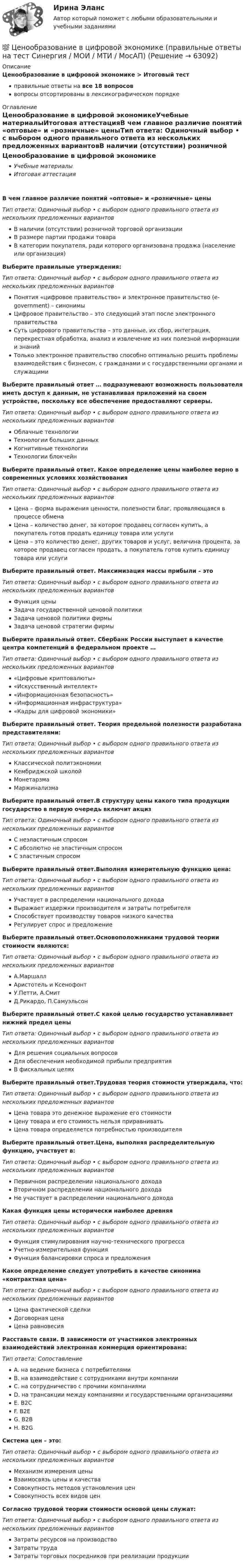      
            Описание
            Ценообразование в цифровой экономике > Итоговый тестправильные ответы на все 18 вопросоввопросы отсортированы в лексикографическом порядке 
            Оглавление
            Ценообразование в цифровой экономикеУчебные материалыИтоговая аттестацияВ чем главное различие понятий «оптовые» и «розничные» ценыТип ответа: Одиночный выбор • с выбором одного правильного ответа из нескольких предложенных вариантовВ наличии (отсутствии) розничной торговой организацииВ размере партии продажи товараВ категории покупателя, ради которого организована продажа (население или организация)Выберите правильные утверждения:Тип ответа: Одиночный выбор • с выбором одного правильного ответа из нескольких предложенных вариантовПонятия «цифровое правительство» и электронное правительство (e-government) – синонимыЦифровое правительство – это следующий этап после электронного правительстваСуть цифрового правительства – это данные, их сбор, интеграция, перекрестная обработка, анализ и извлечение из них полезной информации и знанийТолько электронное правительство способно оптимально решить проблемы взаимодействия с бизнесом, с гражданами и с государственными органами и служащимиВыберите правильный ответ … подразумевают возможность пользователя иметь доступ к данным, не устанавливая приложений на своем устройстве, поскольку все обеспечение предоставляют серверы.Тип ответа: Одиночный выбор • с выбором одного правильного ответа из нескольких предложенных вариантовОблачные технологииТехнологии больших данныхКогнитивные технологииТехнологии блокчейнВыберите правильный ответ. Какое определение цены наиболее верно в современных условиях хозяйствованияТип ответа: Одиночный выбор • с выбором одного правильного ответа из нескольких предложенных вариантовЦена – форма выражения ценности, полезности благ, проявляющаяся в процессе обменаЦена – количество денег, за которое продавец согласен купить, а покупатель готов продать единицу товара или услугиЦена – это количество денег, других товаров и услуг, величина процента, за которое продавец согласен продать, а покупатель готов купить единицу товара или услугиВыберите правильный ответ. Максимизация массы прибыли – этоТип ответа: Одиночный выбор • с выбором одного правильного ответа из нескольких предложенных вариантовФункция ценыЗадача государственной ценовой политикиЗадача ценовой политики фирмыЗадача ценовой стратегии фирмыВыберите правильный ответ. Сбербанк России выступает в качестве центра компетенций в федеральном проекте …Тип ответа: Одиночный выбор • с выбором одного правильного ответа из нескольких предложенных вариантов«Цифровые криптовалюты»«Искусственный интеллект»«Информационная безопасность»«Информационная инфраструктура»«Кадры для цифровой экономики»Выберите правильный ответ. Теория предельной полезности разработана представителями:Тип ответа: Одиночный выбор • с выбором одного правильного ответа из нескольких предложенных вариантовКлассической политэкономииКембриджской школойМонетарзмаМаржинализмаВыберите правильный ответ.В структуру цены какого типа продукции государство в первую очередь включит акцизТип ответа: Одиночный выбор • с выбором одного правильного ответа из нескольких предложенных вариантовС неэластичным спросомС абсолютно не эластичным спросомС эластичным спросомВыберите правильный ответ.Выполняя измерительную функцию цена:Тип ответа: Одиночный выбор • с выбором одного правильного ответа из нескольких предложенных вариантовУчаствует в распределении национального доходаВыражает издержки производителя и затраты потребителяСпособствует производству товаров низкого качестваРегулирует спрос и предложениеВыберите правильный ответ.Основоположниками трудовой теории стоимости являются:Тип ответа: Одиночный выбор • с выбором одного правильного ответа из нескольких предложенных вариантовА.МаршаллАристотель и КсенофонтУ.Петти, А.СмитД.Рикардо, П.СамуэльсонВыберите правильный ответ.С какой целью государство устанавливает нижний предел ценыТип ответа: Одиночный выбор • с выбором одного правильного ответа из нескольких предложенных вариантовДля решения социальных вопросовДля обеспечения необходимой прибыли предприятияВ фискальных целяхВыберите правильный ответ.Трудовая теория стоимости утверждала, что:Тип ответа: Одиночный выбор • с выбором одного правильного ответа из нескольких предложенных вариантовЦена товара это денежное выражение его стоимостиЦену товара и его стоимость нельзя приравниватьЦена товара определяется потребностью производителяВыберите правильный ответ.Цена, выполняя распределительную функцию, участвует в:Тип ответа: Одиночный выбор • с выбором одного правильного ответа из нескольких предложенных вариантовПервичном распределении национального доходаВторичном распределении национального доходаНе участвует в распределении национального доходаКакая функция цены исторически наиболее древняяТип ответа: Одиночный выбор • с выбором одного правильного ответа из нескольких предложенных вариантовФункция стимулирования научно-технического прогрессаУчетно-измерительная функцияФункция балансировки спроса и предложенияКакое определение следует употребить в качестве синонима «контрактная цена»Тип ответа: Одиночный выбор • с выбором одного правильного ответа из нескольких предложенных вариантовЦена фактической сделкиДоговорная ценаЦена равновесияРасставьте связи. В зависимости от участников электронных взаимодействий электронная коммерция ориентирована:Тип ответа: СопоставлениеA. на ведение бизнеса с потребителямиB. на взаимодействие с сотрудниками внутри компанииC. на сотрудничество с прочими компаниямиD. на трансакции между компаниями и государственными организациямиE. B2CF. B2EG. B2BH. B2GСистема цен – это:Тип ответа: Одиночный выбор • с выбором одного правильного ответа из нескольких предложенных вариантовМеханизм измерения ценыВзаимосвязь цены и качестваСовокупность методов установления ценСовокупность всех видов ценСогласно трудовой теории стоимости основой цены служат:Тип ответа: Одиночный выбор • с выбором одного правильного ответа из нескольких предложенных вариантовЗатраты ресурсов на производствоЗатраты трудаЗатраты торговых посредников при реализации продукции  
            
            
            Ценообразование в цифровой экономике || ответы || синергия  || тест💯 Ценообразование в цифровой экономике (правильные ответы на тест Синергия / МОИ / МТИ / МосАП)Ценообразование в цифровой экономике//СИНЕРГИЯ//МОСап//МТИ//МОИЦенообразование в цифровой экономике.  Синергия. ✅ Ответы на ИТОГОВЫЙ ТЕСТ. На отлично!Ценообразование в цифровой экономике тест Синергия 2023 (ответы ✅100 баллов Итоговый тест)Ценообразование в цифровой экономике (тест с ответами Синергия/МОИ/ МТИ /МОСАП)Ценообразование и таможенная стоимость с практикумомЦенообразование витте вариант № 1Ценообразование в цифровой экономике / 17 вопросовЦенообразование в цифровой экономике / 50 вопросов💯 Ценообразование в цифровой экономике (все ответы на тест Синергия / МТИ / МосАП, май 2023)💯 Ценообразование в цифровой экономике [Занятие] (ответы на тест Синергия / МОИ / МТИ / МосАП, декабрь 2023)💯 Ценообразование в цифровой экономике [Занятие] (ответы на тест Синергия / МОИ / МТИ / МосАП, ноябрь 2023)💯 Ценообразование в цифровой экономике [Занятие] (ответы на тест Синергия / МОИ / МТИ / МосАП, октябрь 2023)