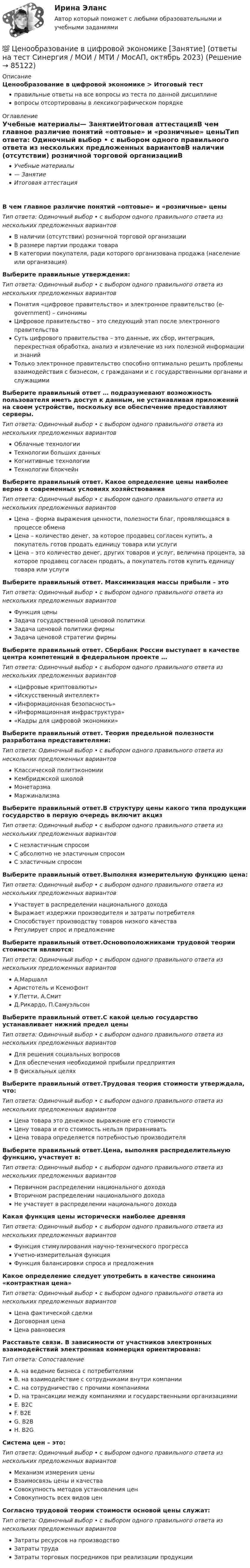      
            Описание
            Ценообразование в цифровой экономике > Итоговый тестправильные ответы на все вопросы из теста по данной дисциплиневопросы отсортированы в лексикографическом порядке 
            Оглавление
            Учебные материалы— ЗанятиеИтоговая аттестацияВ чем главное различие понятий «оптовые» и «розничные» ценыТип ответа: Одиночный выбор • с выбором одного правильного ответа из нескольких предложенных вариантовВ наличии (отсутствии) розничной торговой организацииВ размере партии продажи товараВ категории покупателя, ради которого организована продажа (население или организация)Выберите правильные утверждения:Тип ответа: Одиночный выбор • с выбором одного правильного ответа из нескольких предложенных вариантовПонятия «цифровое правительство» и электронное правительство (e-government) – синонимыЦифровое правительство – это следующий этап после электронного правительстваСуть цифрового правительства – это данные, их сбор, интеграция, перекрестная обработка, анализ и извлечение из них полезной информации и знанийТолько электронное правительство способно оптимально решить проблемы взаимодействия с бизнесом, с гражданами и с государственными органами и служащимиВыберите правильный ответ … подразумевают возможность пользователя иметь доступ к данным, не устанавливая приложений на своем устройстве, поскольку все обеспечение предоставляют серверы.Тип ответа: Одиночный выбор • с выбором одного правильного ответа из нескольких предложенных вариантовОблачные технологииТехнологии больших данныхКогнитивные технологииТехнологии блокчейнВыберите правильный ответ. Какое определение цены наиболее верно в современных условиях хозяйствованияТип ответа: Одиночный выбор • с выбором одного правильного ответа из нескольких предложенных вариантовЦена – форма выражения ценности, полезности благ, проявляющаяся в процессе обменаЦена – количество денег, за которое продавец согласен купить, а покупатель готов продать единицу товара или услугиЦена – это количество денег, других товаров и услуг, величина процента, за которое продавец согласен продать, а покупатель готов купить единицу товара или услугиВыберите правильный ответ. Максимизация массы прибыли – этоТип ответа: Одиночный выбор • с выбором одного правильного ответа из нескольких предложенных вариантовФункция ценыЗадача государственной ценовой политикиЗадача ценовой политики фирмыЗадача ценовой стратегии фирмыВыберите правильный ответ. Сбербанк России выступает в качестве центра компетенций в федеральном проекте …Тип ответа: Одиночный выбор • с выбором одного правильного ответа из нескольких предложенных вариантов«Цифровые криптовалюты»«Искусственный интеллект»«Информационная безопасность»«Информационная инфраструктура»«Кадры для цифровой экономики»Выберите правильный ответ. Теория предельной полезности разработана представителями:Тип ответа: Одиночный выбор • с выбором одного правильного ответа из нескольких предложенных вариантовКлассической политэкономииКембриджской школойМонетарзмаМаржинализмаВыберите правильный ответ.В структуру цены какого типа продукции государство в первую очередь включит акцизТип ответа: Одиночный выбор • с выбором одного правильного ответа из нескольких предложенных вариантовС неэластичным спросомС абсолютно не эластичным спросомС эластичным спросомВыберите правильный ответ.Выполняя измерительную функцию цена:Тип ответа: Одиночный выбор • с выбором одного правильного ответа из нескольких предложенных вариантовУчаствует в распределении национального доходаВыражает издержки производителя и затраты потребителяСпособствует производству товаров низкого качестваРегулирует спрос и предложениеВыберите правильный ответ.Основоположниками трудовой теории стоимости являются:Тип ответа: Одиночный выбор • с выбором одного правильного ответа из нескольких предложенных вариантовА.МаршаллАристотель и КсенофонтУ.Петти, А.СмитД.Рикардо, П.СамуэльсонВыберите правильный ответ.С какой целью государство устанавливает нижний предел ценыТип ответа: Одиночный выбор • с выбором одного правильного ответа из нескольких предложенных вариантовДля решения социальных вопросовДля обеспечения необходимой прибыли предприятияВ фискальных целяхВыберите правильный ответ.Трудовая теория стоимости утверждала, что:Тип ответа: Одиночный выбор • с выбором одного правильного ответа из нескольких предложенных вариантовЦена товара это денежное выражение его стоимостиЦену товара и его стоимость нельзя приравниватьЦена товара определяется потребностью производителяВыберите правильный ответ.Цена, выполняя распределительную функцию, участвует в:Тип ответа: Одиночный выбор • с выбором одного правильного ответа из нескольких предложенных вариантовПервичном распределении национального доходаВторичном распределении национального доходаНе участвует в распределении национального доходаКакая функция цены исторически наиболее древняяТип ответа: Одиночный выбор • с выбором одного правильного ответа из нескольких предложенных вариантовФункция стимулирования научно-технического прогрессаУчетно-измерительная функцияФункция балансировки спроса и предложенияКакое определение следует употребить в качестве синонима «контрактная цена»Тип ответа: Одиночный выбор • с выбором одного правильного ответа из нескольких предложенных вариантовЦена фактической сделкиДоговорная ценаЦена равновесияРасставьте связи. В зависимости от участников электронных взаимодействий электронная коммерция ориентирована:Тип ответа: СопоставлениеA. на ведение бизнеса с потребителямиB. на взаимодействие с сотрудниками внутри компанииC. на сотрудничество с прочими компаниямиD. на трансакции между компаниями и государственными организациямиE. B2CF. B2EG. B2BH. B2GСистема цен – это:Тип ответа: Одиночный выбор • с выбором одного правильного ответа из нескольких предложенных вариантовМеханизм измерения ценыВзаимосвязь цены и качестваСовокупность методов установления ценСовокупность всех видов ценСогласно трудовой теории стоимости основой цены служат:Тип ответа: Одиночный выбор • с выбором одного правильного ответа из нескольких предложенных вариантовЗатраты ресурсов на производствоЗатраты трудаЗатраты торговых посредников при реализации продукции  
            
            
            💯 Ценообразование в цифровой экономике [Занятие] (ответы на тест Синергия / МОИ / МТИ / МосАП, ноябрь 2023)💯 Ценообразование в цифровой экономике [Занятие] (ответы на тест Синергия / МОИ / МТИ / МосАП, октябрь 2023)💯 Ценообразование в цифровой экономике [Занятие] (ответы на тест Синергия / МОИ / МТИ / МосАП, январь 2024)Ценообразование в цифровой экономике || ответы || синергия  || тест💯 Ценообразование в цифровой экономике (правильные ответы на тест Синергия / МОИ / МТИ / МосАП)Ценообразование в цифровой экономике//СИНЕРГИЯ//МОСап//МТИ//МОИЦенообразование в цифровой экономике.  Синергия. ✅ Ответы на ИТОГОВЫЙ ТЕСТ. На отлично!ценообразование вариант 3Ценообразование - Вариант 4Ценообразование витте  вариант 2Ценообразование витте вариант № 1Ценообразование в цифровой экономике / 17 вопросовЦенообразование в цифровой экономике / 50 вопросов💯 Ценообразование в цифровой экономике (все ответы на тест Синергия / МТИ / МосАП, май 2023)