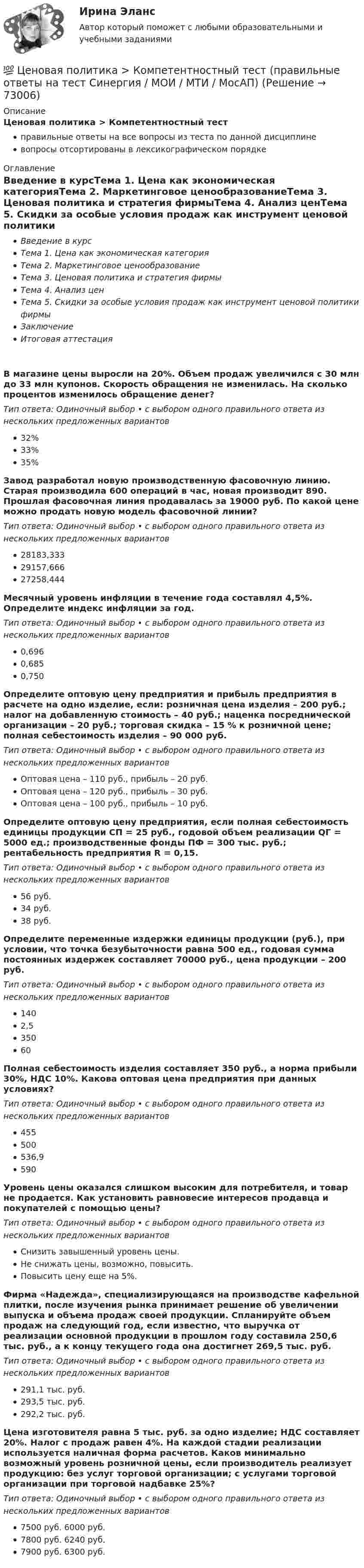      
            Описание
            Ценовая политика > Компетентностный тестправильные ответы на все вопросы из теста по данной дисциплиневопросы отсортированы в лексикографическом порядке 
            Оглавление
            Введение в курсТема 1. Цена как экономическая категорияТема 2. Маркетинговое ценообразованиеТема 3. Ценовая политика и стратегия фирмыТема 4. Анализ ценТема 5. Скидки за особые условия продаж как инструмент ценовой политики фирмыЗаключениеИтоговая аттестацияВ магазине цены выросли на 20%. Объем продаж увеличился с 30 млн до 33 млн купонов. Скорость обращения не изменилась. На сколько процентов изменилось обращение денег?Тип ответа: Одиночный выбор • с выбором одного правильного ответа из нескольких предложенных вариантов32%33%35%Завод разработал новую производственную фасовочную линию. Старая производила 600 операций в час, новая производит 890. Прошлая фасовочная линия продавалась за 19000 руб. По какой цене можно продать новую модель фасовочной линии?Тип ответа: Одиночный выбор • с выбором одного правильного ответа из нескольких предложенных вариантов28183,33329157,66627258,444Месячный уровень инфляции в течение года составлял 4,5%. Определите индекс инфляции за год.Тип ответа: Одиночный выбор • с выбором одного правильного ответа из нескольких предложенных вариантов0,6960,6850,750Определите оптовую цену предприятия и прибыль предприятия в расчете на одно изделие, если: розничная цена изделия – 200 руб.; налог на добавленную стоимость – 40 руб.; наценка посреднической организации – 20 руб.; торговая скидка – 15 % к розничной цене; полная себестоимость изделия – 90 000 руб.Тип ответа: Одиночный выбор • с выбором одного правильного ответа из нескольких предложенных вариантовОптовая цена – 110 руб., прибыль – 20 руб.Оптовая цена – 120 руб., прибыль – 30 руб.Оптовая цена – 100 руб., прибыль – 10 руб.Определите оптовую цену предприятия, если полная себестоимость единицы продукции СП = 25 руб., годовой объем реализации QГ = 5000 ед.; производственные фонды ПФ = 300 тыс. руб.; рентабельность предприятия R = 0,15.Тип ответа: Одиночный выбор • с выбором одного правильного ответа из нескольких предложенных вариантов56 руб.34 руб.38 руб.Определите переменные издержки единицы продукции (руб.), при условии, что точка безубыточности равна 500 ед., годовая сумма постоянных издержек составляет 70000 руб., цена продукции – 200 руб.Тип ответа: Одиночный выбор • с выбором одного правильного ответа из нескольких предложенных вариантов1402,535060Полная себестоимость изделия составляет 350 руб., а норма прибыли 30%, НДС 10%. Какова оптовая цена предприятия при данных условиях?Тип ответа: Одиночный выбор • с выбором одного правильного ответа из нескольких предложенных вариантов455500536,9590Уровень цены оказался слишком высоким для потребителя, и товар не продается. Как установить равновесие интересов продавца и покупателей с помощью цены?Тип ответа: Одиночный выбор • с выбором одного правильного ответа из нескольких предложенных вариантовСнизить завышенный уровень цены.Не снижать цены, возможно, повысить.Повысить цену еще на 5%.Фирма «Надежда», специализирующаяся на производстве кафельной плитки, после изучения рынка принимает решение об увеличении выпуска и объема продаж своей продукции. Спланируйте объем продаж на следующий год, если известно, что выручка от реализации основной продукции в прошлом году составила 250,6 тыс. руб., а к концу текущего года она достигнет 269,5 тыс. руб.Тип ответа: Одиночный выбор • с выбором одного правильного ответа из нескольких предложенных вариантов291,1 тыс. руб.293,5 тыс. руб.292,2 тыс. руб.Цена изготовителя равна 5 тыс. руб. за одно изделие; НДС составляет 20%. Налог с продаж равен 4%. На каждой стадии реализации используется наличная форма расчетов. Каков минимально возможный уровень розничной цены, если производитель реализует продукцию: без услуг торговой организации; с услугами торговой организации при торговой надбавке 25%?Тип ответа: Одиночный выбор • с выбором одного правильного ответа из нескольких предложенных вариантов7500 руб. 6000 руб.7800 руб. 6240 руб.7900 руб. 6300 руб.  
            
            
            💯 Ценовая политика компаний (ответы на тесты Синергия / МТИ / МосАП, февраль 2023)💯 Ценовая политика > Компетентностный тест (правильные ответы на тест Синергия / МОИ / МТИ / МосАП)Ценовая политика предприятия представляет собой …Ценой на денежном рынке выступает …Ценой на покупку и доставку товара обусловлены … свойства товараЦенообразованиеЦенообразованиеЦенные бумаги и производные финансовые инструменты Ценные бумаги и рынок ценных бумагЦенные бумаги относятся к … ресурсамЦенные бумаги с фиксированным доходом 💯 Ценовая политика > Итоговый тест (правильные ответы на тест Синергия / МОИ / МТИ / МосАП)ЦЕНОВАЯ ПОЛИТИКА И ЦЕНОВЫЕ СТРАТЕГИИ ПРЕДПРИЯТИЯ💯 Ценовая политика компаний (ответы на тесты Синергия / МТИ / МосАП, апрель 2023)