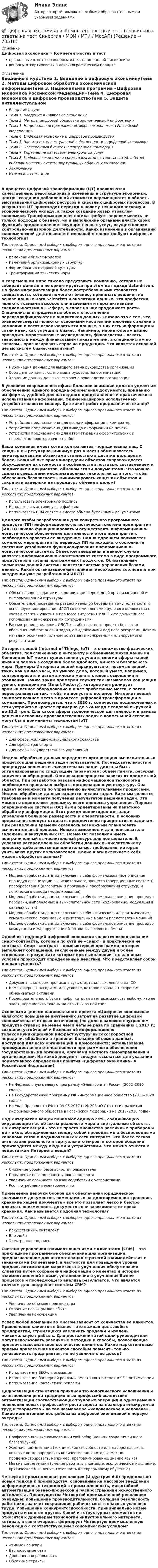      
            Описание
            Цифровая экономика > Компетентностный тестправильные ответы на вопросы из теста по данной дисциплиневопросы отсортированы в лексикографическом порядке 
            Оглавление
            Введение в курсТема 1. Введение в цифровую экономикуТема 2. Методы цифровой обработки экономической информацииТема 3. Национальная программа «Цифровая экономика Российской Федерации»Тема 4. Цифровая экономика и цифровое производствоТема 5. Защита интеллектуальной собственности в цифровой экономикеТема 6. Электронный бизнес и электронная коммерцияТема 7. Управление качеством электронных услугТема 8. Цифровая экономика средствами компьютерных сетей, Internet, киберфизических систем, виртуальных облачных вычисленийЗаключениеИтоговая аттестацияВ процессе цифровой трансформации (ЦТ) проявляются качественные, революционные изменения в структуре экономики, центры создания добавленной стоимости перемещаются в область выстраивания цифровых ресурсов и сквозных цифровых процессов. В результате ЦТ происходит переход к новому технологическому и экономическому укладу, а также создание новых отраслей экономики. Трансформационная логика требует переосмыслить не только подходы к бизнесу, но и выполнение органами власти своих функций, предоставление государственных услуг, осуществление контрольно-надзорной деятельности. Каких изменений в организации экономической деятельности в меньшей степени требуют цифровые технологии?Тип ответа: Одиночный выбор • с выбором одного правильного ответа из нескольких предложенных вариантовИзменений бизнес-моделейИзменений организационных структурФормирования цифровой культурыТрансформации этических нормВ современном мире тяжело представить компанию, которая не собирает данные и не ориентируется при этом на подход data-driven. На фоне информатизации более востребованными становятся специалисты, которые помогают бизнесу принимать решения на основе данных Data Scientists и аналитики данных. Эти профессии являются самыми высокооплачиваемыми и перспективными специальностями в IT-сфере, а спрос на них продолжает расти. Специалисты в предметных областях постепенно переквалифицируются в аналитиков данных. Связано это с тем, что бизнес-эксперты являются основными носителями ключевых знаний о компании и хотят использовать эти данные. У них есть информация и сотни идей, как улучшить бизнес. Например, маркетологам важно проводить маркетинговые исследования, финансистам – искать зависимость между финансовыми показателями, а специалистам по запасам – прогнозировать спрос на продукцию. Что является основной целью систем бизнес-аналитики?Тип ответа: Одиночный выбор • с выбором одного правильного ответа из нескольких предложенных вариантовПубликация данных для высшего звена руководства организацииСбор данных для высшего звена руководства организацииХранение данных для высшего звена руководства организацииВ условиях современного офиса большое внимание должно уделяться обеспечению единого порядка оформления документов, приданию им формы, удобной для наглядного представления и практического использования информации. Одним из широко используемых устройств является сканер. Для каких работ предназначен сканер?Тип ответа: Одиночный выбор • с выбором одного правильного ответа из нескольких предложенных вариантовУстройство предназначено для ввода информации в компьютерУстройство предназначено для вывода информации на печатьУстройство предназначено для автоматизации оформительских и переплетно-брошюровочных работВаша компания имеет сотни контрагентов – юридических лиц. С каждым вы регулярно, минимум раз в месяц обмениваетесь нематериальными объектами стоимостью в десятки долларов и более. Каждый акт приема-передачи объектов сопровождается обсуждением их стоимости и особенностей поставки, составлением и подписанием документов, обменом этими документами. Что можно сделать средствами информационных технологий для того, чтобы обеспечить безопасность, минимизировать хищения объектов и сократить издержки на процедуру обмена в целом?Тип ответа: Одиночный выбор • с выбором одного правильного ответа из нескольких предложенных вариантовИспользовать электронную подписьИспользовать антивирусы и файрволИспользовать CRM-системы вместо обмена бумажными документамиДля того чтобы разработанная для конкретного программного продукта (ПП) информационно-логистическая система предприятия (ИЛСП) начала функционировать и осуществлять информационно-логистическое обеспечение деятельности этого предприятия, необходимо провести ее внедрение. Под внедрением понимается комплекс мероприятий по переводу ПП из исходного состояния в состояние устойчивого функционирования информационно-логистической системы. Объектом внедрения в данном случае является информационно-логистическая система в виде программного продукта или группы программных продуктов. Обязательным элементом данной системы является система управления базами данных. Какой организационный принцип необходимо соблюдать при внедрении уже разработанной ИЛСП?Тип ответа: Одиночный выбор • с выбором одного правильного ответа из нескольких предложенных вариантовОбязательное создание и формализация переходной организационной и информационной структурыОбязательное проведение разъяснительной беседы на тему полезности и основ функционирования ИЛСП со всеми членами трудового коллектива с учетом степени участия в процессе внедрения ИЛСП и ее дальнейшего использования конкретными сотрудникамиРассмотрение внедрения ИЛСП как абстрактного проекта без четко обозначенной постановки задач, с выделяемыми под него ресурсами, датами начала и окончания, планом по этапам и конкретными планируемыми результатамиИнтернет вещей (Internet of Things, IoT) – это множество физических объектов, подключенных к интернету и обменивающихся данными. Концепция IoT может существенно улучшить многие сферы нашей жизни и помочь в создании более удобного, умного и безопасного мира. Примеры Интернета вещей варьируются от носимых вещей, таких как умные часы, до умного дома, который умеет, например, контролировать и автоматически менять степень освещения и отопления. Также ярким примером служит так называемая концепция умного предприятия (Smart Factory), которое контролирует промышленное оборудование и ищет проблемные места, а затем перестраивается так, чтобы не допустить поломок. Интернет вещей занимает важное место в процессе цифровой трансформации в компаниях. Прогнозируется, что к 2030 г. количество подключенных к сети устройств вырастет примерно до $24 млрд с годовой выручкой до $1,5 трлн. Для какой сферы экономической деятельности в рамках решения основных производственных задач в наименьшей степени могут быть применимы технологии IoT?Тип ответа: Одиночный выбор • с выбором одного правильного ответа из нескольких предложенных вариантовДля сферы жилищно-коммунального хозяйстваДля сферы транспортаДля сферы государственного управленияМодель обработки данных определяет организацию вычислительных процессов для решения задач пользователя. Последовательность и процедуры решения вычислительных задач должны быть оптимизированы по следующим параметрам: объем памяти, ресурсы, количество обращений. Организация процесса зависит от предметной области. При разработке базовой информационной технологии необходимо правильно выбрать организационную структуру. Она задает возможности по управлению вычислительными процессами. Модель обработки данных задается числом задач. Важным является требование к моменту получения результатов решения задач. Эти моменты определяют динамику всего процесса управления. Первые операционные системы (ОС) были ориентированы на пакетную обработку информации. Этот режим непригоден для задач управления большой размерности и оперативности. В условиях прерывания следует отдавать предпочтение приоритетным задачам. При разделении времени оказалось возможным планировать вычислительный процесс. Новые возможности для пользователя заложены в виртуальных ОС. Новые ОС позволили иметь неограниченный вычислительный ресурс для пользователя. В условиях распределенной обработки данных вычислительному процессу добавляются дополнительные, требования, которые учитывают других пользователей. Какие шаги включает в себя модель обработки данных?Тип ответа: Одиночный выбор • с выбором одного правильного ответа из нескольких предложенных вариантовМодель обработки данных включает в себя формализованное описание процедур организации вычислительного процесса (операционные системы), преобразования (алгоритмы и программы преобразования структур) и логического вывода (моделирование)Модель обработки данных включает в себя формальное описание процедур передачи, выполняемых в вычислительной сети (кодирование, модуляция в каналах связи)Модель обработки данных включает в себя логические, алгоритмические, семантические, фреймовые и интегральные модели представления знанийМодель обработки данных включает в себя формальное описание процедур коммутации и маршрутизации (протоколы сетевого обмена)Одной из тенденций цифровой экономики является использование смарт-контракта, который по сути не «смарт» и практически не контракт. Смарт-контракт – компьютерная программа, которая выполняет соглашения, заключенные между двумя и более сторонами, в результате которых при выполнении тех или иных условий происходят определенные действия. Что представляет собой данная сущность?Тип ответа: Одиночный выбор • с выбором одного правильного ответа из нескольких предложенных вариантовДокумент, в котором прописана суть стартапа, выходящего на ICOКомпьютерный алгоритм, или условие, которое позволяет сторонам обмениваться активамиПоследовательность букв и цифр, которая дает возможность любому, кто ее знает, перечислить токены на скрытый за ней счетОсновными целями национального проекта «Цифровая экономика» являются: повышение внутренних затрат на развитие цифровой экономики за счет всех источников (по доле в валовом внутреннем продукте страны) не менее чем в четыре раза по сравнению с 2017 г.; создание устойчивой и безопасной информационно-телекоммуникационной инфраструктуры высокоскоростной передачи, обработки и хранения больших объемов данных, доступной для всех организаций и домохозяйств; использование преимущественно отечественного программного обеспечения государственными органами, органами местного самоуправления и организациями. На какой документ следует ссылаться для указания нормативного определения понятия «цифровая экономика» в Российской Федерации?Тип ответа: Одиночный выбор • с выбором одного правильного ответа из нескольких предложенных вариантовНа Федеральную целевую программу «Электронная Россия (2002–2010 годы)»На Государственную программу РФ «Информационное общество (2011–2020 годы)»На Указ Президента РФ от 09.05.2017 г. № 203 «О Стратегии развития информационного общества в Российской Федерации на 2017–2030 годы»Под Интернетом вещей понимают единую сеть, соединяющую окружающие нас объекты реального мира и виртуальные объекты. Но Интернет вещей – это не просто множество различных приборов и датчиков, объединенных между собой проводными и беспроводными каналами связи и подключенных к сети Интернет. Это более тесная интеграция реального и виртуального миров, в которой общение производится между людьми и устройствами. Что можно отнести к недостаткам Интернета вещей?Тип ответа: Одиночный выбор • с выбором одного правильного ответа из нескольких предложенных вариантовСнижение уровня безопасности пользователяПовышение повседневного уровня комфортаУвеличение сложности во взаимодействии с устройствамиРост потребления электроэнергииПрименение цепочки блоков для обеспечения юридической значимости документов, помещаемых на долговременное хранение, хранение хешей документа – все это позволяет легко и быстро доказать неизменность документов вне зависимости от срока хранения. Как называется подобная технология?Тип ответа: Одиночный выбор • с выбором одного правильного ответа из нескольких предложенных вариантовИскусственный интеллектБлокчейнЭлектронная подписьСистема управления взаимоотношениями с клиентами (CRM) – это прикладное программное обеспечение для организаций, предназначенное для автоматизации стратегий взаимодействия с заказчиками (клиентами), в частности для повышения уровня продаж, оптимизации маркетинга и улучшения обслуживания клиентов путем сохранения информации о клиентах и истории взаимоотношений с ними, установления и улучшения бизнес-процессов и последующего анализа результатов. Что является толчком для внедрения системы CRM?Тип ответа: Одиночный выбор • с выбором одного правильного ответа из нескольких предложенных вариантовУвеличение объемов производстваОсвоение новых рынков сбытаУвеличение конкуренцииУспех любой компании во многом зависит от количества ее клиентов. Привлечение клиентов в бизнес – это важная цель любых предприятий, стремящихся увеличить продажи и извлечь максимальную прибыль. Для достижения этой цели руководители могут использовать различные методики и способы, позволяющие привлечь максимальное количество клиентов. Какие маркетинговые приемы привлечения клиентов способны повысить только узнаваемость предприятия, но не увеличить ее доход?Тип ответа: Одиночный выбор • с выбором одного правильного ответа из нескольких предложенных вариантовИспользование SEO-оптимизацииИспользование баннерной рекламы вместо контекстной и SEO-оптимизацииИспользование контекстной рекламыЦифровизация становится причиной технологического усложнения и исчезновения ряда традиционных профессий вследствие автоматизации соответствующих трудовых операций и одновременно появления новых профессий и роста спроса на неалгоритмизируемый труд и творчество – на так называемое «человеческое в человеке». Какие компетенции востребованы цифровой экономикой в первую очередь?Тип ответа: Одиночный выбор • с выбором одного правильного ответа из нескольких предложенных вариантовПрофессиональные компетенции well-being (навыки создания личного благополучия)Жесткие компетенции (технические способности или наборы навыков, которые легко определить количественно и которые можно продемонстрировать, например, программирование, знание языка)Мягкие компетенции (умение работать в команде, экологическое мышление, критическое мышление, готовность к непрерывному обучению)Четвертая промышленная революция (Индустрия 4.0) предполагает новый подход к производству, основанный на массовом внедрении информационных технологий в промышленность, масштабной автоматизации бизнес-процессов и распространении искусственного интеллекта. Преимущества Четвертой промышленной революции очевидны: повышение производительности, большая безопасность работников за счет сокращения рабочих мест в опасных условиях труда, повышение конкурентоспособности, принципиально новые продукты и многое другое. Какой из структурных элементов не относится к драйверам технологии индустриального интернета, которая, в свою очередь, формирует Четвертую промышленную революцию с соответствующим экономическим укладом?Тип ответа: Одиночный выбор • с выбором одного правильного ответа из нескольких предложенных вариантов«Умные» сенсорыБеспроводные сетиДополненная реальностьОблачные сервисы  
            
            
            Цифровая экономика   Компетентностный тест💯 Цифровая экономика > Компетентностный тест (правильные ответы на тест Синергия / МОИ / МТИ / МосАП)Цифровая экономика (новый) тест с ответами Синергия/МОИ/ МТИЦифровая экономика ответы к тесту СИНЕРГИЯ (2 семестр + все ответы 95/100 баллов итоговая аттестация)Цифровая экономика (ответы на 36 вопросов)Цифровая экономика Ответы на Компетентностный тест (Синергия 3 семестр) 100 балловЦифровая экономика (ответы на тест)💯 Цифровая экономика [без тем] (все ответы на тест Синергия / МТИ / МосАП, октябрь 2022)💯 Цифровая экономика [без тем] (все ответы на тест Синергия / МТИ / МосАП, февраль 2023)💯 Цифровая экономика [без тем] (правильные ответы на тест Синергия / МОИ / МТИ / МосАП)Цифровая экономика ( все тесты ) Синергия 2022 78 вопросов (90/100) Цифровая экономика//ИМЭС//Просмотр попыткиЦифровая экономика//ИМЭС//Просмотр попытки  2Цифровая экономика и основы цифрового предпринимательства