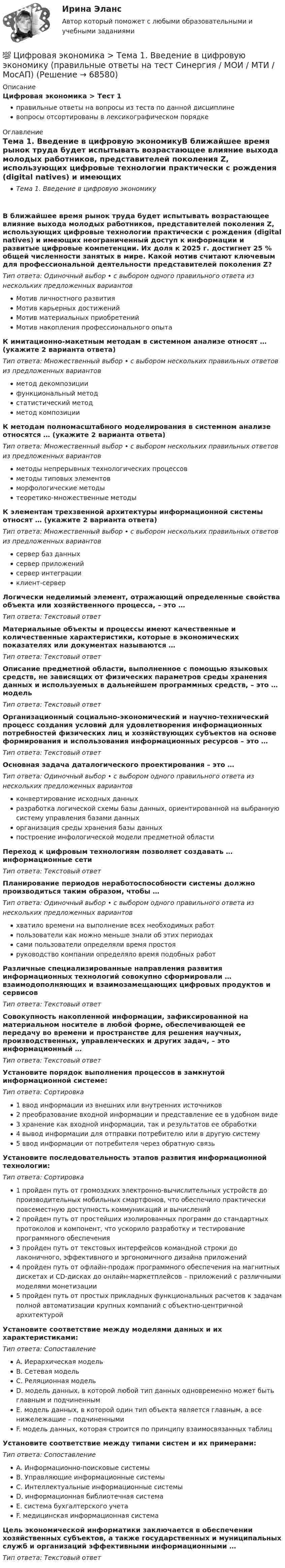      
            Описание
            Цифровая экономика > Тест 1правильные ответы на вопросы из теста по данной дисциплиневопросы отсортированы в лексикографическом порядке 
            Оглавление
            Тема 1. Введение в цифровую экономикуВ ближайшее время рынок труда будет испытывать возрастающее влияние выхода молодых работников, представителей поколения Z, использующих цифровые технологии практически с рождения (digital natives) и имеющих неограниченный доступ к информации и развитые цифровые компетенции. Их доля к 2025 г. достигнет 25 % общей численности занятых в мире. Какой мотив считают ключевым для профессиональной деятельности представителей поколения Z?Тип ответа: Одиночный выбор • с выбором одного правильного ответа из нескольких предложенных вариантовМотив личностного развитияМотив карьерных достиженийМотив материальных приобретенийМотив накопления профессионального опытаК имитационно-макетным методам в системном анализе относят … (укажите 2 варианта ответа)Тип ответа: Множественный выбор • с выбором нескольких правильных ответов из предложенных вариантовметод декомпозициифункциональный методстатистический методметод композицииК методам полномасштабного моделирования в системном анализе относятся … (укажите 2 варианта ответа)Тип ответа: Множественный выбор • с выбором нескольких правильных ответов из предложенных вариантовметоды непрерывных технологических процессовметоды типовых элементовморфологические методытеоретико-множественные методыК элементам трехзвенной архитектуры информационной системы относят … (укажите 2 варианта ответа)Тип ответа: Множественный выбор • с выбором нескольких правильных ответов из предложенных вариантовсервер баз данныхсервер приложенийсервер интеграцииклиент-серверЛогически неделимый элемент, отражающий определенные свойства объекта или хозяйственного процесса, – это …Тип ответа: Текcтовый ответ Материальные объекты и процессы имеют качественные и количественные характеристики, которые в экономических показателях или документах называются …Тип ответа: Текcтовый ответ Описание предметной области, выполненное с помощью языковых средств, не зависящих от физических параметров среды хранения данных и используемых в дальнейшем программных средств, – это … модельТип ответа: Текcтовый ответ Организационный социально-экономический и научно-технический процесс создания условий для удовлетворения информационных потребностей физических лиц и хозяйствующих субъектов на основе формирования и использования информационных ресурсов – это …Тип ответа: Текcтовый ответ Основная задача даталогического проектирования – это …Тип ответа: Одиночный выбор • с выбором одного правильного ответа из нескольких предложенных вариантовконвертирование исходных данныхразработка логической схемы базы данных, ориентированной на выбранную систему управления базами данныхорганизация среды хранения базы данныхпостроение инфологической модели предметной областиПереход к цифровым технологиям позволяет создавать … информационные сетиТип ответа: Текcтовый ответ Планирование периодов неработоспособности системы должно производиться таким образом, чтобы …Тип ответа: Одиночный выбор • с выбором одного правильного ответа из нескольких предложенных вариантовхватило времени на выполнение всех необходимых работпользователи как можно меньше знали об этих периодахсами пользователи определяли время простояруководство компании определяло время подобных работРазличные специализированные направления развития информационных технологий совокупно сформировали … взаимодополняющих и взаимозамещающих цифровых продуктов и сервисовТип ответа: Текcтовый ответ Совокупность накопленной информации, зафиксированной на материальном носителе в любой форме, обеспечивающей ее передачу во времени и пространстве для решения научных, производственных, управленческих и других задач, – это информационный …Тип ответа: Текcтовый ответ Установите порядок выполнения процессов в замкнутой информационной системе:Тип ответа: Сортировка1 ввод информации из внешних или внутренних источников2 преобразование входной информации и представление ее в удобном виде3 хранение как входной информации, так и результатов ее обработки4 вывод информации для отправки потребителю или в другую систему5 ввод информации от потребителя через обратную связьУстановите последовательность этапов развития информационной технологии:Тип ответа: Сортировка1 пройден путь от громоздких электронно-вычислительных устройств до производительных мобильных смартфонов, что обеспечило практически повсеместную доступность коммуникаций и вычислений2 пройден путь от простейших изолированных программ до стандартных протоколов и компонент, что ускорило разработку и тестирование программного обеспечения3 пройден путь от текстовых интерфейсов командной строки до лаконичного, эффективного и эргономичного дизайна приложений4 пройден путь от офлайн-продаж программного обеспечения на магнитных дискетах и CD-дисках до онлайн-маркетплейсов – приложений с различными моделями монетизации5 пройден путь от простых прикладных функциональных расчетов к задачам полной автоматизации крупных компаний с объектно-центричной архитектуройУстановите соответствие между моделями данных и их характеристиками:Тип ответа: СопоставлениеA. Иерархическая модельB. Сетевая модельC. Реляционная модельD. модель данных, в которой любой тип данных одновременно может быть главным и подчиненнымE. модель данных, в которой один тип объекта является главным, а все нижележащие – подчиненнымиF. модель данных, которая строится по принципу взаимосвязанных таблицУстановите соответствие между типами систем и их примерами:Тип ответа: СопоставлениеA. Информационно-поисковые системыB. Управляющие информационные системыC. Интеллектуальные информационные системыD. информационная библиотечная системаE. система бухгалтерского учетаF. медицинская информационная системаЦель экономической информатики заключается в обеспечении хозяйственных субъектов, а также государственных и муниципальных служб и организаций эффективными информационными …Тип ответа: Текcтовый ответ   
            
            
            💯 Цифровая экономика [Тема 1-2] (ответы на тесты Синергия / МОИ / МТИ / МосАП, ноябрь 2023)💯 Цифровая экономика > Тема 1. Введение в цифровую экономику (правильные ответы на тест Синергия / МОИ / МТИ / МосАП)💯 Цифровая экономика > Тема 2. Методы цифровой обработки экономической информации (правильные ответы на тест Синергия / МОИ / МТИ / МосАП)💯 Цифровая экономика [Тема 3-5] (ответы на тесты Синергия / МОИ / МТИ / МосАП, декабрь 2023)💯 Цифровая экономика [Тема 3-5] (ответы на тесты Синергия / МОИ / МТИ / МосАП, ноябрь 2023)💯 Цифровая экономика [Тема 3-5] (ответы на тесты Синергия / МОИ / МТИ / МосАП, октябрь 2023)💯 Цифровая экономика [Тема 3-5] (ответы на тесты Синергия / МОИ / МТИ / МосАП, сентябрь 2023)ЦИФРОВАЯ ЭКОНОМИКА//СИНЕРГИЯ//МОСАП//МТИ//МОИЦИФРОВАЯ ЭКОНОМИКА//СИНЕРГИЯ//МТИ//МОИ//МОСАПЦифровая экономика. Синергия. На отлично!ЦИФРОВАЯ ЭКОНОМИКА СИНЕРГИЯ ОТВЕТЫЦифровая Экономика синергия Ответы 2022Цифровая Экономика синергия Ответы 2022Цифровая экономика. Синергия ОТВЕТЫ. Тест 79 вопросов (90/100)