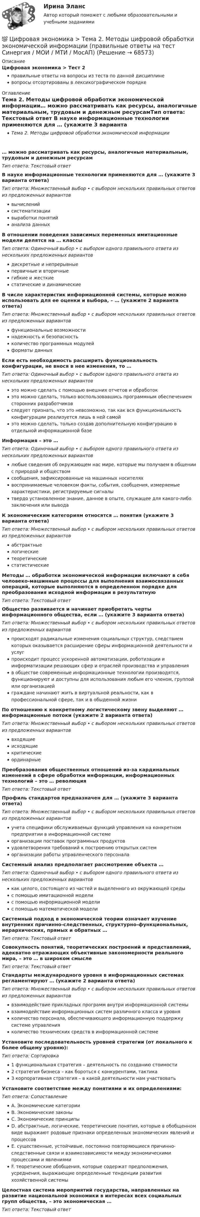      
            Описание
            Цифровая экономика > Тест 2правильные ответы на вопросы из теста по данной дисциплиневопросы отсортированы в лексикографическом порядке 
            Оглавление
            Тема 2. Методы цифровой обработки экономической информации… можно рассматривать как ресурсы, аналогичные материальным, трудовым и денежным ресурсамТип ответа: Текcтовый ответ В науке информационные технологии применяются для … (укажите 3 варианта ответа)Тип ответа: Множественный выбор • с выбором нескольких правильных ответов из предложенных вариантоввычисленийсистематизациивыработки понятийанализа данныхВ отношении поведения зависимых переменных имитационные модели делятся на … классыТип ответа: Одиночный выбор • с выбором одного правильного ответа из нескольких предложенных вариантовдискретные и непрерывныепервичные и вторичныегибкие и жесткиестатические и динамическиеВ числе характеристик информационной системы, которые можно использовать для ее оценки и выбора, – … (укажите 2 варианта ответа)Тип ответа: Множественный выбор • с выбором нескольких правильных ответов из предложенных вариантовфункциональные возможностинадежность и безопасностьколичество программных модулейформаты данныхЕсли есть необходимость расширить функциональность конфигурации, не внося в нее изменения, то …Тип ответа: Одиночный выбор • с выбором одного правильного ответа из нескольких предложенных вариантовэто можно сделать с помощью внешних отчетов и обработокэто можно сделать, только воспользовавшись программным обеспечением сторонних разработчиковследует признать, что это невозможно, так как вся функциональность конфигурации реализуется лишь в ней самойэто можно сделать, только создав дополнительную конфигурацию в отдельной информационной базеИнформация – это …Тип ответа: Одиночный выбор • с выбором одного правильного ответа из нескольких предложенных вариантовлюбые сведения об окружающем нас мире, которые мы получаем в общении с природой и обществомсообщения, зафиксированные на машинных носителяхвоспринимаемые человеком факты, события, сообщения, измеряемые характеристики, регистрируемые сигналытвердо установленное знание, данное в опыте, служащее для какого-либо заключения или выводаК экономическим категориям относятся … понятия (укажите 3 варианта ответа)Тип ответа: Множественный выбор • с выбором нескольких правильных ответов из предложенных вариантовабстрактныелогическиетеоретическиестатистическиеМетоды … обработки экономической информации включают в себя человеко-машинные процессы для выполнения взаимосвязанных операций, которые выполняются в определенном порядке для преобразования исходной информации в результатнуюТип ответа: Текcтовый ответ Общество развивается и начинает приобретать черты информационного общества, если … (укажите 3 варианта ответа)Тип ответа: Множественный выбор • с выбором нескольких правильных ответов из предложенных вариантовпроисходят радикальные изменения социальных структур, следствием которых оказывается расширение сферы информационной деятельности и услугпроисходит процесс ускоренной автоматизации, роботизации и информатизации решающих сфер и отраслей производства и управленияв обществе современные информационные технологии производятся, функционируют и доступны для использования любым его членом, группой или организациейграждане начинают жить в виртуальной реальности, как в профессиональной сфере, так и в обыденной жизниПо отношению к конкретному логистическому звену выделяют … информационные потоки (укажите 2 варианта ответа)Тип ответа: Множественный выбор • с выбором нескольких правильных ответов из предложенных вариантоввходящиеисходящиекритическиеординарныеПреобразования общественных отношений из-за кардинальных изменений в сфере обработки информации, информационных технологий – это … революцияТип ответа: Текcтовый ответ Профиль стандартов предназначен для … (укажите 3 варианта ответа)Тип ответа: Множественный выбор • с выбором нескольких правильных ответов из предложенных вариантовучета специфики обслуживаемых функций управления на конкретном предприятии в информационной системеорганизации поставок программных продуктовудовлетворения требований к построению открытых системорганизации работы управленческого персоналаСистемный анализ предполагает рассмотрение объекта …Тип ответа: Одиночный выбор • с выбором одного правильного ответа из нескольких предложенных вариантовкак целого, состоящего из частей и выделенного из окружающей средыс помощью имитационной моделис помощью информационной моделис помощью математической моделиСистемный подход в экономической теории означает изучение внутренних причинно-следственных, структурно-функциональных, иерархических, прямых и обратных …Тип ответа: Текcтовый ответ Совокупность понятий, теоретических построений и представлений, адекватно отражающих объективные закономерности реального мира, – это … в широком смыслеТип ответа: Текcтовый ответ Стандарты международного уровня в информационных системах регламентируют … (укажите 2 варианта ответа)Тип ответа: Множественный выбор • с выбором нескольких правильных ответов из предложенных вариантоввзаимодействие прикладных программ внутри информационной системывзаимодействие информационных систем различного класса и уровняколичество персонала, обеспечивающего информационную поддержку системе управленияколичество технических средств в информационной системеУстановите последовательность уровней стратегии (от локального к более общему уровню):Тип ответа: Сортировка1 функциональная стратегия – деятельность по созданию стоимости2 стратегия бизнеса – как бороться с конкурентами, тактика3 корпоративная стратегия – в какой деятельности нам участвоватьУстановите соответствие между понятиями и их определениями:Тип ответа: СопоставлениеA. Экономические категорииB. Экономические законыC. Экономические принципыD. абстрактные, логические, теоретические понятия, которые в обобщенном виде выражают родовые признаки определенных экономических явлений и процессовE. существенные, устойчивые, постоянно повторяющиеся причинно-следственные связи и взаимозависимости между экономическими процессами и явлениямиF. теоретические обобщения, которые содержат предположения, усреднения, выражающие определенные тенденции развития хозяйственной системыЦелостная система мероприятий государства, направленных на развитие национальной экономики в интересах всех социальных групп общества, – это экономическая …Тип ответа: Текcтовый ответ   
            
            
            💯 Цифровая экономика > Тема 1. Введение в цифровую экономику (правильные ответы на тест Синергия / МОИ / МТИ / МосАП)💯 Цифровая экономика > Тема 2. Методы цифровой обработки экономической информации (правильные ответы на тест Синергия / МОИ / МТИ / МосАП)💯 Цифровая экономика [Тема 3-5] (ответы на тесты Синергия / МОИ / МТИ / МосАП, декабрь 2023)💯 Цифровая экономика [Тема 3-5] (ответы на тесты Синергия / МОИ / МТИ / МосАП, ноябрь 2023)💯 Цифровая экономика [Тема 3-5] (ответы на тесты Синергия / МОИ / МТИ / МосАП, октябрь 2023)💯 Цифровая экономика [Тема 3-5] (ответы на тесты Синергия / МОИ / МТИ / МосАП, сентябрь 2023)💯 Цифровая экономика > Тема 3. Национальная программа «Цифровая экономика Российской Федерации» (правильные ответы на тест Синергия / МОИ / МТИ / МосАП)ЦИФРОВАЯ ЭКОНОМИКА//СИНЕРГИЯ//МТИ//МОИ//МОСАПЦифровая экономика. Синергия. На отлично!ЦИФРОВАЯ ЭКОНОМИКА СИНЕРГИЯ ОТВЕТЫЦифровая Экономика синергия Ответы 2022Цифровая Экономика синергия Ответы 2022Цифровая экономика. Синергия ОТВЕТЫ. Тест 79 вопросов (90/100)💯 Цифровая экономика [Тема 1-2] (ответы на тесты Синергия / МОИ / МТИ / МосАП, декабрь 2023)