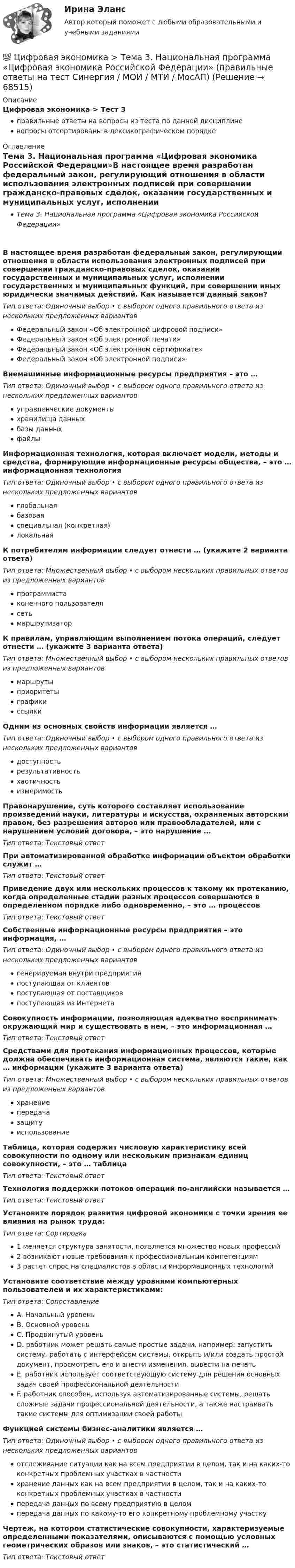      
            Описание
            Цифровая экономика > Тест 3правильные ответы на вопросы из теста по данной дисциплиневопросы отсортированы в лексикографическом порядке 
            Оглавление
            Тема 3. Национальная программа «Цифровая экономика Российской Федерации»В настоящее время разработан федеральный закон, регулирующий отношения в области использования электронных подписей при совершении гражданско-правовых сделок, оказании государственных и муниципальных услуг, исполнении государственных и муниципальных функций, при совершении иных юридически значимых действий. Как называется данный закон?Тип ответа: Одиночный выбор • с выбором одного правильного ответа из нескольких предложенных вариантовФедеральный закон «Об электронной цифровой подписи»Федеральный закон «Об электронной печати»Федеральный закон «Об электронном сертификате»Федеральный закон «Об электронной подписи»Внемашинные информационные ресурсы предприятия – это …Тип ответа: Одиночный выбор • с выбором одного правильного ответа из нескольких предложенных вариантовуправленческие документыхранилища данныхбазы данныхфайлыИнформационная технология, которая включает модели, методы и средства, формирующие информационные ресурсы общества, – это … информационная технологияТип ответа: Одиночный выбор • с выбором одного правильного ответа из нескольких предложенных вариантовглобальнаябазоваяспециальная (конкретная)локальнаяК потребителям информации следует отнести … (укажите 2 варианта ответа)Тип ответа: Множественный выбор • с выбором нескольких правильных ответов из предложенных вариантовпрограммистаконечного пользователясетьмаршрутизаторК правилам, управляющим выполнением потока операций, следует отнести … (укажите 3 варианта ответа)Тип ответа: Множественный выбор • с выбором нескольких правильных ответов из предложенных вариантовмаршрутыприоритетыграфикиссылкиОдним из основных свойств информации является …Тип ответа: Одиночный выбор • с выбором одного правильного ответа из нескольких предложенных вариантовдоступностьрезультативностьхаотичностьизмеримостьПравонарушение, суть которого составляет использование произведений науки, литературы и искусства, охраняемых авторским правом, без разрешения авторов или правообладателей, или с нарушением условий договора, – это нарушение …Тип ответа: Текcтовый ответ При автоматизированной обработке информации объектом обработки служит …Тип ответа: Текcтовый ответ Приведение двух или нескольких процессов к такому их протеканию, когда определенные стадии разных процессов совершаются в определенном порядке либо одновременно, – это … процессовТип ответа: Текcтовый ответ Собственные информационные ресурсы предприятия – это информация, …Тип ответа: Одиночный выбор • с выбором одного правильного ответа из нескольких предложенных вариантовгенерируемая внутри предприятияпоступающая от клиентовпоступающая от поставщиковпоступающая из ИнтернетаСовокупность информации, позволяющая адекватно воспринимать окружающий мир и существовать в нем, – это информационная …Тип ответа: Текcтовый ответ Средствами для протекания информационных процессов, которые должна обеспечивать информационная система, являются такие, как … информации (укажите 3 варианта ответа)Тип ответа: Множественный выбор • с выбором нескольких правильных ответов из предложенных вариантовхранениепередачазащитуиспользованиеТаблица, которая содержит числовую характеристику всей совокупности по одному или нескольким признакам единиц совокупности, – это … таблицаТип ответа: Текcтовый ответ Технология поддержки потоков операций по-английски называется …Тип ответа: Текcтовый ответ Установите порядок развития цифровой экономики с точки зрения ее влияния на рынок труда:Тип ответа: Сортировка1 меняется структура занятости, появляется множество новых профессий2 возникают новые требования к профессиональным компетенциям3 растет спрос на специалистов в области информационных технологийУстановите соответствие между уровнями компьютерных пользователей и их характеристиками:Тип ответа: СопоставлениеA. Начальный уровеньB. Основной уровеньC. Продвинутый уровеньD. работник может решать самые простые задачи, например: запустить систему, работать с интерфейсом системы, открыть и/или создать простой документ, просмотреть его и внести изменения, вывести на печатьE. работник использует соответствующую систему для решения основных задач своей профессиональной деятельностиF. работник способен, используя автоматизированные системы, решать сложные задачи профессиональной деятельности, а также настраивать такие системы для оптимизации своей работыФункцией системы бизнес-аналитики является …Тип ответа: Одиночный выбор • с выбором одного правильного ответа из нескольких предложенных вариантовотслеживание ситуации как на всем предприятии в целом, так и на каких-то конкретных проблемных участках в частностихранение данных как на всем предприятии в целом, так и на каких-то конкретных проблемных участках в частностипередача данных по всему предприятию в целомпередача данных по какому-то его конкретному проблемному участкуЧертеж, на котором статистические совокупности, характеризуемые определенными показателями, описываются с помощью условных геометрических образов или знаков, – это статистический …Тип ответа: Текcтовый ответ   
            
            
            💯 Цифровая экономика [Тема 3-5] (ответы на тесты Синергия / МОИ / МТИ / МосАП, сентябрь 2023)💯 Цифровая экономика > Тема 3. Национальная программа «Цифровая экономика Российской Федерации» (правильные ответы на тест Синергия / МОИ / МТИ / МосАП)💯 Цифровая экономика > Тема 4. Цифровая экономика и цифровое производство (правильные ответы на тест Синергия / МОИ / МТИ / МосАП)💯 Цифровая экономика > Тема 5. Защита интеллектуальной собственности в цифровой экономике (правильные ответы на тест Синергия / МОИ / МТИ / МосАП)💯 Цифровая экономика [Тема 6-8] (ответы на тесты Синергия / МОИ / МТИ / МосАП, декарь 2023)💯 Цифровая экономика [Тема 6-8] (ответы на тесты Синергия / МОИ / МТИ / МосАП, сентябрь 2023)💯 Цифровая экономика [Тема 6-8] (ответы на тесты Синергия / МОИ / МТИ / МосАП, январь 2024)Цифровая экономика. Синергия ОТВЕТЫ. Тест 79 вопросов (90/100)💯 Цифровая экономика [Тема 1-2] (ответы на тесты Синергия / МОИ / МТИ / МосАП, декабрь 2023)💯 Цифровая экономика [Тема 1-2] (ответы на тесты Синергия / МОИ / МТИ / МосАП, ноябрь 2023)💯 Цифровая экономика > Тема 1. Введение в цифровую экономику (правильные ответы на тест Синергия / МОИ / МТИ / МосАП)💯 Цифровая экономика > Тема 2. Методы цифровой обработки экономической информации (правильные ответы на тест Синергия / МОИ / МТИ / МосАП)💯 Цифровая экономика [Тема 3-5] (ответы на тесты Синергия / МОИ / МТИ / МосАП, декабрь 2023)💯 Цифровая экономика [Тема 3-5] (ответы на тесты Синергия / МОИ / МТИ / МосАП, ноябрь 2023)