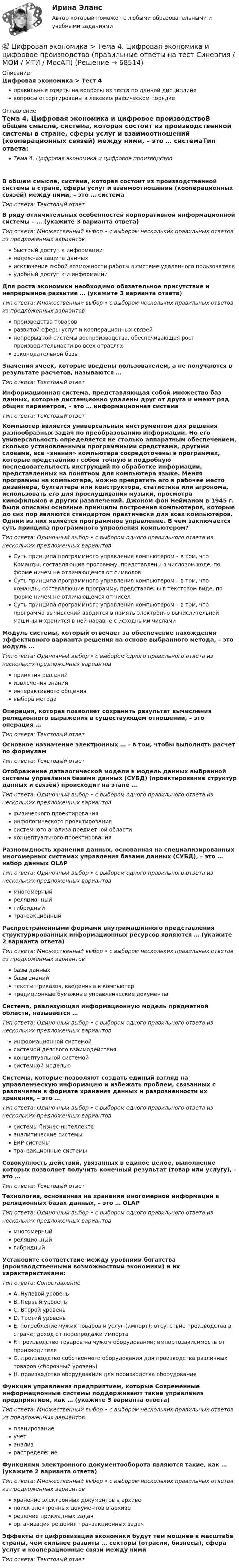      
            Описание
            Цифровая экономика > Тест 4правильные ответы на вопросы из теста по данной дисциплиневопросы отсортированы в лексикографическом порядке 
            Оглавление
            Тема 4. Цифровая экономика и цифровое производствоВ общем смысле, система, которая состоит из производственной системы в стране, сферы услуг и взаимоотношений (кооперационных связей) между ними, – это … системаТип ответа: Текcтовый ответ В ряду отличительных особенностей корпоративной информационной системы – … (укажите 3 варианта ответа)Тип ответа: Множественный выбор • с выбором нескольких правильных ответов из предложенных вариантовбыстрый доступ к информациинадежная защита данныхисключение любой возможности работы в системе удаленного пользователяудобный доступ к и информацииДля роста экономики необходимо обязательное присутствие и непрерывное развитие … (укажите 3 варианта ответа)Тип ответа: Множественный выбор • с выбором нескольких правильных ответов из предложенных вариантовпроизводства товаровразвитой сферы услуг и кооперационных связейнепрерывной системы воспроизводства, обеспечивающая рост производительности во всех отрасляхзаконодательной базыЗначения ячеек, которые введены пользователем, а не получаются в результате расчетов, называются …Тип ответа: Текcтовый ответ Информационная система, представляющая собой множество баз данных, которые дистанционно удалены друг от друга и имеют ряд общих параметров, – это … информационная системаТип ответа: Текcтовый ответ Компьютер является универсальным инструментом для решения разнообразных задач по преобразованию информации. Но его универсальность определяется не столько аппаратным обеспечением, сколько установленными программными средствами, другими словами, все «знания» компьютера сосредоточены в программах, которые представляют собой точную и подробную последовательность инструкций по обработке информации, представленных на понятном для компьютера языке. Меняя программы на компьютере, можно превратить его в рабочее место дизайнера, бухгалтера или конструктора, статистика или агронома, использовать его для прослушивания музыки, просмотра кинофильмов и других развлечений. Джоном фон Нейманом в 1945 г. были описаны основные принципы построения компьютеров, которые до сих пор являются стандартом практически для всех компьютеров. Одним из них является программное управление. В чем заключается суть принципа программного управления компьютером?Тип ответа: Одиночный выбор • с выбором одного правильного ответа из нескольких предложенных вариантовСуть принципа программного управления компьютером – в том, что Команды, составляющие программу, представлены в числовом коде, по форме ничем не отличающемся от символовСуть принципа программного управления компьютером – в том, что команды, составляющие программу, представлены в текстовом виде, по форме ничем не отличающемся от чиселСуть принципа программного управления компьютером – в том, что программа вычислений вводится в память электронно-вычислительной машины и хранится в ней наравне с исходными числамиМодуль системы, который отвечает за обеспечение нахождения эффективного варианта решения на основе выбранного метода, – это модуль …Тип ответа: Одиночный выбор • с выбором одного правильного ответа из нескольких предложенных вариантовпринятия решенийизвлечения знанийинтерактивного общениявыбора методаОперация, которая позволяет сохранить результат вычисления реляционного выражения в существующем отношении, – это операция …Тип ответа: Текcтовый ответ Основное назначение электронных … – в том, чтобы выполнять расчет по формуламТип ответа: Текcтовый ответ Отображение даталогической модели в модель данных выбранной системы управления базами данных (СУБД) (проектирование структур данных и связей) происходит на этапе …Тип ответа: Одиночный выбор • с выбором одного правильного ответа из нескольких предложенных вариантовфизического проектированияинфологического проектированиясистемного анализа предметной областиконцептуального проектированияРазновидность хранения данных, основанная на специализированных многомерных системах управления базами данных (СУБД), – это … набор данных OLAPТип ответа: Одиночный выбор • с выбором одного правильного ответа из нескольких предложенных вариантовмногомерныйреляционныйгибридныйтранзакционныйРаспространенными формами внутримашинного представления структурированных информационных ресурсов являются … (укажите 2 варианта ответа)Тип ответа: Множественный выбор • с выбором нескольких правильных ответов из предложенных вариантовбазы данныхбазы знанийтексты приказов, введенные в компьютертрадиционные бумажные управленческие документыСистема, реализующая информационную модель предметной области, называется …Тип ответа: Одиночный выбор • с выбором одного правильного ответа из нескольких предложенных вариантовинформационной системойсистемой делового взаимодействияконцептуальной системойсистемной модельюСистемы, которые позволяют создать единый взгляд на управленческую информацию и избежать проблем, связанных с различиями в формате хранения данных и разрозненности их хранения, – это …Тип ответа: Одиночный выбор • с выбором одного правильного ответа из нескольких предложенных вариантовсистемы бизнес-интеллектааналитические системыERP-системытранзакционные системыСовокупность действий, увязанных в единое целое, выполнение которых позволяет получить конечный результат (товар или услугу), – это …Тип ответа: Текcтовый ответ Технология, основанная на хранении многомерной информации в реляционных базах данных, – это … OLAPТип ответа: Одиночный выбор • с выбором одного правильного ответа из нескольких предложенных вариантовмногомерныйреляционныйгибридныйУстановите соответствие между уровнями богатства (производственными возможностями экономики) и их характеристиками:Тип ответа: СопоставлениеA. Нулевой уровеньB. Первый уровеньC. Второй уровеньD. Третий уровеньE. потребление чужих товаров и услуг (импорт); отсутствие производства в стране; доход от перепродажи импортаF. производство товаров на чужом оборудовании; импортозависимость от производителяG. производство собственного оборудования для производства различных товаров (сборочный уровень)H. производство оборудования для производства оборудованияФункции управления предприятием, которые Современные информационные системы поддерживают такие управления предприятием, как … (укажите 3 варианта ответа)Тип ответа: Множественный выбор • с выбором нескольких правильных ответов из предложенных вариантовпланированиеучетанализраспределениеФункциями электронного документооборота являются такие, как … (укажите 2 варианта ответа)Тип ответа: Множественный выбор • с выбором нескольких правильных ответов из предложенных вариантовхранение электронных документов в архивепоиск электронных документов в архиверешение прикладных задачорганизация решения транзакционных задачЭффекты от цифровизации экономики будут тем мощнее в масштабе страны, чем сильнее развиты … секторы (отрасли, бизнесы), сфера услуг и кооперационные связи между нимиТип ответа: Текcтовый ответ   
            
            
            💯 Цифровая экономика > Тема 3. Национальная программа «Цифровая экономика Российской Федерации» (правильные ответы на тест Синергия / МОИ / МТИ / МосАП)💯 Цифровая экономика > Тема 4. Цифровая экономика и цифровое производство (правильные ответы на тест Синергия / МОИ / МТИ / МосАП)💯 Цифровая экономика > Тема 5. Защита интеллектуальной собственности в цифровой экономике (правильные ответы на тест Синергия / МОИ / МТИ / МосАП)💯 Цифровая экономика [Тема 6-8] (ответы на тесты Синергия / МОИ / МТИ / МосАП, декарь 2023)💯 Цифровая экономика [Тема 6-8] (ответы на тесты Синергия / МОИ / МТИ / МосАП, сентябрь 2023)💯 Цифровая экономика [Тема 6-8] (ответы на тесты Синергия / МОИ / МТИ / МосАП, январь 2024)💯 Цифровая экономика > Тема 6. Электронный бизнес и электронная коммерция (правильные ответы на тест Синергия / МОИ / МТИ / МосАП)💯 Цифровая экономика [Тема 1-2] (ответы на тесты Синергия / МОИ / МТИ / МосАП, декабрь 2023)💯 Цифровая экономика [Тема 1-2] (ответы на тесты Синергия / МОИ / МТИ / МосАП, ноябрь 2023)💯 Цифровая экономика > Тема 1. Введение в цифровую экономику (правильные ответы на тест Синергия / МОИ / МТИ / МосАП)💯 Цифровая экономика > Тема 2. Методы цифровой обработки экономической информации (правильные ответы на тест Синергия / МОИ / МТИ / МосАП)💯 Цифровая экономика [Тема 3-5] (ответы на тесты Синергия / МОИ / МТИ / МосАП, декабрь 2023)💯 Цифровая экономика [Тема 3-5] (ответы на тесты Синергия / МОИ / МТИ / МосАП, ноябрь 2023)💯 Цифровая экономика [Тема 3-5] (ответы на тесты Синергия / МОИ / МТИ / МосАП, октябрь 2023)