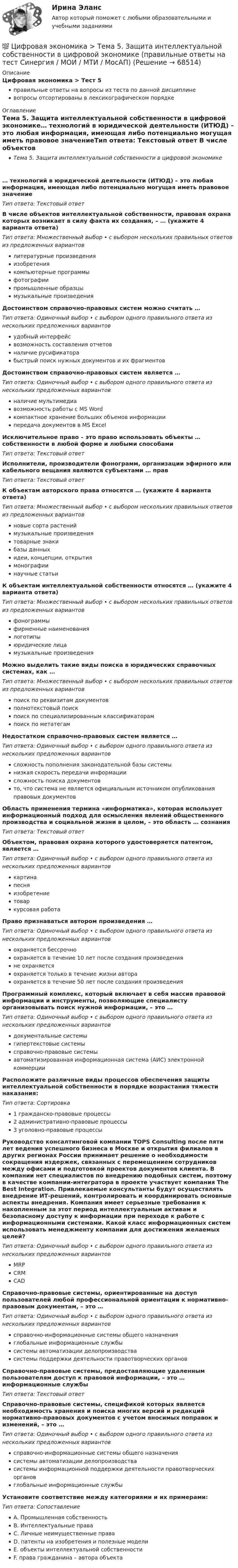      
            Описание
            Цифровая экономика > Тест 5правильные ответы на вопросы из теста по данной дисциплиневопросы отсортированы в лексикографическом порядке 
            Оглавление
            Тема 5. Защита интеллектуальной собственности в цифровой экономике… технологий в юридической деятельности (ИТЮД) – это любая информация, имеющая либо потенциально могущая иметь правовое значениеТип ответа: Текcтовый ответ В числе объектов интеллектуальной собственности, правовая охрана которых возникает в силу факта их создания, – … (укажите 4 варианта ответа)Тип ответа: Множественный выбор • с выбором нескольких правильных ответов из предложенных вариантовлитературные произведенияизобретениякомпьютерные программыфотографиипромышленные образцымузыкальные произведенияДостоинством справочно-правовых систем можно считать …Тип ответа: Одиночный выбор • с выбором одного правильного ответа из нескольких предложенных вариантовудобный интерфейсвозможность составления отчетовналичие русификаторабыстрый поиск нужных документов и их фрагментовДостоинством справочно-правовых систем является …Тип ответа: Одиночный выбор • с выбором одного правильного ответа из нескольких предложенных вариантовналичие мультимедиавозможность работы с MS Wordкомпактное хранение больших объемов информациипередача документов в MS ЕxcelИсключительное право – это право использовать объекты … собственности в любой форме и любыми способамиТип ответа: Текcтовый ответ Исполнители, производители фонограмм, организации эфирного или кабельного вещания являются субъектами … правТип ответа: Текcтовый ответ К объектам авторского права относятся … (укажите 4 варианта ответа)Тип ответа: Множественный выбор • с выбором нескольких правильных ответов из предложенных вариантовновые сорта растениймузыкальные произведениятоварные знакибазы данныхидеи, концепции, открытиямонографиинаучные статьиК объектам интеллектуальной собственности относятся … (укажите 4 варианта ответа)Тип ответа: Множественный выбор • с выбором нескольких правильных ответов из предложенных вариантовфонограммыфирменные наименованиялоготипыюридические лицамузыкальные произведенияМожно выделить такие виды поиска в юридических справочных системах, как …Тип ответа: Множественный выбор • с выбором нескольких правильных ответов из предложенных вариантовпоиск по реквизитам документовполнотекстовый поискпоиск по специализированным классификаторампоиск по метатегамНедостатком справочно-правовых систем является …Тип ответа: Одиночный выбор • с выбором одного правильного ответа из нескольких предложенных вариантовсложность пополнения законодательной базы системынизкая скорость передачи информациисложность поиска документовто, что система не является официальным источником опубликования правовых документовОбласть применения термина «информатика», которая использует информационный подход для осмысления явлений общественного производства и социальной жизни в целом, – это область … сознанияТип ответа: Текcтовый ответ Объектом, правовая охрана которого удостоверяется патентом, является …Тип ответа: Одиночный выбор • с выбором одного правильного ответа из нескольких предложенных вариантовкартинапесняизобретениетоваркурсовая работаПраво признаваться автором произведения …Тип ответа: Одиночный выбор • с выбором одного правильного ответа из нескольких предложенных вариантовохраняется бессрочноохраняется в течение 10 лет после создания произведенияне охраняетсяохраняется только в течение жизни автораохраняется в течение 50 лет после создания произведенияПрограммный комплекс, который включает в себя массив правовой информации и инструменты, позволяющие специалисту организовывать поиск нужной информации, – это …Тип ответа: Одиночный выбор • с выбором одного правильного ответа из нескольких предложенных вариантовдокументальные системыгипертекстовые системысправочно-правовые системыавтоматизированная информационная система (АИС) электронной коммерцииРасположите различные виды процессов обеспечения защиты интеллектуальной собственности в порядке возрастания тяжести наказания:Тип ответа: Сортировка1 гражданско-правовые процессы2 административно-правовые процессы3 уголовно-правовые процессыРуководство консалтинговой компании TOPS Consulting после пяти лет ведения успешного бизнеса в Москве и открытия филиалов в других регионах России принимает решение о необходимости сокращения издержек, связанных с перемещением сотрудников между офисами и подготовкой проектов документов клиента. В компании нет специалистов по внедрению подобных систем, поэтому в качестве компании-интегратора в проекте участвует компания The Best Integration. Привлекаемые консультанты будут осуществлять внедрение ИТ-решений, контролировать и координировать основные аспекты внедрения. Компания имеет серьезные требования к накопленным за этот период интеллектуальным активам и безопасному доступу к информации при переходе к работе с информационными системами. Какой класс информационных систем использовать менеджменту компании для достижения желаемых целей?Тип ответа: Одиночный выбор • с выбором одного правильного ответа из нескольких предложенных вариантовMRPCRMCADСправочно-правовые системы, ориентированные на доступ пользователей любой профессиональной ориентации к нормативно-правовым документам, – это …Тип ответа: Одиночный выбор • с выбором одного правильного ответа из нескольких предложенных вариантовсправочно-информационные системы общего назначенияглобальные информационные службысистемы автоматизации делопроизводствасистемы поддержки деятельности правотворческих органовСправочно-правовые системы, предоставляющие удаленным пользователям доступ к правовой информации, – это … информационные службыТип ответа: Текcтовый ответ Справочно-правовые системы, спецификой которых является необходимость хранения и поиска многих версий и редакций нормативно-правовых документов с учетом вносимых поправок и изменений, – это …Тип ответа: Одиночный выбор • с выбором одного правильного ответа из нескольких предложенных вариантовсправочно-информационные системы общего назначениясистемы автоматизации делопроизводствасистемы информационной поддержки деятельности правотворческих органовглобальные информационные службыУстановите соответствие между категориями и их примерами:Тип ответа: СопоставлениеA. Промышленная собственностьB. Интеллектуальные праваC. Личные неимущественные праваD. патенты на изобретения и полезные моделиE. объекты интеллектуальной собственностиF. права гражданина – автора объекта  
            
            
            💯 Цифровая экономика > Тема 4. Цифровая экономика и цифровое производство (правильные ответы на тест Синергия / МОИ / МТИ / МосАП)💯 Цифровая экономика > Тема 5. Защита интеллектуальной собственности в цифровой экономике (правильные ответы на тест Синергия / МОИ / МТИ / МосАП)💯 Цифровая экономика [Тема 6-8] (ответы на тесты Синергия / МОИ / МТИ / МосАП, декарь 2023)💯 Цифровая экономика [Тема 6-8] (ответы на тесты Синергия / МОИ / МТИ / МосАП, сентябрь 2023)💯 Цифровая экономика [Тема 6-8] (ответы на тесты Синергия / МОИ / МТИ / МосАП, январь 2024)💯 Цифровая экономика > Тема 6. Электронный бизнес и электронная коммерция (правильные ответы на тест Синергия / МОИ / МТИ / МосАП)💯 Цифровая экономика > Тема 7. Управление качеством электронных услуг (правильные ответы на тест Синергия / МОИ / МТИ / МосАП)💯 Цифровая экономика [Тема 1-2] (ответы на тесты Синергия / МОИ / МТИ / МосАП, ноябрь 2023)💯 Цифровая экономика > Тема 1. Введение в цифровую экономику (правильные ответы на тест Синергия / МОИ / МТИ / МосАП)💯 Цифровая экономика > Тема 2. Методы цифровой обработки экономической информации (правильные ответы на тест Синергия / МОИ / МТИ / МосАП)💯 Цифровая экономика [Тема 3-5] (ответы на тесты Синергия / МОИ / МТИ / МосАП, декабрь 2023)💯 Цифровая экономика [Тема 3-5] (ответы на тесты Синергия / МОИ / МТИ / МосАП, ноябрь 2023)💯 Цифровая экономика [Тема 3-5] (ответы на тесты Синергия / МОИ / МТИ / МосАП, октябрь 2023)💯 Цифровая экономика [Тема 3-5] (ответы на тесты Синергия / МОИ / МТИ / МосАП, сентябрь 2023)