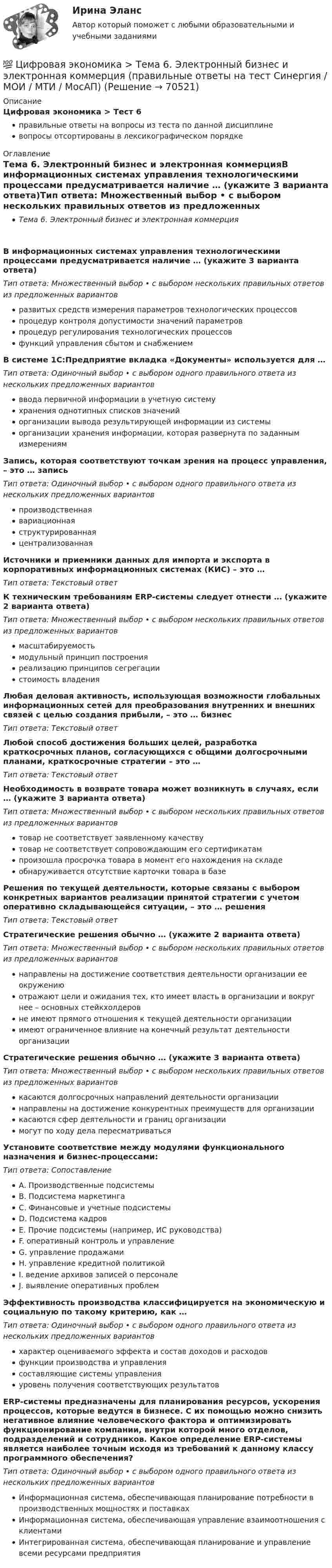      
            Описание
            Цифровая экономика > Тест 6правильные ответы на вопросы из теста по данной дисциплиневопросы отсортированы в лексикографическом порядке 
            Оглавление
            Тема 6. Электронный бизнес и электронная коммерцияВ информационных системах управления технологическими процессами предусматривается наличие … (укажите 3 варианта ответа)Тип ответа: Множественный выбор • с выбором нескольких правильных ответов из предложенных вариантовразвитых средств измерения параметров технологических процессовпроцедур контроля допустимости значений параметровпроцедур регулирования технологических процессовфункций управления сбытом и снабжениемВ системе 1С:Предприятие вкладка «Документы» используется для …Тип ответа: Одиночный выбор • с выбором одного правильного ответа из нескольких предложенных вариантовввода первичной информации в учетную системухранения однотипных списков значенийорганизации вывода результирующей информации из системыорганизации хранения информации, которая развернута по заданным измерениямЗапись, которая соответствуют точкам зрения на процесс управления, – это … записьТип ответа: Одиночный выбор • с выбором одного правильного ответа из нескольких предложенных вариантовпроизводственнаявариационнаяструктурированнаяцентрализованнаяИсточники и приемники данных для импорта и экспорта в корпоративных информационных системах (КИС) – это …Тип ответа: Текcтовый ответ К техническим требованиям ERP-системы следует отнести … (укажите 2 варианта ответа)Тип ответа: Множественный выбор • с выбором нескольких правильных ответов из предложенных вариантовмасштабируемостьмодульный принцип построенияреализацию принципов сегрегациистоимость владенияЛюбая деловая активность, использующая возможности глобальных информационных сетей для преобразования внутренних и внешних связей с целью создания прибыли, – это … бизнесТип ответа: Текcтовый ответ Любой способ достижения больших целей, разработка краткосрочных планов, согласующихся с общими долгосрочными планами, краткосрочные стратегии – это …Тип ответа: Текcтовый ответ Необходимость в возврате товара может возникнуть в случаях, если … (укажите 3 варианта ответа)Тип ответа: Множественный выбор • с выбором нескольких правильных ответов из предложенных вариантовтовар не соответствует заявленному качествутовар не соответствует сопровождающим его сертификатампроизошла просрочка товара в момент его нахождения на складеобнаруживается отсутствие карточки товара в базеРешения по текущей деятельности, которые связаны с выбором конкретных вариантов реализации принятой стратегии с учетом оперативно складывающейся ситуации, – это … решенияТип ответа: Текcтовый ответ Стратегические решения обычно … (укажите 2 варианта ответа)Тип ответа: Множественный выбор • с выбором нескольких правильных ответов из предложенных вариантовнаправлены на достижение соответствия деятельности организации ее окружениюотражают цели и ожидания тех, кто имеет власть в организации и вокруг нее – основных стейкхолдеровне имеют прямого отношения к текущей деятельности организацииимеют ограниченное влияние на конечный результат деятельности организацииСтратегические решения обычно … (укажите 3 варианта ответа)Тип ответа: Множественный выбор • с выбором нескольких правильных ответов из предложенных вариантовкасаются долгосрочных направлений деятельности организациинаправлены на достижение конкурентных преимуществ для организациикасаются сфер деятельности и границ организациимогут по ходу дела пересматриватьсяУстановите соответствие между модулями функционального назначения и бизнес-процессами:Тип ответа: СопоставлениеA. Производственные подсистемыB. Подсистема маркетингаC. Финансовые и учетные подсистемыD. Подсистема кадровE. Прочие подсистемы (например, ИС руководства)F. оперативный контроль и управлениеG. управление продажамиH. управление кредитной политикойI. ведение архивов записей о персоналеJ. выявление оперативных проблемЭффективность производства классифицируется на экономическую и социальную по такому критерию, как …Тип ответа: Одиночный выбор • с выбором одного правильного ответа из нескольких предложенных вариантовхарактер оцениваемого эффекта и состав доходов и расходовфункции производства и управлениясоставляющие системы управленияуровень получения соответствующих результатовERP-системы предназначены для планирования ресурсов, ускорения процессов, которые ведутся в бизнесе. С их помощью можно снизить негативное влияние человеческого фактора и оптимизировать функционирование компании, внутри которой много отделов, подразделений и сотрудников. Какое определение ERP-системы является наиболее точным исходя из требований к данному классу программного обеспечения?Тип ответа: Одиночный выбор • с выбором одного правильного ответа из нескольких предложенных вариантовИнформационная система, обеспечивающая планирование потребности в производственных мощностях и поставкахИнформационная система, обеспечивающая управление взаимоотношения с клиентамиИнтегрированная система, обеспечивающая планирование и управление всеми ресурсами предприятия  
            
            
            💯 Цифровая экономика [Тема 6-8] (ответы на тесты Синергия / МОИ / МТИ / МосАП, январь 2024)💯 Цифровая экономика > Тема 6. Электронный бизнес и электронная коммерция (правильные ответы на тест Синергия / МОИ / МТИ / МосАП)💯 Цифровая экономика > Тема 7. Управление качеством электронных услуг (правильные ответы на тест Синергия / МОИ / МТИ / МосАП)💯 Цифровая экономика > Тема 8. Цифровая экономика средствами компьютерных сетей, Internet, киберфизических систем, виртуальных облачных вычислений (правильные ответы на тест Синергия / МОИ / МТИ / МосАП)💯 Цифровая экономика [темы 1, 2] (все ответы на тесты Синергия / МТИ / МосАП, апрель 2023)Цифровая экономика, темы 1-2, итоговый тест (ответы на тест Синергия / МТИ / МОИ / МосАП, 50 вопросов)Цифровая экономика - «Темы 1,2» -Итоговый тест /«Темы 3,4,5» - Итоговый тест /«Темы 6, 7, 8»  - Компетентностный тест - Итоговый тест  . Сборник  ответов на тесты. «Синергия» МФПУ / МОИ / МТИ / МосАП.💯 Цифровая экономика [Тема 3-5] (ответы на тесты Синергия / МОИ / МТИ / МосАП, ноябрь 2023)💯 Цифровая экономика [Тема 3-5] (ответы на тесты Синергия / МОИ / МТИ / МосАП, октябрь 2023)💯 Цифровая экономика [Тема 3-5] (ответы на тесты Синергия / МОИ / МТИ / МосАП, сентябрь 2023)💯 Цифровая экономика > Тема 3. Национальная программа «Цифровая экономика Российской Федерации» (правильные ответы на тест Синергия / МОИ / МТИ / МосАП)💯 Цифровая экономика > Тема 4. Цифровая экономика и цифровое производство (правильные ответы на тест Синергия / МОИ / МТИ / МосАП)💯 Цифровая экономика > Тема 5. Защита интеллектуальной собственности в цифровой экономике (правильные ответы на тест Синергия / МОИ / МТИ / МосАП)💯 Цифровая экономика [Тема 6-8] (ответы на тесты Синергия / МОИ / МТИ / МосАП, декарь 2023)