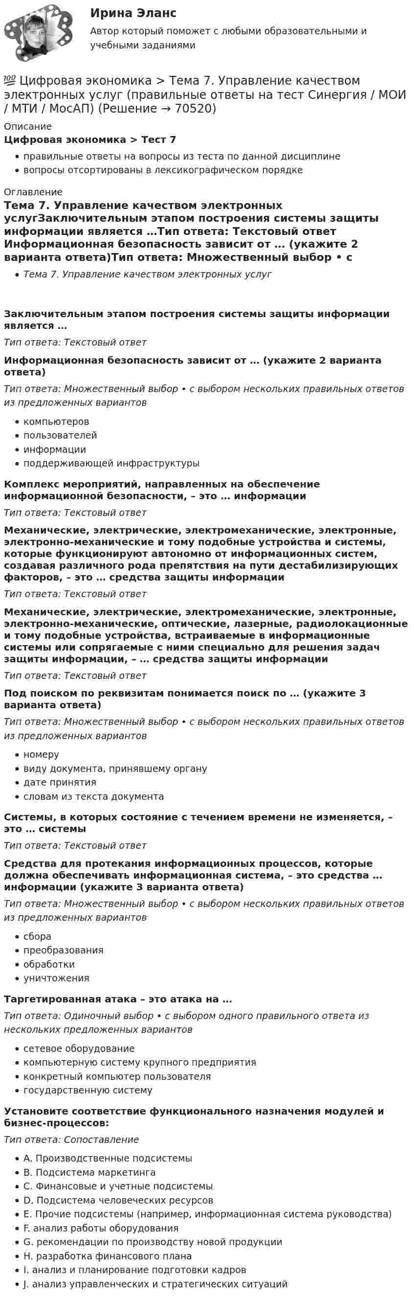      
            Описание
            Цифровая экономика > Тест 7правильные ответы на вопросы из теста по данной дисциплиневопросы отсортированы в лексикографическом порядке 
            Оглавление
            Тема 7. Управление качеством электронных услугЗаключительным этапом построения системы защиты информации является …Тип ответа: Текcтовый ответ Информационная безопасность зависит от … (укажите 2 варианта ответа)Тип ответа: Множественный выбор • с выбором нескольких правильных ответов из предложенных вариантовкомпьютеровпользователейинформацииподдерживающей инфраструктурыКомплекс мероприятий, направленных на обеспечение информационной безопасности, – это … информацииТип ответа: Текcтовый ответ Механические, электрические, электромеханические, электронные, электронно-механические и тому подобные устройства и системы, которые функционируют автономно от информационных систем, создавая различного рода препятствия на пути дестабилизирующих факторов, – это … средства защиты информацииТип ответа: Текcтовый ответ Механические, электрические, электромеханические, электронные, электронно-механические, оптические, лазерные, радиолокационные и тому подобные устройства, встраиваемые в информационные системы или сопрягаемые с ними специально для решения задач защиты информации, – … средства защиты информацииТип ответа: Текcтовый ответ Под поиском по реквизитам понимается поиск по … (укажите 3 варианта ответа)Тип ответа: Множественный выбор • с выбором нескольких правильных ответов из предложенных вариантовномерувиду документа, принявшему органудате принятиясловам из текста документаСистемы, в которых состояние с течением времени не изменяется, – это … системыТип ответа: Текcтовый ответ Средства для протекания информационных процессов, которые должна обеспечивать информационная система, – это средства … информации (укажите 3 варианта ответа)Тип ответа: Множественный выбор • с выбором нескольких правильных ответов из предложенных вариантовсборапреобразованияобработкиуничтоженияТаргетированная атака – это атака на …Тип ответа: Одиночный выбор • с выбором одного правильного ответа из нескольких предложенных вариантовсетевое оборудованиекомпьютерную систему крупного предприятияконкретный компьютер пользователягосударственную системуУстановите соответствие функционального назначения модулей и бизнес-процессов:Тип ответа: СопоставлениеA. Производственные подсистемыB. Подсистема маркетингаC. Финансовые и учетные подсистемыD. Подсистема человеческих ресурсовE. Прочие подсистемы (например, информационная система руководства)F. анализ работы оборудованияG. рекомендации по производству новой продукцииH. разработка финансового планаI. анализ и планирование подготовки кадровJ. анализ управленческих и стратегических ситуаций  
            
            
            💯 Цифровая экономика > Тема 6. Электронный бизнес и электронная коммерция (правильные ответы на тест Синергия / МОИ / МТИ / МосАП)💯 Цифровая экономика > Тема 7. Управление качеством электронных услуг (правильные ответы на тест Синергия / МОИ / МТИ / МосАП)💯 Цифровая экономика > Тема 8. Цифровая экономика средствами компьютерных сетей, Internet, киберфизических систем, виртуальных облачных вычислений (правильные ответы на тест Синергия / МОИ / МТИ / МосАП)💯 Цифровая экономика [темы 1, 2] (все ответы на тесты Синергия / МТИ / МосАП, апрель 2023)Цифровая экономика, темы 1-2, итоговый тест (ответы на тест Синергия / МТИ / МОИ / МосАП, 50 вопросов)Цифровая экономика - «Темы 1,2» -Итоговый тест /«Темы 3,4,5» - Итоговый тест /«Темы 6, 7, 8»  - Компетентностный тест - Итоговый тест  . Сборник  ответов на тесты. «Синергия» МФПУ / МОИ / МТИ / МосАП.💯 Цифровая экономика [темы 1, 2] (ответы на тесты Синергия / МТИ / МосАП, март 2023)💯 Цифровая экономика [Тема 3-5] (ответы на тесты Синергия / МОИ / МТИ / МосАП, октябрь 2023)💯 Цифровая экономика [Тема 3-5] (ответы на тесты Синергия / МОИ / МТИ / МосАП, сентябрь 2023)💯 Цифровая экономика > Тема 3. Национальная программа «Цифровая экономика Российской Федерации» (правильные ответы на тест Синергия / МОИ / МТИ / МосАП)💯 Цифровая экономика > Тема 4. Цифровая экономика и цифровое производство (правильные ответы на тест Синергия / МОИ / МТИ / МосАП)💯 Цифровая экономика > Тема 5. Защита интеллектуальной собственности в цифровой экономике (правильные ответы на тест Синергия / МОИ / МТИ / МосАП)💯 Цифровая экономика [Тема 6-8] (ответы на тесты Синергия / МОИ / МТИ / МосАП, декарь 2023)💯 Цифровая экономика [Тема 6-8] (ответы на тесты Синергия / МОИ / МТИ / МосАП, сентябрь 2023)