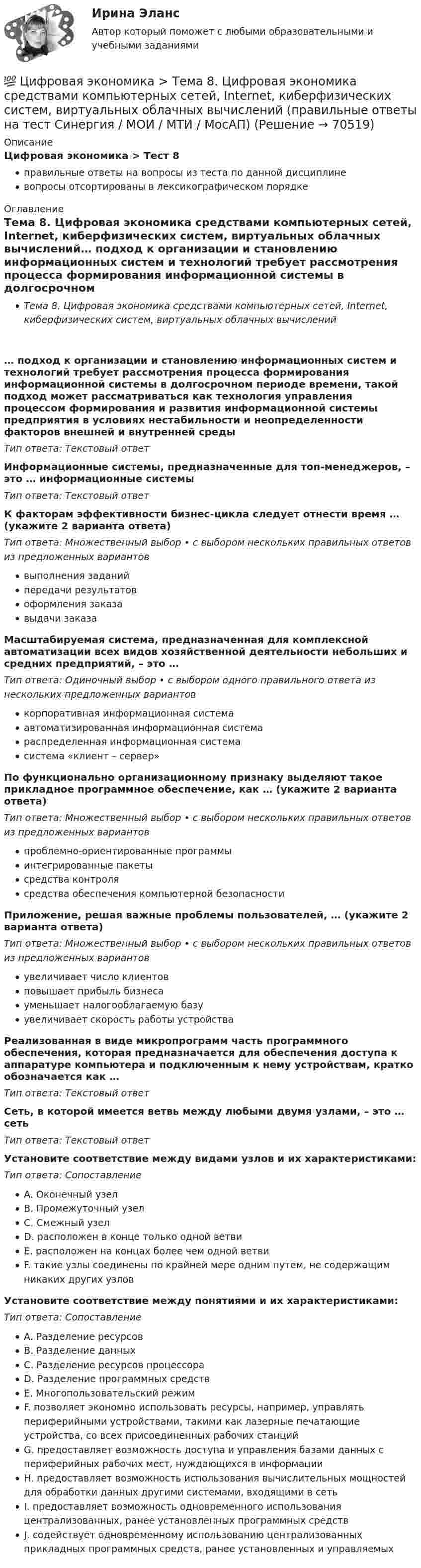      
            Описание
            Цифровая экономика > Тест 8правильные ответы на вопросы из теста по данной дисциплиневопросы отсортированы в лексикографическом порядке 
            Оглавление
            Тема 8. Цифровая экономика средствами компьютерных сетей, Internet, киберфизических систем, виртуальных облачных вычислений… подход к организации и становлению информационных систем и технологий требует рассмотрения процесса формирования информационной системы в долгосрочном периоде времени, такой подход может рассматриваться как технология управления процессом формирования и развития информационной системы предприятия в условиях нестабильности и неопределенности факторов внешней и внутренней средыТип ответа: Текcтовый ответ Информационные системы, предназначенные для топ-менеджеров, – это … информационные системыТип ответа: Текcтовый ответ К факторам эффективности бизнес-цикла следует отнести время … (укажите 2 варианта ответа)Тип ответа: Множественный выбор • с выбором нескольких правильных ответов из предложенных вариантоввыполнения заданийпередачи результатовоформления заказавыдачи заказаМасштабируемая система, предназначенная для комплексной автоматизации всех видов хозяйственной деятельности небольших и средних предприятий, – это …Тип ответа: Одиночный выбор • с выбором одного правильного ответа из нескольких предложенных вариантовкорпоративная информационная системаавтоматизированная информационная системараспределенная информационная системасистема «клиент – сервер»По функционально организационному признаку выделяют такое прикладное программное обеспечение, как … (укажите 2 варианта ответа)Тип ответа: Множественный выбор • с выбором нескольких правильных ответов из предложенных вариантовпроблемно-ориентированные программыинтегрированные пакетысредства контролясредства обеспечения компьютерной безопасностиПриложение, решая важные проблемы пользователей, … (укажите 2 варианта ответа)Тип ответа: Множественный выбор • с выбором нескольких правильных ответов из предложенных вариантовувеличивает число клиентовповышает прибыль бизнесауменьшает налогооблагаемую базуувеличивает скорость работы устройстваРеализованная в виде микропрограмм часть программного обеспечения, которая предназначается для обеспечения доступа к аппаратуре компьютера и подключенным к нему устройствам, кратко обозначается как …Тип ответа: Текcтовый ответ Сеть, в которой имеется ветвь между любыми двумя узлами, – это … сетьТип ответа: Текcтовый ответ Установите соответствие между видами узлов и их характеристиками:Тип ответа: СопоставлениеA. Оконечный узелB. Промежуточный узелC. Смежный узелD. расположен в конце только одной ветвиE. расположен на концах более чем одной ветвиF. такие узлы соединены по крайней мере одним путем, не содержащим никаких других узловУстановите соответствие между понятиями и их характеристиками:Тип ответа: СопоставлениеA. Разделение ресурсовB. Разделение данныхC. Разделение ресурсов процессораD. Разделение программных средствE. Многопользовательский режимF. позволяет экономно использовать ресурсы, например, управлять периферийными устройствами, такими как лазерные печатающие устройства, со всех присоединенных рабочих станцийG. предоставляет возможность доступа и управления базами данных с периферийных рабочих мест, нуждающихся в информацииH. предоставляет возможность использования вычислительных мощностей для обработки данных другими системами, входящими в сетьI. предоставляет возможность одновременного использования централизованных, ранее установленных программных средствJ. содействует одновременному использованию централизованных прикладных программных средств, ранее установленных и управляемых  
            
            
            💯 Цифровая экономика > Тема 7. Управление качеством электронных услуг (правильные ответы на тест Синергия / МОИ / МТИ / МосАП)💯 Цифровая экономика > Тема 8. Цифровая экономика средствами компьютерных сетей, Internet, киберфизических систем, виртуальных облачных вычислений (правильные ответы на тест Синергия / МОИ / МТИ / МосАП)💯 Цифровая экономика [темы 1, 2] (все ответы на тесты Синергия / МТИ / МосАП, апрель 2023)Цифровая экономика, темы 1-2, итоговый тест (ответы на тест Синергия / МТИ / МОИ / МосАП, 50 вопросов)Цифровая экономика - «Темы 1,2» -Итоговый тест /«Темы 3,4,5» - Итоговый тест /«Темы 6, 7, 8»  - Компетентностный тест - Итоговый тест  . Сборник  ответов на тесты. «Синергия» МФПУ / МОИ / МТИ / МосАП.💯 Цифровая экономика [темы 1, 2] (ответы на тесты Синергия / МТИ / МосАП, март 2023)💯 Цифровая экономика [темы 1, 2] (ответы на тесты Синергия / МТИ / МосАП, январь 2023)💯 Цифровая экономика [Тема 3-5] (ответы на тесты Синергия / МОИ / МТИ / МосАП, сентябрь 2023)💯 Цифровая экономика > Тема 3. Национальная программа «Цифровая экономика Российской Федерации» (правильные ответы на тест Синергия / МОИ / МТИ / МосАП)💯 Цифровая экономика > Тема 4. Цифровая экономика и цифровое производство (правильные ответы на тест Синергия / МОИ / МТИ / МосАП)💯 Цифровая экономика > Тема 5. Защита интеллектуальной собственности в цифровой экономике (правильные ответы на тест Синергия / МОИ / МТИ / МосАП)💯 Цифровая экономика [Тема 6-8] (ответы на тесты Синергия / МОИ / МТИ / МосАП, декарь 2023)💯 Цифровая экономика [Тема 6-8] (ответы на тесты Синергия / МОИ / МТИ / МосАП, сентябрь 2023)💯 Цифровая экономика [Тема 6-8] (ответы на тесты Синергия / МОИ / МТИ / МосАП, январь 2024)