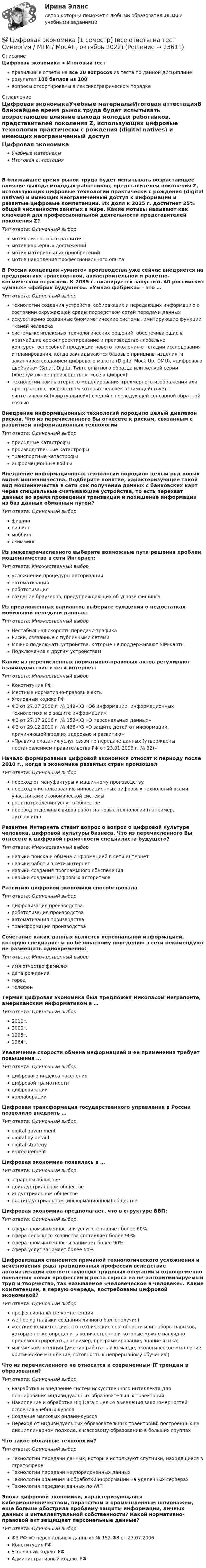     
          Описание
          Цифровая экономика > Итоговый тестправильные ответы на все 20 вопросов из теста по данной дисциплинерезультат 100 баллов из 100вопросы отсортированы в лексикографическом порядке 
          Оглавление
          Цифровая экономикаУчебные материалыИтоговая аттестацияВ ближайшее время рынок труда будет испытывать возрастающее влияние выхода молодых работников, представителей поколения Z, использующих цифровые технологии практически с рождения (digital natives) и имеющих неограниченный доступ к информации и развитые цифровые компетенции. Их доля к 2025 г. достигнет 25% общей численности занятых в мире. Какие мотивы называют как ключевой для профессиональной деятельности представителей поколения Z?Тип ответа: Одиночный выбормотив личностного развитиямотив карьерных достижениймотив материальных приобретениймотив накопления профессионального опытаВ России концепция «умного» производства уже сейчас внедряется на предприятиях транспортной, авиастроительной и ракетно-космической отраслей. К 2035 г. планируется запустить 40 российских «умных» «фабрик будущего». «Умная фабрика» – это …Тип ответа: Одиночный выбортехнологии создания устройств, собирающих и передающих информацию о состоянии окружающей среды посредством сетей передачи данныхискусственно созданные биомиметические системы, имитирующие функции тканей человекасистемы комплексных технологических решений, обеспечивающие в кратчайшие сроки проектирование и производство глобально конкурентоспособной продукции нового поколения от стадии исследования и планирования, когда закладываются базовые принципы изделия, и заканчивая созданием цифрового макета (Digital Mock-Up, DMU), «цифрового двойника» (Smart Digital Twin), опытного образца или мелкой серии («безбумажное производство», «всё в цифре»)технологии компьютерного моделирования трехмерного изображения или пространства, посредством которых человек взаимодействует с синтетической («виртуальной») средой с последующей сенсорной обратной связьюВнедрение информационных технологий породило целый диапазон рисков. Что из перечисленного Вы отнесете к рискам, связанным с развитием информационных технологийТип ответа: Одиночный выборприродные катастрофыпроизводственные катастрофытранспортные катастрофыинформационные войныВнедрение информационных технологий породило целый ряд новых видов мошенничества. Подберите понятие, характеризующее такой вид мошенничества в сети как получение данных с банковских карт через специальные считывающие устройства, то есть перехват данных во время проведения транзакции и похищение информации из баз данных обманным путем?Тип ответа: Одиночный выборфишингвишингмоббингскиммингИз нижеперечисленного выберите возможные пути решения проблем мошенничества в сети Интернет:Тип ответа: Множественный выборусложнение процедуры авторизацииавтоматизацияробототизациясоздание браузеров, предупреждающих об угрозе фишингаИз предложенных вариантов выберите суждения о недостатках мобильной передачи данных:Тип ответа: Множественный выборНестабильная скорость передачи трафикаРиски, связанные с публичными сетямиМожно подключать устройства, которые не поддерживают SIM-картыПодключение к другим устройствамКакие из перечисленных нормативно-правовых актов регулируют взаимодействия в сети интернет:Тип ответа: Множественный выборКонституция РФМестные нормативно-правовые актыУголовный кодекс РФФЗ от 27.07.2006 г. № 149-ФЗ «Об информации, информационных технологиях и о защите информации»ФЗ от 27.07.2006 г. № 152-ФЗ «О персональных данных»ФЗ от 29.12.2010 г. № 436-ФЗ «О защите детей от информации, причиняющей вред их здоровью и развитию»«Правила оказания услуг связи по передаче данных (утверждены постановлением правительства РФ от 23.01.2006 г. № 32)»Начало формирования цифровой экономики относят к периоду после 2010 г., когда в экономике развитых стран произошелТип ответа: Одиночный выборпереход от мануфактуры к машинному производствупереход к использованию инновационных цифровых технологий всеми участниками экономической системырост потребления услуг в обществеперевод отдельных видов работ на новые технологии (например, аутсорсинг)Развитие Интернета ставит вопрос о вопрос о цифровой культуре человека, цифровой культуры бизнеса. Что из перечисленного Вы отнесете к цифровой грамотности специалиста будущего?Тип ответа: Множественный выборнавыки поиска и обмена информацией в сети интернетнавыки работы в сети интернетнавыки создания программного обеспечениянавыки создания цифровых алгоритмовРазвитию цифровой экономики способствовалаТип ответа: Одиночный выборцифровизация производстваробототизация производстваавтоматизация производстватрансформация производстваСочетание каких данных является персональной информацией, которую специалисты по безопасному поведению в сети рекомендуют не размещать одновременно:Тип ответа: Множественный выборимя отчество фамилиядата рождениягородтелефонТермин цифровая экономика был предложен Николасом Неграпонте, американским информатиком в …Тип ответа: Одиночный выбор2010г.2000г.1995г.1964г.Увеличение скорости обмена информацией и ее применения требует повышения …Тип ответа: Одиночный выборцифрового индекса населенияцифровой грамотностицифровизацииколлаборацииЦифровая трансформация государственного управления в России позволило внедрить …Тип ответа: Одиночный выборdigital governmentdigital by defauldigital strategye-procurementЦифровая экономика появилась в …Тип ответа: Одиночный выбораграрном обществедоиндустриальном обществеиндустриальном обществепостиндустриальном (информационном) обществеЦифровая экономика предполагает, что в структуре ВВП:Тип ответа: Одиночный выборсфера промышленности и услуг составляет более 60%сфера сельского хозяйства составляет более 90%сфера промышленности занимает более 90%сфера услуг занимает более 60%Цифровизация становится причиной технологического усложнения и исчезновения ряда традиционных профессий вследствие автоматизации соответствующих трудовых операций и одновременно появления новых профессий и роста спроса на не-алгоритмизируемый труд и творчество, так называемое «человеческое в человеке». Какие компетенции, в первую очередь, востребованы цифровой экономикой?Тип ответа: Одиночный выборпрофессиональные компетенцииwell-being (навыки создания личного балгополучия)жесткие компетенции (это технические способности или наборы навыков, которые легко определить количественно и которые можно наглядно продемонстрировать, например, программирование, знание языка)мягкие компетенции (умение работать в команде, экологическое мышление, критическое мышление, готовность к непрерывному обучению)Что из перечисленного не относится к современным IT трендам в образовании?Тип ответа: Одиночный выборРазработка и внедрение систем искусственного интеллекта для планирования индивидуальных образовательных траекторийНакопление и обработка Big Data с целью выявления закономерностей освоения учебных курсовСоздание массовых онлайн-курсовПереход от индивидуальных образовательных траекторий, построенных на дисциплинарном подходе, к массовому образованию в больших группахЧто такое облачные технологии?Тип ответа: Одиночный выборТехнологии передачи данных, которые используют спутники, находящиеся в стратосфереТехнологии передачи неупорядоченных данныхТехнологии хранения и обработки информации на удаленных серверахТехнология передачи данных по WiFiЭпоха цифровой экономики, характеризующаяся кибермошенничеством, пиратством и промышленным шпионажем, еще больше обострила проблему защиты информации, личных данных и интеллектуальной собственности? Какой нормативно-правовой акт защищает персональные данные?Тип ответа: Одиночный выборФЗ РФ «О персональных данных» № 152-ФЗ от 27.07.2006Конституция РФУголовный кодекс РФАдминистративный кодекс РФ  
            
            
            Цифровая экономика 1 семестр💯 Цифровая экономика [1 семестр] (все ответы на тест Синергия / МТИ / МосАП, октябрь 2022)💯 Цифровая экономика [1 семестр] (все ответы на тест Синергия / МТИ / МосАП, сентябрь 2022)Цифровая экономика (1 семестр) НОВЫЙ / Синергия (МОИ, МОСАП, МТИ) / Тема 1 + Тема 2 + Итоговая аттестация / 81 вопрос / Результаты 97-100%Цифровая экономика 1 семестр (новый) тест с ответами Синергия/МОИ/ МТИ /МОСАПЦифровая экономика 1 семестр Ответы на тесты самопроверки и итоговый Синергия МТИЦифровая экономика (1 семестр). Синергия. На отлично!Цифровая экономика Цифровая экономика  Цифровая экономика_Цифровая Экономика Цифровая экономика 1,2,3 семестры. Результат отлично.Цифровая экономика 1 кур 2 семестр ЗачетЦИФРОВАЯ ЭКОНОМИКА 1 курс 2 семестр