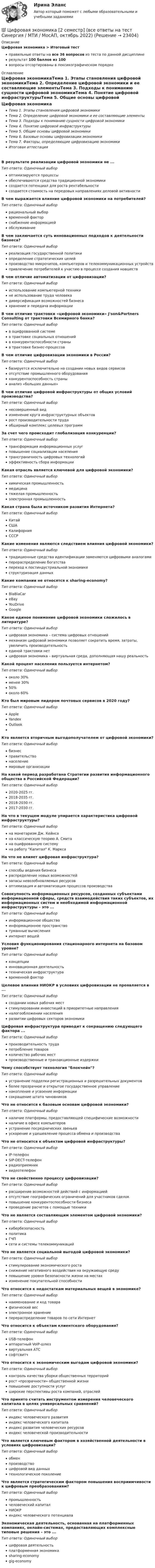     
          Описание
          Цифровая экономика > Итоговый тестправильные ответы на все 36 вопросов из теста по данной дисциплинерезультат 100 баллов из 100вопросы отсортированы в лексикографическом порядке 
          Оглавление
          Цифровая экономикаТема 1. Этапы становления цифровой экономикиТема 2. Определение цифровой экономики и ее составляющие элементыТема 3. Подходы к пониманию сущности цифровой экономикиТема 4. Понятие цифровой инфраструктурыТема 5. Общие основы цифровой экономикиТема 6. Базовые основы цифровизации экономикиТема 7. Факторы, определяющие цифровизацию экономикиИтоговая аттестацияВ результате реализации цифровой экономики не ...Тип ответа: Одиночный выбороптимизируются процессыобеспечиваются средства традиционной экономикисоздается потенциал для роста рентабельностисоздается стоимость на передовых направлениях деловой активностиВ чем выражается влияние цифровой экономики на потребителей?Тип ответа: Одиночный выборрациональный выборвременной факторснабжение информациейобслуживаниеВ чем заключается суть инновационных подходов к деятельности бизнеса?Тип ответа: Одиночный выборреализация государственной политикиопределение стратегических целейпроизводство микрочипов, компьютеров и телекоммуникационных устройствпривлечение потребителей к участию в процессе создания новшествВ чем отличие автоматизации от цифровизации?Тип ответа: Одиночный выбориспользование компьютерной техникине использование труда человекадиверсификация возможностей бизнесахранение и передача информацииВ чем отличие трактовки «цифровой экономики» J'son&amp;Partners Consulting от трактовки Всемирного банка?Тип ответа: Одиночный выборв оцифрованной системев трактовке социальных отношенийв конкурентоспособности страныв трактовке бизнес-процессовВ чем отличие цифровизации экономики в России?Тип ответа: Одиночный выборбазируется исключительно на создании новых видов сервисовотсутствие промышленного оборудованияконкурентоспособность страныанализ «больших данных»В чем отличие цифровой инфраструктуры от общих условий производства?Тип ответа: Одиночный выборнесовершенный видизменение круга инфраструктурных объектоврост производительности трудаобширный комплекс целевых программЗа счет чего происходит глобализация конкуренции?Тип ответа: Одиночный выбортрансформация информационных услугповышение социализации населениятрансграничность цифровых технологийэффективность сбора информацииКакая отрасль является ключевой для цифровой экономики?Тип ответа: Одиночный выборхимическая промышленностьмедицинатяжелая промышленностьэлектронная промышленностьКакая страна была источником развития Интернета?Тип ответа: Одиночный выборКитайСШАКалифорнияСССРКакие изменения являются следствием влияния цифровой экономики?Тип ответа: Одиночный выбортрадиционные средства идентификации заменяются цифровыми аналогамиперераспределение богатствапереход к постиндустриальной экономикеструктуризация данныхКакие компании не относятся к sharing-economy?Тип ответа: Одиночный выборBlaBlaCareBayYouDriveGoogleКакое единое понимание цифровой экономики сложилось в литературе?Тип ответа: Одиночный выборцифровая экономика – система цифровых отношениймеханизм цифровой экономики позволяет сократить время, затраты, увеличить производительностьединой трактовки нетцифровая экономика – виртуальная среда, дополняющая нашу реальностьКакой процент населения пользуется интернетом?Тип ответа: Одиночный выбороколо 30%менее 30%50%около 60%Кто был мировым лидером почтовых сервисов в 2020 году?Тип ответа: Одиночный выборAppleYandexOutlookКто является вторичным выгодополучателем от цифровой экономики?Тип ответа: Одиночный выборбизнесправительствонаселениемировые организацииНа какой период разработана Стратегии развития информационного общества в Российской Федерации?Тип ответа: Одиночный выбор2020-2025 гг.2018-2035 гг.2018-2030 гг.2017-2030 гг.На что в текущем модуле упирается характеристика цифровой инфраструктуры?Тип ответа: Одиночный выборна монетаризм Дж. Кейнсана классическую теорию А. Смитана оцифрованную системуна работу Капитал К. МарксаНа что не влияет цифровая инфраструктура?Тип ответа: Одиночный выборспособы ведения бизнесараспределение новых возможностейзапасы невозобновляемых ресурсовоптимизация и автоматизация процессов производстваСовокупность информационных ресурсов, созданных субъектами информационной сферы, средств взаимодействия таких субъектов, их информационных систем и необходимой информационной инфраструктуры – это ...Тип ответа: Одиночный выборинформационное обществоинформационное пространствотуманные вычисленияинтернет вещейУсловия функционирования стационарного интернета на базовом уровне?Тип ответа: Одиночный выборконцепцииинновационная деятельностьтехническая инфраструктуравременной факторЦелевое влияния НИОКР в условиях цифровизации не проявляется в ...Тип ответа: Одиночный выборсоздании новых рабочих местстимулировании инвестиций в приоритетные направленияналогообложении населенияразвитии цифровых секторов экономикиЦифровая инфраструктура приводит к сокращению следующего фактора ...Тип ответа: Одиночный выборпроизводительность трудапотребление товаровколичество рабочих местпроизводственные и транзакционные издержкиЧему способствует технология блокчейн?Тип ответа: Одиночный выборустранение подделки регистрационных и разрешительных документовболее прозрачное и открытое государственное управлениенакопление и усвоение информациисокращение штата чиновниковЧто не относится к базовым основам цифровой экономики?Тип ответа: Одиночный выборналичие платформы, предоставляющей специфические возможностиналичие в офисе компьютеровустранение посреднических звеньевускорение и удешевление процесса обмена и производстваЧто не относится к объектам цифровой инфраструктуры?Тип ответа: Одиночный выборIP-телефонSIP-DECT-телефонрадиоприемниквидеотелефонЧто не свойственно процессу цифровизации?Тип ответа: Одиночный выборрасширение возможностей действий с информациейотсутствие географических ограничений для участников сделокповышение конкурентоспособности бизнесапроведение расчетов с помощью техникиЧто не является составляющим элементом цифровой экономики?Тип ответа: Одиночный выборкибербезопасностьполитикаГЧПсети и системы телекоммуникацийЧто не является социальной выгодой цифровой экономики?Тип ответа: Одиночный выборстимулирование экономического ростаснижение негативного воздействия на окружающую средуповышение уровня безопасности жизни на местахизменение покупательной способностиЧто относится к недостаткам материальных вещей в экономике?Тип ответа: Одиночный выборнаименование и код товарафизический весэлектронное хранениеперераспределение товаров по сети ИнтернетЧто относится к объектам клиентского оборудования?Тип ответа: Одиночный выборUSB-телефонаппаратный VoIP-шлюзвиртуальная АТСсофтсвитчЧто относится к экономическим выгодам цифровой экономики?Тип ответа: Одиночный выборконтроль качества уборки общественных территорийрост «прозрачности» общественной жизниповышение доступности услугширокие перспективы роста компаний, отраслейЧто принято считать инструментом измерения человеческого капитала в целях универсальных сравнений?Тип ответа: Одиночный выбориндекс человеческого развитияиндекс человеческого капиталаиндекс развития человеческих ресурсовиндекс человеческой производительностиЧто является ключевым фактором в хозяйственной деятельности в условиях цифровизации?Тип ответа: Одиночный выборобменпроизводствоцифровой вид данныхтехнологическое поколениеЧто является стратегическим фактором повышения восприимчивости к цифровым преобразованиям?Тип ответа: Одиночный выборпромышленностьчеловеческий капиталНИОКРиндекс человеческого потенциалаЭкономическая деятельность, основанная на платформенных компаниях, онлайн-системах, предоставляющих комплексные типовые решения – это ...Тип ответа: Одиночный выборцифровая деятельностьплатформенная экономикаsharing-economygig-economy  
            
            
            цифровая экономика 2 семестр 2022 тест ответы💯 Цифровая экономика [2 семестр] (все ответы на тест Синергия / МТИ / МосАП, октябрь 2022)💯 Цифровая экономика [2 семестр] (все ответы на тест Синергия / МТИ / МосАП, сентябрь 2022)🌞Цифровая экономика 2 семестр Новый сборник на отлично! (100/100) Синергия / МТИ / МосАП. 2023 годцифровая экономика 2 семестр сдан 21.08.2022 на 90 балловЦифровая экономика 2 семестр Синергия 36 вопросовЦифровая экономика (2 семестр) / Синергия (МОИ, МОСАП, МТИ) / 90 вопросов / Результаты 77-87%Цифровая экономика 1 семестр Ответы на тесты самопроверки и итоговый Синергия МТИЦифровая экономика (1 семестр). Синергия. На отлично!Цифровая экономика 1 семестр. Тест Синергия. Ответы на тест.Цифровая экономика 1 семестр (тест с ответами СИНЕРГИЯ/ МОИ/ МТИ)цифровая экономика 20022 ответы тест синергия Цифровая экономика (2-й семестр) / Синергия (МОИ, МОСАП, МТИ) / 90 вопросов / Результаты 77-87%Цифровая экономика 2 - Ответы на тест Синергия