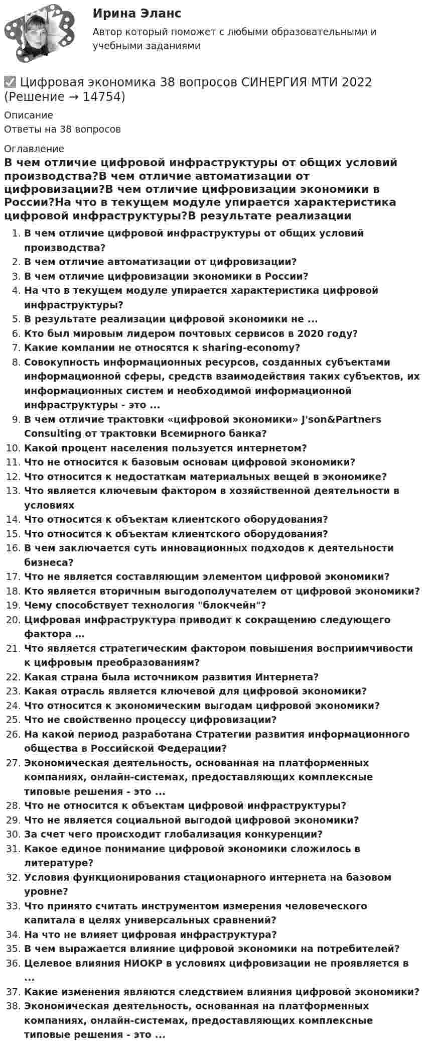      
          Описание
          Ответы на 38 вопросов 
          Оглавление
          В чем отличие цифровой инфраструктуры от общих условий производства?В чем отличие автоматизации от цифровизации?В чем отличие цифровизации экономики в России?На что в текущем модуле упирается характеристика цифровой инфраструктуры?В результате реализации цифровой экономики не ...Кто был мировым лидером почтовых сервисов в 2020 году?Какие компании не относятся к sharing-economy?Совокупность информационных ресурсов, созданных субъектами информационной сферы, средств взаимодействия таких субъектов, их информационных систем и необходимой информационной инфраструктуры - это ...В чем отличие трактовки «цифровой экономики» J'son&amp;Partners Consulting от трактовки Всемирного банка?Какой процент населения пользуется интернетом?Что не относится к базовым основам цифровой экономики?Что относится к недостаткам материальных вещей в экономике?Что является ключевым фактором в хозяйственной деятельности в условияхЧто относится к объектам клиентского оборудования?Что относится к объектам клиентского оборудования?В чем заключается суть инновационных подходов к деятельности бизнеса?Что не является составляющим элементом цифровой экономики?Кто является вторичным выгодополучателем от цифровой экономики?Чему способствует технология блокчейн?Цифровая инфраструктура приводит к сокращению следующего фактора …Что является стратегическим фактором повышения восприимчивости к цифровым преобразованиям?Какая страна была источником развития Интернета?Какая отрасль является ключевой для цифровой экономики?Что относится к экономическим выгодам цифровой экономики?Что не свойственно процессу цифровизации?На какой период разработана Стратегии развития информационного общества в Российской Федерации?Экономическая деятельность, основанная на платформенных компаниях, онлайн-системах, предоставляющих комплексные типовые решения - это ...Что не относится к объектам цифровой инфраструктуры?Что не является социальной выгодой цифровой экономики?За счет чего происходит глобализация конкуренции?Какое единое понимание цифровой экономики сложилось в литературе?Условия функционирования стационарного интернета на базовом уровне?Что принято считать инструментом измерения человеческого капитала в целях универсальных сравнений?На что не влияет цифровая инфраструктура?В чем выражается влияние цифровой экономики на потребителей?Целевое влияния НИОКР в условиях цифровизации не проявляется в ...Какие изменения являются следствием влияния цифровой экономики?Экономическая деятельность, основанная на платформенных компаниях, онлайн-системах, предоставляющих комплексные типовые решения - это ... 
            
            
            Цифровая экономика / 335 вопросов✅ Цифровая экономика 38 вопросов СИНЕРГИЯ МТИ 2022Цифровая экономика 3 Промежуточных Темы (6,7,8) + 1 Итоговый + 1 Компетентностный тест🌞Цифровая экономика 3 семестр. Итоговый + компетентностный тесты: 105 ответов. Синергия / МТИ / МосАП. 2022 (октябрь) Новые ответы на отлично (90/100)🌞Цифровая экономика 3 семестр (Итоговый, Промежуточные и Компетентностные тесты: 223 ответа). Синергия / МТИ / МосАП. Все ответы на отлично!Цифровая экономика 3 семестр (Итоговый, Промежуточные и Компетентностные тесты: 253 ответа). Синергия / МТИ / МосАП.🌞Цифровая экономика 3 семестр (Итоговый, Промежуточные и Компетентностные тесты: сборник из новых 245 ответов). Синергия / МТИ / МосАП. 2023 год. (90/100)🌞Цифровая экономика 2 семестр Новый сборник на отлично! (100/100) Синергия / МТИ / МосАП. 2023 годцифровая экономика 2 семестр сдан 21.08.2022 на 90 балловЦифровая экономика 2 семестр Синергия 36 вопросовЦифровая экономика (2 семестр) / Синергия (МОИ, МОСАП, МТИ) / 90 вопросов / Результаты 77-87%Цифровая экономика 2 семестр (Синергия/МОИ/МТИ/МОСАП)Цифровая экономика 2 семестр. Синергия. Ответы на тест. Цифровая экономика 2 семестр (тест с ответами Синергия/МОИ/ МТИ)