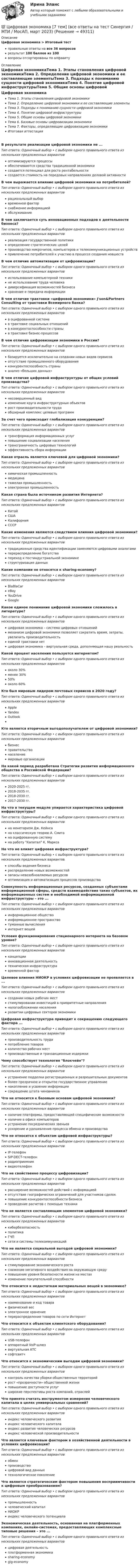      
            Описание
            Цифровая экономика > Итоговый тестправильные ответы на все 36 вопросоврезультат 100 баллов из 100вопросы отсортированы по алфавиту 
            Оглавление
            Цифровая экономикаТема 1. Этапы становления цифровой экономикиТема 2. Определение цифровой экономики и ее составляющие элементыТема 3. Подходы к пониманию сущности цифровой экономикиТема 4. Понятие цифровой инфраструктурыТема 5. Общие основы цифровой экономикиТема 6. Базовые основы цифровизации экономикиТема 7. Факторы, определяющие цифровизацию экономикиИтоговая аттестацияВ результате реализации цифровой экономики не ...Тип ответа: Одиночный выбор • с выбором одного правильного ответа из нескольких предложенных вариантовоптимизируются процессыобеспечиваются средства традиционной экономикисоздается потенциал для роста рентабельностисоздается стоимость на передовых направлениях деловой активностиВ чем выражается влияние цифровой экономики на потребителей?Тип ответа: Одиночный выбор • с выбором одного правильного ответа из нескольких предложенных вариантоврациональный выборвременной факторснабжение информациейобслуживаниеВ чем заключается суть инновационных подходов к деятельности бизнеса?Тип ответа: Одиночный выбор • с выбором одного правильного ответа из нескольких предложенных вариантовреализация государственной политикиопределение стратегических целейпроизводство микрочипов, компьютеров и телекоммуникационных устройствпривлечение потребителей к участию в процессе создания новшествВ чем отличие автоматизации от цифровизации?Тип ответа: Одиночный выбор • с выбором одного правильного ответа из нескольких предложенных вариантовиспользование компьютерной техникине использование труда человекадиверсификация возможностей бизнесахранение и передача информацииВ чем отличие трактовки «цифровой экономики» J'son&amp;Partners Consulting от трактовки Всемирного банка?Тип ответа: Одиночный выбор • с выбором одного правильного ответа из нескольких предложенных вариантовв оцифрованной системев трактовке социальных отношенийв конкурентоспособности страныв трактовке бизнес-процессовВ чем отличие цифровизации экономики в России?Тип ответа: Одиночный выбор • с выбором одного правильного ответа из нескольких предложенных вариантовбазируется исключительно на создании новых видов сервисовотсутствие промышленного оборудованияконкурентоспособность страныанализ «больших данных»В чем отличие цифровой инфраструктуры от общих условий производства?Тип ответа: Одиночный выбор • с выбором одного правильного ответа из нескольких предложенных вариантовнесовершенный видизменение круга инфраструктурных объектоврост производительности трудаобширный комплекс целевых программЗа счет чего происходит глобализация конкуренции?Тип ответа: Одиночный выбор • с выбором одного правильного ответа из нескольких предложенных вариантовтрансформация информационных услугповышение социализации населениятрансграничность цифровых технологийэффективность сбора информацииКакая отрасль является ключевой для цифровой экономики?Тип ответа: Одиночный выбор • с выбором одного правильного ответа из нескольких предложенных вариантовхимическая промышленностьмедицинатяжелая промышленностьэлектронная промышленностьКакая страна была источником развития Интернета?Тип ответа: Одиночный выбор • с выбором одного правильного ответа из нескольких предложенных вариантовКитайСШАКалифорнияСССРКакие изменения являются следствием влияния цифровой экономики?Тип ответа: Одиночный выбор • с выбором одного правильного ответа из нескольких предложенных вариантовтрадиционные средства идентификации заменяются цифровыми аналогамиперераспределение богатствапереход к постиндустриальной экономикеструктуризация данныхКакие компании не относятся к sharing-economy?Тип ответа: Одиночный выбор • с выбором одного правильного ответа из нескольких предложенных вариантовBlaBlaCareBayYouDriveGoogleКакое единое понимание цифровой экономики сложилось в литературе?Тип ответа: Одиночный выбор • с выбором одного правильного ответа из нескольких предложенных вариантовцифровая экономика – система цифровых отношениймеханизм цифровой экономики позволяет сократить время, затраты, увеличить производительностьединой трактовки нетцифровая экономика – виртуальная среда, дополняющая нашу реальностьКакой процент населения пользуется интернетом?Тип ответа: Одиночный выбор • с выбором одного правильного ответа из нескольких предложенных вариантовоколо 30%менее 30%50%около 60%Кто был мировым лидером почтовых сервисов в 2020 году?Тип ответа: Одиночный выбор • с выбором одного правильного ответа из нескольких предложенных вариантовAppleYandexOutlookКто является вторичным выгодополучателем от цифровой экономики?Тип ответа: Одиночный выбор • с выбором одного правильного ответа из нескольких предложенных вариантовбизнесправительствонаселениемировые организацииНа какой период разработана Стратегии развития информационного общества в Российской Федерации?Тип ответа: Одиночный выбор • с выбором одного правильного ответа из нескольких предложенных вариантов2020-2025 гг.2018-2035 гг.2018-2030 гг.2017-2030 гг.На что в текущем модуле упирается характеристика цифровой инфраструктуры?Тип ответа: Одиночный выбор • с выбором одного правильного ответа из нескольких предложенных вариантовна монетаризм Дж. Кейнсана классическую теорию А. Смитана оцифрованную системуна работу Капитал К. МарксаНа что не влияет цифровая инфраструктура?Тип ответа: Одиночный выбор • с выбором одного правильного ответа из нескольких предложенных вариантовспособы ведения бизнесараспределение новых возможностейзапасы невозобновляемых ресурсовоптимизация и автоматизация процессов производстваСовокупность информационных ресурсов, созданных субъектами информационной сферы, средств взаимодействия таких субъектов, их информационных систем и необходимой информационной инфраструктуры – это ...Тип ответа: Одиночный выбор • с выбором одного правильного ответа из нескольких предложенных вариантовинформационное обществоинформационное пространствотуманные вычисленияинтернет вещейУсловия функционирования стационарного интернета на базовом уровне?Тип ответа: Одиночный выбор • с выбором одного правильного ответа из нескольких предложенных вариантовконцепцииинновационная деятельностьтехническая инфраструктуравременной факторЦелевое влияния НИОКР в условиях цифровизации не проявляется в ...Тип ответа: Одиночный выбор • с выбором одного правильного ответа из нескольких предложенных вариантовсоздании новых рабочих местстимулировании инвестиций в приоритетные направленияналогообложении населенияразвитии цифровых секторов экономикиЦифровая инфраструктура приводит к сокращению следующего фактора ...Тип ответа: Одиночный выбор • с выбором одного правильного ответа из нескольких предложенных вариантовпроизводительность трудапотребление товаровколичество рабочих местпроизводственные и транзакционные издержкиЧему способствует технология блокчейн?Тип ответа: Одиночный выбор • с выбором одного правильного ответа из нескольких предложенных вариантовустранение подделки регистрационных и разрешительных документовболее прозрачное и открытое государственное управлениенакопление и усвоение информациисокращение штата чиновниковЧто не относится к базовым основам цифровой экономики?Тип ответа: Одиночный выбор • с выбором одного правильного ответа из нескольких предложенных вариантовналичие платформы, предоставляющей специфические возможностиналичие в офисе компьютеровустранение посреднических звеньевускорение и удешевление процесса обмена и производстваЧто не относится к объектам цифровой инфраструктуры?Тип ответа: Одиночный выбор • с выбором одного правильного ответа из нескольких предложенных вариантовIP-телефонSIP-DECT-телефонрадиоприемниквидеотелефонЧто не свойственно процессу цифровизации?Тип ответа: Одиночный выбор • с выбором одного правильного ответа из нескольких предложенных вариантоврасширение возможностей действий с информациейотсутствие географических ограничений для участников сделокповышение конкурентоспособности бизнесапроведение расчетов с помощью техникиЧто не является составляющим элементом цифровой экономики?Тип ответа: Одиночный выбор • с выбором одного правильного ответа из нескольких предложенных вариантовкибербезопасностьполитикаГЧПсети и системы телекоммуникацийЧто не является социальной выгодой цифровой экономики?Тип ответа: Одиночный выбор • с выбором одного правильного ответа из нескольких предложенных вариантовстимулирование экономического ростаснижение негативного воздействия на окружающую средуповышение уровня безопасности жизни на местахизменение покупательной способностиЧто относится к недостаткам материальных вещей в экономике?Тип ответа: Одиночный выбор • с выбором одного правильного ответа из нескольких предложенных вариантовнаименование и код товарафизический весэлектронное хранениеперераспределение товаров по сети ИнтернетЧто относится к объектам клиентского оборудования?Тип ответа: Одиночный выбор • с выбором одного правильного ответа из нескольких предложенных вариантовUSB-телефонаппаратный VoIP-шлюзвиртуальная АТСсофтсвитчЧто относится к экономическим выгодам цифровой экономики?Тип ответа: Одиночный выбор • с выбором одного правильного ответа из нескольких предложенных вариантовконтроль качества уборки общественных территорийрост «прозрачности» общественной жизниповышение доступности услугширокие перспективы роста компаний, отраслейЧто принято считать инструментом измерения человеческого капитала в целях универсальных сравнений?Тип ответа: Одиночный выбор • с выбором одного правильного ответа из нескольких предложенных вариантовиндекс человеческого развитияиндекс человеческого капиталаиндекс развития человеческих ресурсовиндекс человеческой производительностиЧто является ключевым фактором в хозяйственной деятельности в условиях цифровизации?Тип ответа: Одиночный выбор • с выбором одного правильного ответа из нескольких предложенных вариантовобменпроизводствоцифровой вид данныхтехнологическое поколениеЧто является стратегическим фактором повышения восприимчивости к цифровым преобразованиям?Тип ответа: Одиночный выбор • с выбором одного правильного ответа из нескольких предложенных вариантовпромышленностьчеловеческий капиталНИОКРиндекс человеческого потенциалаЭкономическая деятельность, основанная на платформенных компаниях, онлайн-системах, предоставляющих комплексные типовые решения – это ...Тип ответа: Одиночный выбор • с выбором одного правильного ответа из нескольких предложенных вариантовцифровая деятельностьплатформенная экономикаsharing-economygig-economy 
            
            
            ⭐ Цифровая экономика (7 тем) (все ответы на тест Синергия / МТИ / МосАП, июнь 2022)💯 Цифровая экономика [7 тем] (все ответы на тест Синергия / МТИ / МосАП, март 2023)💯 Цифровая экономика [7 тем] (все ответы на тест Синергия / МТИ / МосАП, октябрь 2022)💯 Цифровая экономика [7 тем] (все ответы на тест Синергия / МТИ / МосАП, январь 2023)💯 Цифровая экономика [8 тем] (ответы на тесты Синергия / МТИ / МосАП, октябрь 2022)💯 Цифровая экономика [8 тем] (ответы на тесты Синергия / МТИ / МосАП, февраль 2023)✅ Цифровая экономика 92 вопроса СИНЕРГИЯ МТИ 2022💯 Цифровая экономика [3 темы] (ответы на тесты Синергия / МТИ / МосАП, декабрь 2022)💯 Цифровая экономика [3 темы] (ответы на тесты Синергия / МТИ / МосАП, ноябрь 2022)💯 Цифровая экономика [3 темы] // Тема 6 + Тема 7 (ответы на тесты Синергия / МТИ / МосАП, ноябрь 2022)Цифровая экономика 6-8 темы + компетентностный + итоговый . Синергия 2023 Цифровая экономика / 79 вопросов💯 Цифровая экономика [7 тем] (все ответы на тест Синергия / МТИ / МосАП, апрель 2023)⭐ Цифровая экономика (7 тем) (все ответы на тест Синергия / МТИ / МосАП, июль 2022)