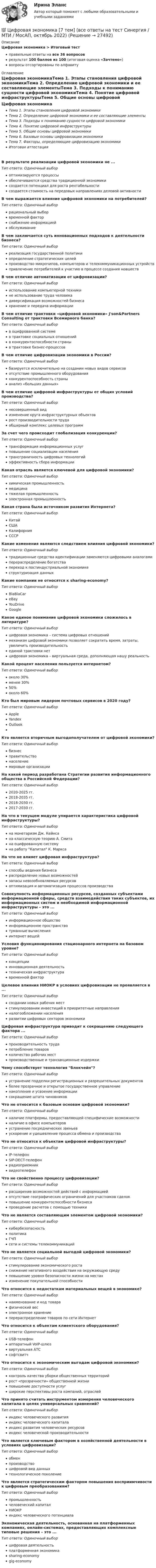      
          Описание
          Цифровая экономика > Итоговый тестправильные ответы на все 36 вопросоврезультат 100 баллов из 100 (итоговая оценка «Зачтено»)вопросы отсортированы по алфавиту 
          Оглавление
          Цифровая экономикаТема 1. Этапы становления цифровой экономикиТема 2. Определение цифровой экономики и ее составляющие элементыТема 3. Подходы к пониманию сущности цифровой экономикиТема 4. Понятие цифровой инфраструктурыТема 5. Общие основы цифровой экономикиТема 6. Базовые основы цифровизации экономикиТема 7. Факторы, определяющие цифровизацию экономикиИтоговая аттестацияВ результате реализации цифровой экономики не ...Тип ответа: Одиночный выбороптимизируются процессыобеспечиваются средства традиционной экономикисоздается потенциал для роста рентабельностисоздается стоимость на передовых направлениях деловой активностиВ чем выражается влияние цифровой экономики на потребителей?Тип ответа: Одиночный выборрациональный выборвременной факторснабжение информациейобслуживаниеВ чем заключается суть инновационных подходов к деятельности бизнеса?Тип ответа: Одиночный выборреализация государственной политикиопределение стратегических целейпроизводство микрочипов, компьютеров и телекоммуникационных устройствпривлечение потребителей к участию в процессе создания новшествВ чем отличие автоматизации от цифровизации?Тип ответа: Одиночный выбориспользование компьютерной техникине использование труда человекадиверсификация возможностей бизнесахранение и передача информацииВ чем отличие трактовки «цифровой экономики» J'son&amp;Partners Consulting от трактовки Всемирного банка?Тип ответа: Одиночный выборв оцифрованной системев трактовке социальных отношенийв конкурентоспособности страныв трактовке бизнес-процессовВ чем отличие цифровизации экономики в России?Тип ответа: Одиночный выборбазируется исключительно на создании новых видов сервисовотсутствие промышленного оборудованияконкурентоспособность страныанализ «больших данных»В чем отличие цифровой инфраструктуры от общих условий производства?Тип ответа: Одиночный выборнесовершенный видизменение круга инфраструктурных объектоврост производительности трудаобширный комплекс целевых программЗа счет чего происходит глобализация конкуренции?Тип ответа: Одиночный выбортрансформация информационных услугповышение социализации населениятрансграничность цифровых технологийэффективность сбора информацииКакая отрасль является ключевой для цифровой экономики?Тип ответа: Одиночный выборхимическая промышленностьмедицинатяжелая промышленностьэлектронная промышленностьКакая страна была источником развития Интернета?Тип ответа: Одиночный выборКитайСШАКалифорнияСССРКакие изменения являются следствием влияния цифровой экономики?Тип ответа: Одиночный выбортрадиционные средства идентификации заменяются цифровыми аналогамиперераспределение богатствапереход к постиндустриальной экономикеструктуризация данныхКакие компании не относятся к sharing-economy?Тип ответа: Одиночный выборBlaBlaCareBayYouDriveGoogleКакое единое понимание цифровой экономики сложилось в литературе?Тип ответа: Одиночный выборцифровая экономика – система цифровых отношениймеханизм цифровой экономики позволяет сократить время, затраты, увеличить производительностьединой трактовки нетцифровая экономика – виртуальная среда, дополняющая нашу реальностьКакой процент населения пользуется интернетом?Тип ответа: Одиночный выбороколо 30%менее 30%50%около 60%Кто был мировым лидером почтовых сервисов в 2020 году?Тип ответа: Одиночный выборAppleYandexOutlookКто является вторичным выгодополучателем от цифровой экономики?Тип ответа: Одиночный выборбизнесправительствонаселениемировые организацииНа какой период разработана Стратегии развития информационного общества в Российской Федерации?Тип ответа: Одиночный выбор2020-2025 гг.2018-2035 гг.2018-2030 гг.2017-2030 гг.На что в текущем модуле упирается характеристика цифровой инфраструктуры?Тип ответа: Одиночный выборна монетаризм Дж. Кейнсана классическую теорию А. Смитана оцифрованную системуна работу Капитал К. МарксаНа что не влияет цифровая инфраструктура?Тип ответа: Одиночный выборспособы ведения бизнесараспределение новых возможностейзапасы невозобновляемых ресурсовоптимизация и автоматизация процессов производстваСовокупность информационных ресурсов, созданных субъектами информационной сферы, средств взаимодействия таких субъектов, их информационных систем и необходимой информационной инфраструктуры – это ...Тип ответа: Одиночный выборинформационное обществоинформационное пространствотуманные вычисленияинтернет вещейУсловия функционирования стационарного интернета на базовом уровне?Тип ответа: Одиночный выборконцепцииинновационная деятельностьтехническая инфраструктуравременной факторЦелевое влияния НИОКР в условиях цифровизации не проявляется в ...Тип ответа: Одиночный выборсоздании новых рабочих местстимулировании инвестиций в приоритетные направленияналогообложении населенияразвитии цифровых секторов экономикиЦифровая инфраструктура приводит к сокращению следующего фактора ...Тип ответа: Одиночный выборпроизводительность трудапотребление товаровколичество рабочих местпроизводственные и транзакционные издержкиЧему способствует технология блокчейн?Тип ответа: Одиночный выборустранение подделки регистрационных и разрешительных документовболее прозрачное и открытое государственное управлениенакопление и усвоение информациисокращение штата чиновниковЧто не относится к базовым основам цифровой экономики?Тип ответа: Одиночный выборналичие платформы, предоставляющей специфические возможностиналичие в офисе компьютеровустранение посреднических звеньевускорение и удешевление процесса обмена и производстваЧто не относится к объектам цифровой инфраструктуры?Тип ответа: Одиночный выборIP-телефонSIP-DECT-телефонрадиоприемниквидеотелефонЧто не свойственно процессу цифровизации?Тип ответа: Одиночный выборрасширение возможностей действий с информациейотсутствие географических ограничений для участников сделокповышение конкурентоспособности бизнесапроведение расчетов с помощью техникиЧто не является составляющим элементом цифровой экономики?Тип ответа: Одиночный выборкибербезопасностьполитикаГЧПсети и системы телекоммуникацийЧто не является социальной выгодой цифровой экономики?Тип ответа: Одиночный выборстимулирование экономического ростаснижение негативного воздействия на окружающую средуповышение уровня безопасности жизни на местахизменение покупательной способностиЧто относится к недостаткам материальных вещей в экономике?Тип ответа: Одиночный выборнаименование и код товарафизический весэлектронное хранениеперераспределение товаров по сети ИнтернетЧто относится к объектам клиентского оборудования?Тип ответа: Одиночный выборUSB-телефонаппаратный VoIP-шлюзвиртуальная АТСсофтсвитчЧто относится к экономическим выгодам цифровой экономики?Тип ответа: Одиночный выборконтроль качества уборки общественных территорийрост «прозрачности» общественной жизниповышение доступности услугширокие перспективы роста компаний, отраслейЧто принято считать инструментом измерения человеческого капитала в целях универсальных сравнений?Тип ответа: Одиночный выбориндекс человеческого развитияиндекс человеческого капиталаиндекс развития человеческих ресурсовиндекс человеческой производительностиЧто является ключевым фактором в хозяйственной деятельности в условиях цифровизации?Тип ответа: Одиночный выборобменпроизводствоцифровой вид данныхтехнологическое поколениеЧто является стратегическим фактором повышения восприимчивости к цифровым преобразованиям?Тип ответа: Одиночный выборпромышленностьчеловеческий капиталНИОКРиндекс человеческого потенциалаЭкономическая деятельность, основанная на платформенных компаниях, онлайн-системах, предоставляющих комплексные типовые решения – это ...Тип ответа: Одиночный выборцифровая деятельностьплатформенная экономикаsharing-economygig-economy 
            
            
            💯 Цифровая экономика [7 тем] (все ответы на тест Синергия / МТИ / МосАП, март 2023)💯 Цифровая экономика [7 тем] (все ответы на тест Синергия / МТИ / МосАП, октябрь 2022)💯 Цифровая экономика [7 тем] (все ответы на тест Синергия / МТИ / МосАП, январь 2023)💯 Цифровая экономика [8 тем] (ответы на тесты Синергия / МТИ / МосАП, октябрь 2022)💯 Цифровая экономика [8 тем] (ответы на тесты Синергия / МТИ / МосАП, февраль 2023)✅ Цифровая экономика 92 вопроса СИНЕРГИЯ МТИ 2022💯 Цифровая экономика [без тем] (все ответы на тест Синергия / МТИ / МосАП, август 2022)💯 Цифровая экономика [3 темы] (ответы на тесты Синергия / МТИ / МосАП, ноябрь 2022)💯 Цифровая экономика [3 темы] // Тема 6 + Тема 7 (ответы на тесты Синергия / МТИ / МосАП, ноябрь 2022)Цифровая экономика 6-8 темы + компетентностный + итоговый . Синергия 2023 Цифровая экономика / 79 вопросов💯 Цифровая экономика [7 тем] (все ответы на тест Синергия / МТИ / МосАП, апрель 2023)⭐ Цифровая экономика (7 тем) (все ответы на тест Синергия / МТИ / МосАП, июль 2022)⭐ Цифровая экономика (7 тем) (все ответы на тест Синергия / МТИ / МосАП, июнь 2022)
