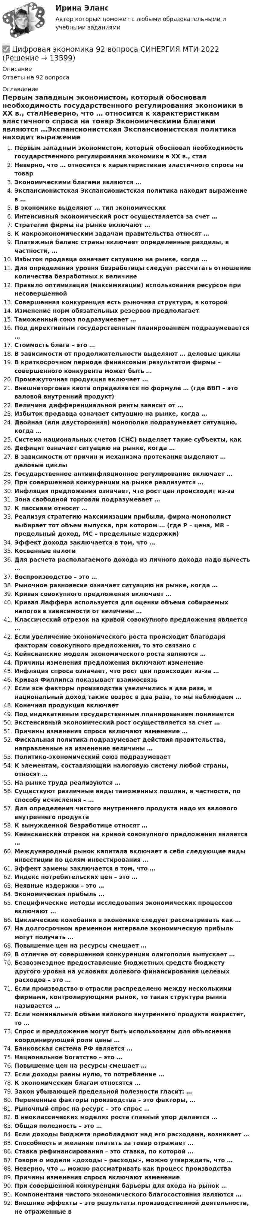      
          Описание
          Ответы на 92 вопроса 
          Оглавление
          Первым западным экономистом, который обосновал необходимость государственного регулирования экономики в ХХ в., сталНеверно, что … относится к характеристикам эластичного спроса на товар Экономическими благами являются …Экспансионистская Экспансионистская политика находит выражение в …В экономике выделяют … тип экономическихИнтенсивный экономический рост осуществляется за счет …Стратегии фирмы на рынке включают …К макроэкономическим задачам правительства относят …Платежный баланс страны включает определенные разделы, в частности, …Избыток продавца означает ситуацию на рынке, когда … Для определения уровня безработицы следует рассчитать отношение количества безработных к величинеПравило оптимизации (максимизации) использования ресурсов при несовершеннойСовершенная конкуренция есть рыночная структура, в которойИзменение норм обязательных резервов предполагаетТаможенный союз подразумевает …Под директивным государственным планированием подразумевается …Стоимость блага – это …В зависимости от продолжительности выделяют … деловые циклыВ краткосрочном периоде финансовым результатом фирмы – совершенного конкурента может быть …Промежуточная продукция включает …Внешнеторговая квота определяется по формуле … (где ВВП – это валовой внутренний продукт)Величина дифференциальной ренты зависит от …Избыток продавца означает ситуацию на рынке, когда …Двойная (или двусторонняя) монополия подразумевает ситуацию, когда …Система национальных счетов (СНС) выделяет такие субъекты, какДефицит означает ситуацию на рынке, когда … В зависимости от причин и механизма протекания выделяют … деловые циклыГосударственное антиинфляционное регулирование включает …При совершенной конкуренции на рынке реализуется …Инфляция предложения означает, что рост цен происходит из-за Зона свободной торговли подразумевает …К пассивам относят …Реализуя стратегию максимизации прибыли, фирма-монополист выбирает тот объем выпуска, при котором … (где Р – цена, MR – предельный доход, MС – предельные издержки) Эффект дохода заключается в том, что …Косвенные налогиДля расчета располагаемого дохода из личного дохода надо вычесть …Воспроизводство – это …Рыночное равновесие означает ситуацию на рынке, когда …Кривая совокупного предложения включает …Кривая Лаффера используется для оценки объема собираемых налогов в зависимости от величины …Классический отрезок на кривой совокупного предложения является …Если увеличение экономического роста происходит благодаря факторам совокупного предложения, то это связано сКейнсианские модели экономического роста являются …Причины изменения предложения включают изменениеИнфляция спроса означает, что рост цен происходит из-за …Кривая Филлипса показывает взаимосвязьЕсли все факторы производства увеличились в два раза, и национальный доход также возрос в два раза, то мы наблюдаем … Конечная продукция включаетПод индикативным государственным планированием понимаетсяЭкстенсивный экономический рост осуществляется за счет …Причины изменения спроса включают изменение … Фискальная политика подразумевает действия правительства, направленные на изменение величины …Политико-экономический союз подразумеваетК элементам, составляющим налоговую систему любой страны, относят …На рынке труда реализуются … Существуют различные виды таможенных пошлин, в частности, по способу исчисления – … Для определения чистого внутреннего продукта надо из валового внутреннего продуктаК вынужденной безработице относят … Кейнсианский отрезок на кривой совокупного предложения является …Международный рынок капитала включает в себя следующие виды инвестиции по целям инвестирования …Эффект замены заключается в том, что …Индекс потребительских цен – это …Неявные издержки – это …Экономическая прибыль …Специфические методы исследования экономических процессов включают …Циклические колебания в экономике следует рассматривать как …На долгосрочном временном интервале экономическую прибыль могут получать …Повышение цен на ресурсы смещает …В отличие от совершенной конкуренции олигополия выпускает … Безвозмездное предоставление бюджетных средств бюджету другого уровня на условиях долевого финансирования целевых расходов – это …Если производство в отрасли распределено между несколькими фирмами, контролирующими рынок, то такая структура рынка называется … Если номинальный объем валового внутреннего продукта возрастет, то …Спрос и предложение могут быть использованы для объяснения координирующей роли цены …Банковская система РФ является …Национальное богатство – это …Повышение цен на ресурсы смещает …Если доходы равны нулю, то потребление …К экономическим благам относятся …Закон убывающей предельной полезности гласит: …Переменные факторы производства – это факторы, …Рыночный спрос на ресурс – это спрос …В неоклассических моделях роста главный упор делается …Общая полезность – это …Если доходы бюджета преобладают над его расходами, возникает …Способность и желание платить за товар отражает …Ставка рефинансирования – это ставка, по которой …Говоря о модели «доходы – расходы», можно утверждать, что …Неверно, что … можно рассматривать как процесс производстваПричины изменения спроса включают изменениеПри совершенной конкуренции барьеры для входа на рынок …Компонентами чистого экономического благосостояния являются …Внешние эффекты – это результаты производственной деятельности, не отраженные в 
            
            
            💯 Цифровая экономика [8 тем] (ответы на тесты Синергия / МТИ / МосАП, февраль 2023)✅ Цифровая экономика 92 вопроса СИНЕРГИЯ МТИ 2022💯 Цифровая экономика [без тем] (все ответы на тест Синергия / МТИ / МосАП, август 2022)💯 Цифровая экономика [без тем] (все ответы на тест Синергия / МТИ / МосАП, апрель 2023)💯 Цифровая экономика [без тем] (все ответы на тест Синергия / МТИ / МосАП, декабрь 2022)💯 Цифровая экономика [без тем] (все ответы на тест Синергия / МТИ / МосАП, июль 2022)💯 Цифровая экономика [без тем] (все ответы на тест Синергия / МТИ / МосАП, май 2023)💯 Цифровая экономика [7 тем] (все ответы на тест Синергия / МТИ / МосАП, апрель 2023)⭐ Цифровая экономика (7 тем) (все ответы на тест Синергия / МТИ / МосАП, июль 2022)⭐ Цифровая экономика (7 тем) (все ответы на тест Синергия / МТИ / МосАП, июнь 2022)⭐ Цифровая экономика (7 тем) (все ответы на тест Синергия / МТИ / МосАП, июнь 2022)💯 Цифровая экономика [7 тем] (все ответы на тест Синергия / МТИ / МосАП, март 2023)💯 Цифровая экономика [7 тем] (все ответы на тест Синергия / МТИ / МосАП, октябрь 2022)💯 Цифровая экономика [7 тем] (все ответы на тест Синергия / МТИ / МосАП, январь 2023)