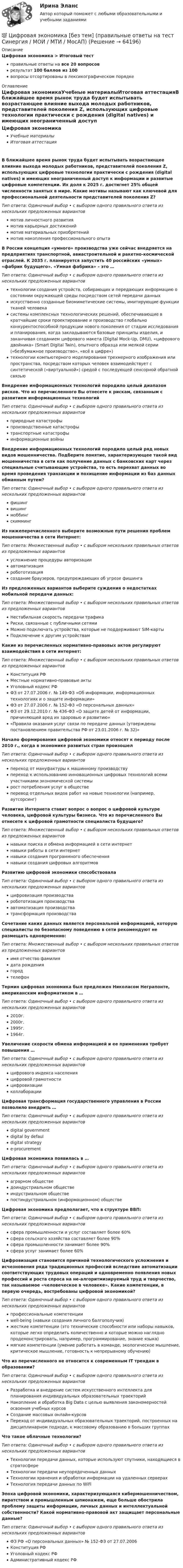      
            Описание
            Цифровая экономика > Итоговый тестправильные ответы на все 20 вопросоврезультат 100 баллов из 100вопросы отсортированы в лексикографическом порядке 
            Оглавление
            Цифровая экономикаУчебные материалыИтоговая аттестацияВ ближайшее время рынок труда будет испытывать возрастающее влияние выхода молодых работников, представителей поколения Z, использующих цифровые технологии практически с рождения (digital natives) и имеющих неограниченный доступ к информации и развитые цифровые компетенции. Их доля к 2025 г. достигнет 25% общей численности занятых в мире. Какие мотивы называют как ключевой для профессиональной деятельности представителей поколения Z?Тип ответа: Одиночный выбор • с выбором одного правильного ответа из нескольких предложенных вариантовмотив личностного развитиямотив карьерных достижениймотив материальных приобретениймотив накопления профессионального опытаВ России концепция «умного» производства уже сейчас внедряется на предприятиях транспортной, авиастроительной и ракетно-космической отраслей. К 2035 г. планируется запустить 40 российских «умных» «фабрик будущего». «Умная фабрика» – это …Тип ответа: Одиночный выбор • с выбором одного правильного ответа из нескольких предложенных вариантовтехнологии создания устройств, собирающих и передающих информацию о состоянии окружающей среды посредством сетей передачи данныхискусственно созданные биомиметические системы, имитирующие функции тканей человекасистемы комплексных технологических решений, обеспечивающие в кратчайшие сроки проектирование и производство глобально конкурентоспособной продукции нового поколения от стадии исследования и планирования, когда закладываются базовые принципы изделия, и заканчивая созданием цифрового макета (Digital Mock-Up, DMU), «цифрового двойника» (Smart Digital Twin), опытного образца или мелкой серии («безбумажное производство», «всё в цифре»)технологии компьютерного моделирования трехмерного изображения или пространства, посредством которых человек взаимодействует с синтетической («виртуальной») средой с последующей сенсорной обратной связьюВнедрение информационных технологий породило целый диапазон рисков. Что из перечисленного Вы отнесете к рискам, связанным с развитием информационных технологийТип ответа: Одиночный выбор • с выбором одного правильного ответа из нескольких предложенных вариантовприродные катастрофыпроизводственные катастрофытранспортные катастрофыинформационные войныВнедрение информационных технологий породило целый ряд новых видов мошенничества. Подберите понятие, характеризующее такой вид мошенничества в сети как получение данных с банковских карт через специальные считывающие устройства, то есть перехват данных во время проведения транзакции и похищение информации из баз данных обманным путем?Тип ответа: Одиночный выбор • с выбором одного правильного ответа из нескольких предложенных вариантовфишингвишингмоббингскиммингИз нижеперечисленного выберите возможные пути решения проблем мошенничества в сети Интернет:Тип ответа: Множественный выбор • с выбором нескольких правильных ответов из предложенных вариантовусложнение процедуры авторизацииавтоматизацияробототизациясоздание браузеров, предупреждающих об угрозе фишингаИз предложенных вариантов выберите суждения о недостатках мобильной передачи данных:Тип ответа: Множественный выбор • с выбором нескольких правильных ответов из предложенных вариантовНестабильная скорость передачи трафикаРиски, связанные с публичными сетямиМожно подключать устройства, которые не поддерживают SIM-картыПодключение к другим устройствамКакие из перечисленных нормативно-правовых актов регулируют взаимодействия в сети интернет:Тип ответа: Множественный выбор • с выбором нескольких правильных ответов из предложенных вариантовКонституция РФМестные нормативно-правовые актыУголовный кодекс РФФЗ от 27.07.2006 г. № 149-ФЗ «Об информации, информационных технологиях и о защите информации»ФЗ от 27.07.2006 г. № 152-ФЗ «О персональных данных»ФЗ от 29.12.2010 г. № 436-ФЗ «О защите детей от информации, причиняющей вред их здоровью и развитию»«Правила оказания услуг связи по передаче данных (утверждены постановлением правительства РФ от 23.01.2006 г. № 32)»Начало формирования цифровой экономики относят к периоду после 2010 г., когда в экономике развитых стран произошелТип ответа: Одиночный выбор • с выбором одного правильного ответа из нескольких предложенных вариантовпереход от мануфактуры к машинному производствупереход к использованию инновационных цифровых технологий всеми участниками экономической системырост потребления услуг в обществеперевод отдельных видов работ на новые технологии (например, аутсорсинг)Развитие Интернета ставит вопрос о вопрос о цифровой культуре человека, цифровой культуры бизнеса. Что из перечисленного Вы отнесете к цифровой грамотности специалиста будущего?Тип ответа: Множественный выбор • с выбором нескольких правильных ответов из предложенных вариантовнавыки поиска и обмена информацией в сети интернетнавыки работы в сети интернетнавыки создания программного обеспечениянавыки создания цифровых алгоритмовРазвитию цифровой экономики способствовалаТип ответа: Одиночный выбор • с выбором одного правильного ответа из нескольких предложенных вариантовцифровизация производстваробототизация производстваавтоматизация производстватрансформация производстваСочетание каких данных является персональной информацией, которую специалисты по безопасному поведению в сети рекомендуют не размещать одновременно:Тип ответа: Множественный выбор • с выбором нескольких правильных ответов из предложенных вариантовимя отчество фамилиядата рождениягородтелефонТермин цифровая экономика был предложен Николасом Неграпонте, американским информатиком в …Тип ответа: Одиночный выбор • с выбором одного правильного ответа из нескольких предложенных вариантов2010г.2000г.1995г.1964г.Увеличение скорости обмена информацией и ее применения требует повышения …Тип ответа: Одиночный выбор • с выбором одного правильного ответа из нескольких предложенных вариантовцифрового индекса населенияцифровой грамотностицифровизацииколлаборацииЦифровая трансформация государственного управления в России позволило внедрить …Тип ответа: Одиночный выбор • с выбором одного правильного ответа из нескольких предложенных вариантовdigital governmentdigital by defauldigital strategye-procurementЦифровая экономика появилась в …Тип ответа: Одиночный выбор • с выбором одного правильного ответа из нескольких предложенных вариантоваграрном обществедоиндустриальном обществеиндустриальном обществепостиндустриальном (информационном) обществеЦифровая экономика предполагает, что в структуре ВВП:Тип ответа: Одиночный выбор • с выбором одного правильного ответа из нескольких предложенных вариантовсфера промышленности и услуг составляет более 60%сфера сельского хозяйства составляет более 90%сфера промышленности занимает более 90%сфера услуг занимает более 60%Цифровизация становится причиной технологического усложнения и исчезновения ряда традиционных профессий вследствие автоматизации соответствующих трудовых операций и одновременно появления новых профессий и роста спроса на не-алгоритмизируемый труд и творчество, так называемое «человеческое в человеке». Какие компетенции, в первую очередь, востребованы цифровой экономикой?Тип ответа: Одиночный выбор • с выбором одного правильного ответа из нескольких предложенных вариантовпрофессиональные компетенцииwell-being (навыки создания личного балгополучия)жесткие компетенции (это технические способности или наборы навыков, которые легко определить количественно и которые можно наглядно продемонстрировать, например, программирование, знание языка)мягкие компетенции (умение работать в команде, экологическое мышление, критическое мышление, готовность к непрерывному обучению)Что из перечисленного не относится к современным IT трендам в образовании?Тип ответа: Одиночный выбор • с выбором одного правильного ответа из нескольких предложенных вариантовРазработка и внедрение систем искусственного интеллекта для планирования индивидуальных образовательных траекторийНакопление и обработка Big Data с целью выявления закономерностей освоения учебных курсовСоздание массовых онлайн-курсовПереход от индивидуальных образовательных траекторий, построенных на дисциплинарном подходе, к массовому образованию в больших группахЧто такое облачные технологии?Тип ответа: Одиночный выбор • с выбором одного правильного ответа из нескольких предложенных вариантовТехнологии передачи данных, которые используют спутники, находящиеся в стратосфереТехнологии передачи неупорядоченных данныхТехнологии хранения и обработки информации на удаленных серверахТехнология передачи данных по WiFiЭпоха цифровой экономики, характеризующаяся кибермошенничеством, пиратством и промышленным шпионажем, еще больше обострила проблему защиты информации, личных данных и интеллектуальной собственности? Какой нормативно-правовой акт защищает персональные данные?Тип ответа: Одиночный выбор • с выбором одного правильного ответа из нескольких предложенных вариантовФЗ РФ «О персональных данных» № 152-ФЗ от 27.07.2006Конституция РФУголовный кодекс РФАдминистративный кодекс РФ  
            
            
            💯 Цифровая экономика [без тем] (все ответы на тест Синергия / МТИ / МосАП, февраль 2023)💯 Цифровая экономика [без тем] (правильные ответы на тест Синергия / МОИ / МТИ / МосАП)Цифровая экономика ( все тесты ) Синергия 2022 78 вопросов (90/100) Цифровая экономика//ИМЭС//Просмотр попыткиЦифровая экономика//ИМЭС//Просмотр попытки  2Цифровая экономика и основы цифрового предпринимательства💯 Цифровая экономика > Итоговый тест (правильные ответы на тест Синергия / МОИ / МТИ / МосАП)💯 Цифровая экономика [без тем] (все ответы на тест Синергия / МТИ / МосАП, август 2022)💯 Цифровая экономика [без тем] (все ответы на тест Синергия / МТИ / МосАП, апрель 2023)💯 Цифровая экономика [без тем] (все ответы на тест Синергия / МТИ / МосАП, декабрь 2022)💯 Цифровая экономика [без тем] (все ответы на тест Синергия / МТИ / МосАП, июль 2022)💯 Цифровая экономика [без тем] (все ответы на тест Синергия / МТИ / МосАП, май 2023)💯 Цифровая экономика [без тем] (все ответы на тест Синергия / МТИ / МосАП, ноябрь 2022)💯 Цифровая экономика [без тем] (все ответы на тест Синергия / МТИ / МосАП, октябрь 2022)