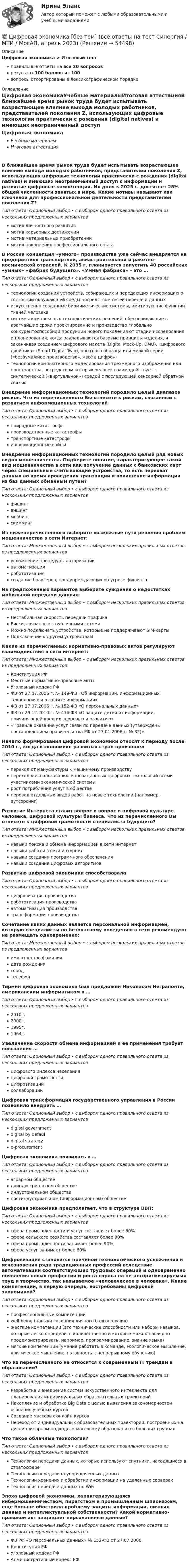      
            Описание
            Цифровая экономика > Итоговый тестправильные ответы на все 20 вопросоврезультат 100 баллов из 100вопросы отсортированы в лексикографическом порядке 
            Оглавление
            Цифровая экономикаУчебные материалыИтоговая аттестацияВ ближайшее время рынок труда будет испытывать возрастающее влияние выхода молодых работников, представителей поколения Z, использующих цифровые технологии практически с рождения (digital natives) и имеющих неограниченный доступ к информации и развитые цифровые компетенции. Их доля к 2025 г. достигнет 25% общей численности занятых в мире. Какие мотивы называют как ключевой для профессиональной деятельности представителей поколения Z?Тип ответа: Одиночный выбор • с выбором одного правильного ответа из нескольких предложенных вариантовмотив личностного развитиямотив карьерных достижениймотив материальных приобретениймотив накопления профессионального опытаВ России концепция «умного» производства уже сейчас внедряется на предприятиях транспортной, авиастроительной и ракетно-космической отраслей. К 2035 г. планируется запустить 40 российских «умных» «фабрик будущего». «Умная фабрика» – это …Тип ответа: Одиночный выбор • с выбором одного правильного ответа из нескольких предложенных вариантовтехнологии создания устройств, собирающих и передающих информацию о состоянии окружающей среды посредством сетей передачи данныхискусственно созданные биомиметические системы, имитирующие функции тканей человекасистемы комплексных технологических решений, обеспечивающие в кратчайшие сроки проектирование и производство глобально конкурентоспособной продукции нового поколения от стадии исследования и планирования, когда закладываются базовые принципы изделия, и заканчивая созданием цифрового макета (Digital Mock-Up, DMU), «цифрового двойника» (Smart Digital Twin), опытного образца или мелкой серии («безбумажное производство», «всё в цифре»)технологии компьютерного моделирования трехмерного изображения или пространства, посредством которых человек взаимодействует с синтетической («виртуальной») средой с последующей сенсорной обратной связьюВнедрение информационных технологий породило целый диапазон рисков. Что из перечисленного Вы отнесете к рискам, связанным с развитием информационных технологийТип ответа: Одиночный выбор • с выбором одного правильного ответа из нескольких предложенных вариантовприродные катастрофыпроизводственные катастрофытранспортные катастрофыинформационные войныВнедрение информационных технологий породило целый ряд новых видов мошенничества. Подберите понятие, характеризующее такой вид мошенничества в сети как получение данных с банковских карт через специальные считывающие устройства, то есть перехват данных во время проведения транзакции и похищение информации из баз данных обманным путем?Тип ответа: Одиночный выбор • с выбором одного правильного ответа из нескольких предложенных вариантовфишингвишингмоббингскиммингИз нижеперечисленного выберите возможные пути решения проблем мошенничества в сети Интернет:Тип ответа: Множественный выбор • с выбором нескольких правильных ответов из предложенных вариантовусложнение процедуры авторизацииавтоматизацияробототизациясоздание браузеров, предупреждающих об угрозе фишингаИз предложенных вариантов выберите суждения о недостатках мобильной передачи данных:Тип ответа: Множественный выбор • с выбором нескольких правильных ответов из предложенных вариантовНестабильная скорость передачи трафикаРиски, связанные с публичными сетямиМожно подключать устройства, которые не поддерживают SIM-картыПодключение к другим устройствамКакие из перечисленных нормативно-правовых актов регулируют взаимодействия в сети интернет:Тип ответа: Множественный выбор • с выбором нескольких правильных ответов из предложенных вариантовКонституция РФМестные нормативно-правовые актыУголовный кодекс РФФЗ от 27.07.2006 г. № 149-ФЗ «Об информации, информационных технологиях и о защите информации»ФЗ от 27.07.2006 г. № 152-ФЗ «О персональных данных»ФЗ от 29.12.2010 г. № 436-ФЗ «О защите детей от информации, причиняющей вред их здоровью и развитию»«Правила оказания услуг связи по передаче данных (утверждены постановлением правительства РФ от 23.01.2006 г. № 32)»Начало формирования цифровой экономики относят к периоду после 2010 г., когда в экономике развитых стран произошелТип ответа: Одиночный выбор • с выбором одного правильного ответа из нескольких предложенных вариантовпереход от мануфактуры к машинному производствупереход к использованию инновационных цифровых технологий всеми участниками экономической системырост потребления услуг в обществеперевод отдельных видов работ на новые технологии (например, аутсорсинг)Развитие Интернета ставит вопрос о вопрос о цифровой культуре человека, цифровой культуры бизнеса. Что из перечисленного Вы отнесете к цифровой грамотности специалиста будущего?Тип ответа: Множественный выбор • с выбором нескольких правильных ответов из предложенных вариантовнавыки поиска и обмена информацией в сети интернетнавыки работы в сети интернетнавыки создания программного обеспечениянавыки создания цифровых алгоритмовРазвитию цифровой экономики способствовалаТип ответа: Одиночный выбор • с выбором одного правильного ответа из нескольких предложенных вариантовцифровизация производстваробототизация производстваавтоматизация производстватрансформация производстваСочетание каких данных является персональной информацией, которую специалисты по безопасному поведению в сети рекомендуют не размещать одновременно:Тип ответа: Множественный выбор • с выбором нескольких правильных ответов из предложенных вариантовимя отчество фамилиядата рождениягородтелефонТермин цифровая экономика был предложен Николасом Неграпонте, американским информатиком в …Тип ответа: Одиночный выбор • с выбором одного правильного ответа из нескольких предложенных вариантов2010г.2000г.1995г.1964г.Увеличение скорости обмена информацией и ее применения требует повышения …Тип ответа: Одиночный выбор • с выбором одного правильного ответа из нескольких предложенных вариантовцифрового индекса населенияцифровой грамотностицифровизацииколлаборацииЦифровая трансформация государственного управления в России позволило внедрить …Тип ответа: Одиночный выбор • с выбором одного правильного ответа из нескольких предложенных вариантовdigital governmentdigital by defauldigital strategye-procurementЦифровая экономика появилась в …Тип ответа: Одиночный выбор • с выбором одного правильного ответа из нескольких предложенных вариантоваграрном обществедоиндустриальном обществеиндустриальном обществепостиндустриальном (информационном) обществеЦифровая экономика предполагает, что в структуре ВВП:Тип ответа: Одиночный выбор • с выбором одного правильного ответа из нескольких предложенных вариантовсфера промышленности и услуг составляет более 60%сфера сельского хозяйства составляет более 90%сфера промышленности занимает более 90%сфера услуг занимает более 60%Цифровизация становится причиной технологического усложнения и исчезновения ряда традиционных профессий вследствие автоматизации соответствующих трудовых операций и одновременно появления новых профессий и роста спроса на не-алгоритмизируемый труд и творчество, так называемое «человеческое в человеке». Какие компетенции, в первую очередь, востребованы цифровой экономикой?Тип ответа: Одиночный выбор • с выбором одного правильного ответа из нескольких предложенных вариантовпрофессиональные компетенцииwell-being (навыки создания личного балгополучия)жесткие компетенции (это технические способности или наборы навыков, которые легко определить количественно и которые можно наглядно продемонстрировать, например, программирование, знание языка)мягкие компетенции (умение работать в команде, экологическое мышление, критическое мышление, готовность к непрерывному обучению)Что из перечисленного не относится к современным IT трендам в образовании?Тип ответа: Одиночный выбор • с выбором одного правильного ответа из нескольких предложенных вариантовРазработка и внедрение систем искусственного интеллекта для планирования индивидуальных образовательных траекторийНакопление и обработка Big Data с целью выявления закономерностей освоения учебных курсовСоздание массовых онлайн-курсовПереход от индивидуальных образовательных траекторий, построенных на дисциплинарном подходе, к массовому образованию в больших группахЧто такое облачные технологии?Тип ответа: Одиночный выбор • с выбором одного правильного ответа из нескольких предложенных вариантовТехнологии передачи данных, которые используют спутники, находящиеся в стратосфереТехнологии передачи неупорядоченных данныхТехнологии хранения и обработки информации на удаленных серверахТехнология передачи данных по WiFiЭпоха цифровой экономики, характеризующаяся кибермошенничеством, пиратством и промышленным шпионажем, еще больше обострила проблему защиты информации, личных данных и интеллектуальной собственности? Какой нормативно-правовой акт защищает персональные данные?Тип ответа: Одиночный выбор • с выбором одного правильного ответа из нескольких предложенных вариантовФЗ РФ «О персональных данных» № 152-ФЗ от 27.07.2006Конституция РФУголовный кодекс РФАдминистративный кодекс РФ 
            
            
            💯 Цифровая экономика [без тем] (все ответы на тест Синергия / МТИ / МосАП, август 2022)💯 Цифровая экономика [без тем] (все ответы на тест Синергия / МТИ / МосАП, апрель 2023)💯 Цифровая экономика [без тем] (все ответы на тест Синергия / МТИ / МосАП, декабрь 2022)💯 Цифровая экономика [без тем] (все ответы на тест Синергия / МТИ / МосАП, июль 2022)💯 Цифровая экономика [без тем] (все ответы на тест Синергия / МТИ / МосАП, май 2023)💯 Цифровая экономика [без тем] (все ответы на тест Синергия / МТИ / МосАП, ноябрь 2022)💯 Цифровая экономика [без тем] (все ответы на тест Синергия / МТИ / МосАП, октябрь 2022)⭐ Цифровая экономика (7 тем) (все ответы на тест Синергия / МТИ / МосАП, июнь 2022)⭐ Цифровая экономика (7 тем) (все ответы на тест Синергия / МТИ / МосАП, июнь 2022)💯 Цифровая экономика [7 тем] (все ответы на тест Синергия / МТИ / МосАП, март 2023)💯 Цифровая экономика [7 тем] (все ответы на тест Синергия / МТИ / МосАП, октябрь 2022)💯 Цифровая экономика [7 тем] (все ответы на тест Синергия / МТИ / МосАП, январь 2023)💯 Цифровая экономика [8 тем] (ответы на тесты Синергия / МТИ / МосАП, октябрь 2022)💯 Цифровая экономика [8 тем] (ответы на тесты Синергия / МТИ / МосАП, февраль 2023)
