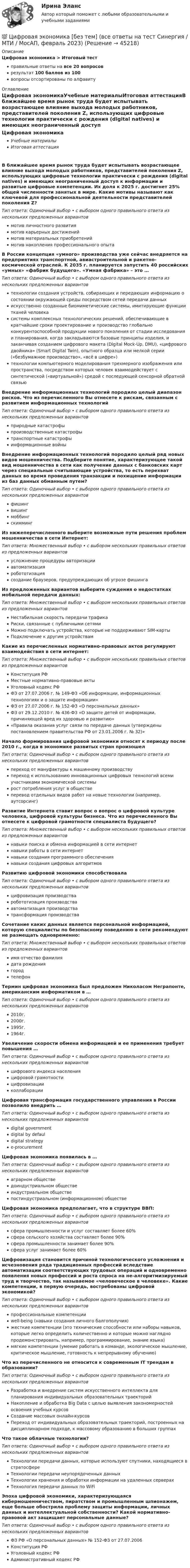      
            Описание
            Цифровая экономика > Итоговый тестправильные ответы на все 20 вопросоврезультат 100 баллов из 100вопросы отсортированы по алфавиту 
            Оглавление
            Цифровая экономикаУчебные материалыИтоговая аттестацияВ ближайшее время рынок труда будет испытывать возрастающее влияние выхода молодых работников, представителей поколения Z, использующих цифровые технологии практически с рождения (digital natives) и имеющих неограниченный доступ к информации и развитые цифровые компетенции. Их доля к 2025 г. достигнет 25% общей численности занятых в мире. Какие мотивы называют как ключевой для профессиональной деятельности представителей поколения Z?Тип ответа: Одиночный выбор • с выбором одного правильного ответа из нескольких предложенных вариантовмотив личностного развитиямотив карьерных достижениймотив материальных приобретениймотив накопления профессионального опытаВ России концепция «умного» производства уже сейчас внедряется на предприятиях транспортной, авиастроительной и ракетно-космической отраслей. К 2035 г. планируется запустить 40 российских «умных» «фабрик будущего». «Умная фабрика» – это …Тип ответа: Одиночный выбор • с выбором одного правильного ответа из нескольких предложенных вариантовтехнологии создания устройств, собирающих и передающих информацию о состоянии окружающей среды посредством сетей передачи данныхискусственно созданные биомиметические системы, имитирующие функции тканей человекасистемы комплексных технологических решений, обеспечивающие в кратчайшие сроки проектирование и производство глобально конкурентоспособной продукции нового поколения от стадии исследования и планирования, когда закладываются базовые принципы изделия, и заканчивая созданием цифрового макета (Digital Mock-Up, DMU), «цифрового двойника» (Smart Digital Twin), опытного образца или мелкой серии («безбумажное производство», «всё в цифре»)технологии компьютерного моделирования трехмерного изображения или пространства, посредством которых человек взаимодействует с синтетической («виртуальной») средой с последующей сенсорной обратной связьюВнедрение информационных технологий породило целый диапазон рисков. Что из перечисленного Вы отнесете к рискам, связанным с развитием информационных технологийТип ответа: Одиночный выбор • с выбором одного правильного ответа из нескольких предложенных вариантовприродные катастрофыпроизводственные катастрофытранспортные катастрофыинформационные войныВнедрение информационных технологий породило целый ряд новых видов мошенничества. Подберите понятие, характеризующее такой вид мошенничества в сети как получение данных с банковских карт через специальные считывающие устройства, то есть перехват данных во время проведения транзакции и похищение информации из баз данных обманным путем?Тип ответа: Одиночный выбор • с выбором одного правильного ответа из нескольких предложенных вариантовфишингвишингмоббингскиммингИз нижеперечисленного выберите возможные пути решения проблем мошенничества в сети Интернет:Тип ответа: Множественный выбор • с выбором нескольких правильных ответов из предложенных вариантовусложнение процедуры авторизацииавтоматизацияробототизациясоздание браузеров, предупреждающих об угрозе фишингаИз предложенных вариантов выберите суждения о недостатках мобильной передачи данных:Тип ответа: Множественный выбор • с выбором нескольких правильных ответов из предложенных вариантовНестабильная скорость передачи трафикаРиски, связанные с публичными сетямиМожно подключать устройства, которые не поддерживают SIM-картыПодключение к другим устройствамКакие из перечисленных нормативно-правовых актов регулируют взаимодействия в сети интернет:Тип ответа: Множественный выбор • с выбором нескольких правильных ответов из предложенных вариантовКонституция РФМестные нормативно-правовые актыУголовный кодекс РФФЗ от 27.07.2006 г. № 149-ФЗ «Об информации, информационных технологиях и о защите информации»ФЗ от 27.07.2006 г. № 152-ФЗ «О персональных данных»ФЗ от 29.12.2010 г. № 436-ФЗ «О защите детей от информации, причиняющей вред их здоровью и развитию»«Правила оказания услуг связи по передаче данных (утверждены постановлением правительства РФ от 23.01.2006 г. № 32)»Начало формирования цифровой экономики относят к периоду после 2010 г., когда в экономике развитых стран произошелТип ответа: Одиночный выбор • с выбором одного правильного ответа из нескольких предложенных вариантовпереход от мануфактуры к машинному производствупереход к использованию инновационных цифровых технологий всеми участниками экономической системырост потребления услуг в обществеперевод отдельных видов работ на новые технологии (например, аутсорсинг)Развитие Интернета ставит вопрос о вопрос о цифровой культуре человека, цифровой культуры бизнеса. Что из перечисленного Вы отнесете к цифровой грамотности специалиста будущего?Тип ответа: Множественный выбор • с выбором нескольких правильных ответов из предложенных вариантовнавыки поиска и обмена информацией в сети интернетнавыки работы в сети интернетнавыки создания программного обеспечениянавыки создания цифровых алгоритмовРазвитию цифровой экономики способствовалаТип ответа: Одиночный выбор • с выбором одного правильного ответа из нескольких предложенных вариантовцифровизация производстваробототизация производстваавтоматизация производстватрансформация производстваСочетание каких данных является персональной информацией, которую специалисты по безопасному поведению в сети рекомендуют не размещать одновременно:Тип ответа: Множественный выбор • с выбором нескольких правильных ответов из предложенных вариантовимя отчество фамилиядата рождениягородтелефонТермин цифровая экономика был предложен Николасом Неграпонте, американским информатиком в …Тип ответа: Одиночный выбор • с выбором одного правильного ответа из нескольких предложенных вариантов2010г.2000г.1995г.1964г.Увеличение скорости обмена информацией и ее применения требует повышения …Тип ответа: Одиночный выбор • с выбором одного правильного ответа из нескольких предложенных вариантовцифрового индекса населенияцифровой грамотностицифровизацииколлаборацииЦифровая трансформация государственного управления в России позволило внедрить …Тип ответа: Одиночный выбор • с выбором одного правильного ответа из нескольких предложенных вариантовdigital governmentdigital by defauldigital strategye-procurementЦифровая экономика появилась в …Тип ответа: Одиночный выбор • с выбором одного правильного ответа из нескольких предложенных вариантоваграрном обществедоиндустриальном обществеиндустриальном обществепостиндустриальном (информационном) обществеЦифровая экономика предполагает, что в структуре ВВП:Тип ответа: Одиночный выбор • с выбором одного правильного ответа из нескольких предложенных вариантовсфера промышленности и услуг составляет более 60%сфера сельского хозяйства составляет более 90%сфера промышленности занимает более 90%сфера услуг занимает более 60%Цифровизация становится причиной технологического усложнения и исчезновения ряда традиционных профессий вследствие автоматизации соответствующих трудовых операций и одновременно появления новых профессий и роста спроса на не-алгоритмизируемый труд и творчество, так называемое «человеческое в человеке». Какие компетенции, в первую очередь, востребованы цифровой экономикой?Тип ответа: Одиночный выбор • с выбором одного правильного ответа из нескольких предложенных вариантовпрофессиональные компетенцииwell-being (навыки создания личного балгополучия)жесткие компетенции (это технические способности или наборы навыков, которые легко определить количественно и которые можно наглядно продемонстрировать, например, программирование, знание языка)мягкие компетенции (умение работать в команде, экологическое мышление, критическое мышление, готовность к непрерывному обучению)Что из перечисленного не относится к современным IT трендам в образовании?Тип ответа: Одиночный выбор • с выбором одного правильного ответа из нескольких предложенных вариантовРазработка и внедрение систем искусственного интеллекта для планирования индивидуальных образовательных траекторийНакопление и обработка Big Data с целью выявления закономерностей освоения учебных курсовСоздание массовых онлайн-курсовПереход от индивидуальных образовательных траекторий, построенных на дисциплинарном подходе, к массовому образованию в больших группахЧто такое облачные технологии?Тип ответа: Одиночный выбор • с выбором одного правильного ответа из нескольких предложенных вариантовТехнологии передачи данных, которые используют спутники, находящиеся в стратосфереТехнологии передачи неупорядоченных данныхТехнологии хранения и обработки информации на удаленных серверахТехнология передачи данных по WiFiЭпоха цифровой экономики, характеризующаяся кибермошенничеством, пиратством и промышленным шпионажем, еще больше обострила проблему защиты информации, личных данных и интеллектуальной собственности? Какой нормативно-правовой акт защищает персональные данные?Тип ответа: Одиночный выбор • с выбором одного правильного ответа из нескольких предложенных вариантовФЗ РФ «О персональных данных» № 152-ФЗ от 27.07.2006Конституция РФУголовный кодекс РФАдминистративный кодекс РФ 
            
            
            💯 Цифровая экономика [без тем] (все ответы на тест Синергия / МТИ / МосАП, октябрь 2022)💯 Цифровая экономика [без тем] (все ответы на тест Синергия / МТИ / МосАП, февраль 2023)💯 Цифровая экономика [без тем] (правильные ответы на тест Синергия / МОИ / МТИ / МосАП)Цифровая экономика ( все тесты ) Синергия 2022 78 вопросов (90/100) Цифровая экономика//ИМЭС//Просмотр попыткиЦифровая экономика//ИМЭС//Просмотр попытки  2Цифровая экономика и основы цифрового предпринимательства✅ Цифровая экономика 92 вопроса СИНЕРГИЯ МТИ 2022💯 Цифровая экономика [без тем] (все ответы на тест Синергия / МТИ / МосАП, август 2022)💯 Цифровая экономика [без тем] (все ответы на тест Синергия / МТИ / МосАП, апрель 2023)💯 Цифровая экономика [без тем] (все ответы на тест Синергия / МТИ / МосАП, декабрь 2022)💯 Цифровая экономика [без тем] (все ответы на тест Синергия / МТИ / МосАП, июль 2022)💯 Цифровая экономика [без тем] (все ответы на тест Синергия / МТИ / МосАП, май 2023)💯 Цифровая экономика [без тем] (все ответы на тест Синергия / МТИ / МосАП, ноябрь 2022)