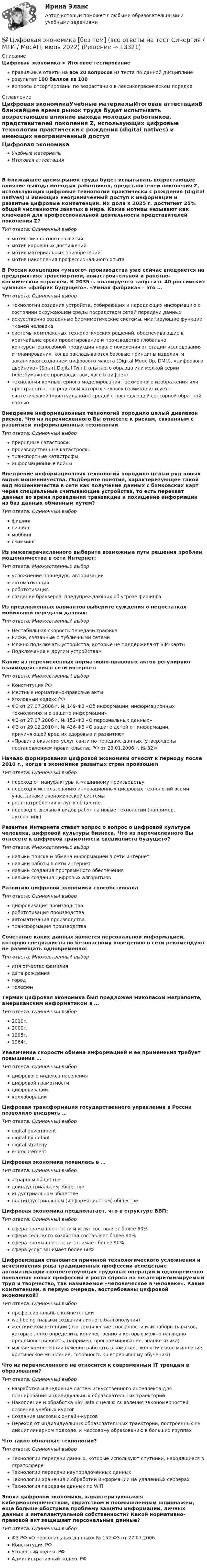     
          Описание
          Цифровая экономика > Итоговое тестированиеправильные ответы на все 20 вопросов из теста по данной дисциплинерезультат 100 баллов из 100вопросы отсортированы по возрастанию в лексикографическом порядке 
          Оглавление
          Цифровая экономикаУчебные материалыИтоговая аттестацияВ ближайшее время рынок труда будет испытывать возрастающее влияние выхода молодых работников, представителей поколения Z, использующих цифровые технологии практически с рождения (digital natives) и имеющих неограниченный доступ к информации и развитые цифровые компетенции. Их доля к 2025 г. достигнет 25% общей численности занятых в мире. Какие мотивы называют как ключевой для профессиональной деятельности представителей поколения Z?Тип ответа: Одиночный выбормотив личностного развитиямотив карьерных достижениймотив материальных приобретениймотив накопления профессионального опытаВ России концепция «умного» производства уже сейчас внедряется на предприятиях транспортной, авиастроительной и ракетно-космической отраслей. К 2035 г. планируется запустить 40 российских «умных» «фабрик будущего». «Умная фабрика» – это …Тип ответа: Одиночный выбортехнологии создания устройств, собирающих и передающих информацию о состоянии окружающей среды посредством сетей передачи данныхискусственно созданные биомиметические системы, имитирующие функции тканей человекасистемы комплексных технологических решений, обеспечивающие в кратчайшие сроки проектирование и производство глобально конкурентоспособной продукции нового поколения от стадии исследования и планирования, когда закладываются базовые принципы изделия, и заканчивая созданием цифрового макета (Digital Mock-Up, DMU), «цифрового двойника» (Smart Digital Twin), опытного образца или мелкой серии («безбумажное производство», «всё в цифре»)технологии компьютерного моделирования трехмерного изображения или пространства, посредством которых человек взаимодействует с синтетической («виртуальной») средой с последующей сенсорной обратной связьюВнедрение информационных технологий породило целый диапазон рисков. Что из перечисленного Вы отнесете к рискам, связанным с развитием информационных технологийТип ответа: Одиночный выборприродные катастрофыпроизводственные катастрофытранспортные катастрофыинформационные войныВнедрение информационных технологий породило целый ряд новых видов мошенничества. Подберите понятие, характеризующее такой вид мошенничества в сети как получение данных с банковских карт через специальные считывающие устройства, то есть перехват данных во время проведения транзакции и похищение информации из баз данных обманным путем?Тип ответа: Одиночный выборфишингвишингмоббингскиммингИз нижеперечисленного выберите возможные пути решения проблем мошенничества в сети Интернет:Тип ответа: Множественный выборусложнение процедуры авторизацииавтоматизацияробототизациясоздание браузеров, предупреждающих об угрозе фишингаИз предложенных вариантов выберите суждения о недостатках мобильной передачи данных:Тип ответа: Множественный выборНестабильная скорость передачи трафикаРиски, связанные с публичными сетямиМожно подключать устройства, которые не поддерживают SIM-картыПодключение к другим устройствамКакие из перечисленных нормативно-правовых актов регулируют взаимодействия в сети интернет:Тип ответа: Множественный выборКонституция РФМестные нормативно-правовые актыУголовный кодекс РФФЗ от 27.07.2006 г. № 149-ФЗ «Об информации, информационных технологиях и о защите информации»ФЗ от 27.07.2006 г. № 152-ФЗ «О персональных данных»ФЗ от 29.12.2010 г. № 436-ФЗ «О защите детей от информации, причиняющей вред их здоровью и развитию»«Правила оказания услуг связи по передаче данных (утверждены постановлением правительства РФ от 23.01.2006 г. № 32)»Начало формирования цифровой экономики относят к периоду после 2010 г., когда в экономике развитых стран произошелТип ответа: Одиночный выборпереход от мануфактуры к машинному производствупереход к использованию инновационных цифровых технологий всеми участниками экономической системырост потребления услуг в обществеперевод отдельных видов работ на новые технологии (например, аутсорсинг)Развитие Интернета ставит вопрос о вопрос о цифровой культуре человека, цифровой культуры бизнеса. Что из перечисленного Вы отнесете к цифровой грамотности специалиста будущего?Тип ответа: Множественный выборнавыки поиска и обмена информацией в сети интернетнавыки работы в сети интернетнавыки создания программного обеспечениянавыки создания цифровых алгоритмовРазвитию цифровой экономики способствовалаТип ответа: Одиночный выборцифровизация производстваробототизация производстваавтоматизация производстватрансформация производстваСочетание каких данных является персональной информацией, которую специалисты по безопасному поведению в сети рекомендуют не размещать одновременно:Тип ответа: Множественный выборимя отчество фамилиядата рождениягородтелефонТермин цифровая экономика был предложен Николасом Неграпонте, американским информатиком в …Тип ответа: Одиночный выбор2010г.2000г.1995г.1964г.Увеличение скорости обмена информацией и ее применения требует повышения …Тип ответа: Одиночный выборцифрового индекса населенияцифровой грамотностицифровизацииколлаборацииЦифровая трансформация государственного управления в России позволило внедрить …Тип ответа: Одиночный выборdigital governmentdigital by defauldigital strategye-procurementЦифровая экономика появилась в …Тип ответа: Одиночный выбораграрном обществедоиндустриальном обществеиндустриальном обществепостиндустриальном (информационном) обществеЦифровая экономика предполагает, что в структуре ВВП:Тип ответа: Одиночный выборсфера промышленности и услуг составляет более 60%сфера сельского хозяйства составляет более 90%сфера промышленности занимает более 90%сфера услуг занимает более 60%Цифровизация становится причиной технологического усложнения и исчезновения ряда традиционных профессий вследствие автоматизации соответствующих трудовых операций и одновременно появления новых профессий и роста спроса на не-алгоритмизируемый труд и творчество, так называемое «человеческое в человеке». Какие компетенции, в первую очередь, востребованы цифровой экономикой?Тип ответа: Одиночный выборпрофессиональные компетенцииwell-being (навыки создания личного балгополучия)жесткие компетенции (это технические способности или наборы навыков, которые легко определить количественно и которые можно наглядно продемонстрировать, например, программирование, знание языка)мягкие компетенции (умение работать в команде, экологическое мышление, критическое мышление, готовность к непрерывному обучению)Что из перечисленного не относится к современным IT трендам в образовании?Тип ответа: Одиночный выборРазработка и внедрение систем искусственного интеллекта для планирования индивидуальных образовательных траекторийНакопление и обработка Big Data с целью выявления закономерностей освоения учебных курсовСоздание массовых онлайн-курсовПереход от индивидуальных образовательных траекторий, построенных на дисциплинарном подходе, к массовому образованию в больших группахЧто такое облачные технологии?Тип ответа: Одиночный выборТехнологии передачи данных, которые используют спутники, находящиеся в стратосфереТехнологии передачи неупорядоченных данныхТехнологии хранения и обработки информации на удаленных серверахТехнология передачи данных по WiFiЭпоха цифровой экономики, характеризующаяся кибермошенничеством, пиратством и промышленным шпионажем, еще больше обострила проблему защиты информации, личных данных и интеллектуальной собственности? Какой нормативно-правовой акт защищает персональные данные?Тип ответа: Одиночный выборФЗ РФ «О персональных данных» № 152-ФЗ от 27.07.2006Конституция РФУголовный кодекс РФАдминистративный кодекс РФ  
            
            
            💯 Цифровая экономика [без тем] (все ответы на тест Синергия / МТИ / МосАП, декабрь 2022)💯 Цифровая экономика [без тем] (все ответы на тест Синергия / МТИ / МосАП, июль 2022)💯 Цифровая экономика [без тем] (все ответы на тест Синергия / МТИ / МосАП, май 2023)💯 Цифровая экономика [без тем] (все ответы на тест Синергия / МТИ / МосАП, ноябрь 2022)💯 Цифровая экономика [без тем] (все ответы на тест Синергия / МТИ / МосАП, октябрь 2022)💯 Цифровая экономика [без тем] (все ответы на тест Синергия / МТИ / МосАП, октябрь 2022)💯 Цифровая экономика [без тем] (все ответы на тест Синергия / МТИ / МосАП, февраль 2023)💯 Цифровая экономика [7 тем] (все ответы на тест Синергия / МТИ / МосАП, март 2023)💯 Цифровая экономика [7 тем] (все ответы на тест Синергия / МТИ / МосАП, октябрь 2022)💯 Цифровая экономика [7 тем] (все ответы на тест Синергия / МТИ / МосАП, январь 2023)💯 Цифровая экономика [8 тем] (ответы на тесты Синергия / МТИ / МосАП, октябрь 2022)💯 Цифровая экономика [8 тем] (ответы на тесты Синергия / МТИ / МосАП, февраль 2023)✅ Цифровая экономика 92 вопроса СИНЕРГИЯ МТИ 2022💯 Цифровая экономика [без тем] (все ответы на тест Синергия / МТИ / МосАП, август 2022)