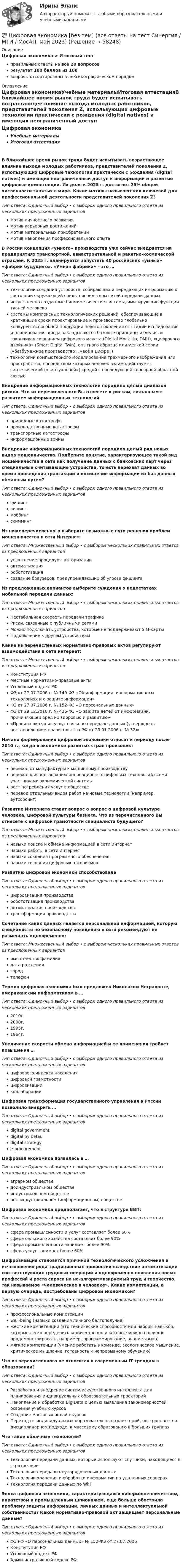      
            Описание
            Цифровая экономика > Итоговый тестправильные ответы на все 20 вопросоврезультат 100 баллов из 100вопросы отсортированы в лексикографическом порядке 
            Оглавление
            Цифровая экономикаУчебные материалыИтоговая аттестацияВ ближайшее время рынок труда будет испытывать возрастающее влияние выхода молодых работников, представителей поколения Z, использующих цифровые технологии практически с рождения (digital natives) и имеющих неограниченный доступ к информации и развитые цифровые компетенции. Их доля к 2025 г. достигнет 25% общей численности занятых в мире. Какие мотивы называют как ключевой для профессиональной деятельности представителей поколения Z?Тип ответа: Одиночный выбор • с выбором одного правильного ответа из нескольких предложенных вариантовмотив личностного развитиямотив карьерных достижениймотив материальных приобретениймотив накопления профессионального опытаВ России концепция «умного» производства уже сейчас внедряется на предприятиях транспортной, авиастроительной и ракетно-космической отраслей. К 2035 г. планируется запустить 40 российских «умных» «фабрик будущего». «Умная фабрика» – это …Тип ответа: Одиночный выбор • с выбором одного правильного ответа из нескольких предложенных вариантовтехнологии создания устройств, собирающих и передающих информацию о состоянии окружающей среды посредством сетей передачи данныхискусственно созданные биомиметические системы, имитирующие функции тканей человекасистемы комплексных технологических решений, обеспечивающие в кратчайшие сроки проектирование и производство глобально конкурентоспособной продукции нового поколения от стадии исследования и планирования, когда закладываются базовые принципы изделия, и заканчивая созданием цифрового макета (Digital Mock-Up, DMU), «цифрового двойника» (Smart Digital Twin), опытного образца или мелкой серии («безбумажное производство», «всё в цифре»)технологии компьютерного моделирования трехмерного изображения или пространства, посредством которых человек взаимодействует с синтетической («виртуальной») средой с последующей сенсорной обратной связьюВнедрение информационных технологий породило целый диапазон рисков. Что из перечисленного Вы отнесете к рискам, связанным с развитием информационных технологийТип ответа: Одиночный выбор • с выбором одного правильного ответа из нескольких предложенных вариантовприродные катастрофыпроизводственные катастрофытранспортные катастрофыинформационные войныВнедрение информационных технологий породило целый ряд новых видов мошенничества. Подберите понятие, характеризующее такой вид мошенничества в сети как получение данных с банковских карт через специальные считывающие устройства, то есть перехват данных во время проведения транзакции и похищение информации из баз данных обманным путем?Тип ответа: Одиночный выбор • с выбором одного правильного ответа из нескольких предложенных вариантовфишингвишингмоббингскиммингИз нижеперечисленного выберите возможные пути решения проблем мошенничества в сети Интернет:Тип ответа: Множественный выбор • с выбором нескольких правильных ответов из предложенных вариантовусложнение процедуры авторизацииавтоматизацияробототизациясоздание браузеров, предупреждающих об угрозе фишингаИз предложенных вариантов выберите суждения о недостатках мобильной передачи данных:Тип ответа: Множественный выбор • с выбором нескольких правильных ответов из предложенных вариантовНестабильная скорость передачи трафикаРиски, связанные с публичными сетямиМожно подключать устройства, которые не поддерживают SIM-картыПодключение к другим устройствамКакие из перечисленных нормативно-правовых актов регулируют взаимодействия в сети интернет:Тип ответа: Множественный выбор • с выбором нескольких правильных ответов из предложенных вариантовКонституция РФМестные нормативно-правовые актыУголовный кодекс РФФЗ от 27.07.2006 г. № 149-ФЗ «Об информации, информационных технологиях и о защите информации»ФЗ от 27.07.2006 г. № 152-ФЗ «О персональных данных»ФЗ от 29.12.2010 г. № 436-ФЗ «О защите детей от информации, причиняющей вред их здоровью и развитию»«Правила оказания услуг связи по передаче данных (утверждены постановлением правительства РФ от 23.01.2006 г. № 32)»Начало формирования цифровой экономики относят к периоду после 2010 г., когда в экономике развитых стран произошелТип ответа: Одиночный выбор • с выбором одного правильного ответа из нескольких предложенных вариантовпереход от мануфактуры к машинному производствупереход к использованию инновационных цифровых технологий всеми участниками экономической системырост потребления услуг в обществеперевод отдельных видов работ на новые технологии (например, аутсорсинг)Развитие Интернета ставит вопрос о вопрос о цифровой культуре человека, цифровой культуры бизнеса. Что из перечисленного Вы отнесете к цифровой грамотности специалиста будущего?Тип ответа: Множественный выбор • с выбором нескольких правильных ответов из предложенных вариантовнавыки поиска и обмена информацией в сети интернетнавыки работы в сети интернетнавыки создания программного обеспечениянавыки создания цифровых алгоритмовРазвитию цифровой экономики способствовалаТип ответа: Одиночный выбор • с выбором одного правильного ответа из нескольких предложенных вариантовцифровизация производстваробототизация производстваавтоматизация производстватрансформация производстваСочетание каких данных является персональной информацией, которую специалисты по безопасному поведению в сети рекомендуют не размещать одновременно:Тип ответа: Множественный выбор • с выбором нескольких правильных ответов из предложенных вариантовимя отчество фамилиядата рождениягородтелефонТермин цифровая экономика был предложен Николасом Неграпонте, американским информатиком в …Тип ответа: Одиночный выбор • с выбором одного правильного ответа из нескольких предложенных вариантов2010г.2000г.1995г.1964г.Увеличение скорости обмена информацией и ее применения требует повышения …Тип ответа: Одиночный выбор • с выбором одного правильного ответа из нескольких предложенных вариантовцифрового индекса населенияцифровой грамотностицифровизацииколлаборацииЦифровая трансформация государственного управления в России позволило внедрить …Тип ответа: Одиночный выбор • с выбором одного правильного ответа из нескольких предложенных вариантовdigital governmentdigital by defauldigital strategye-procurementЦифровая экономика появилась в …Тип ответа: Одиночный выбор • с выбором одного правильного ответа из нескольких предложенных вариантоваграрном обществедоиндустриальном обществеиндустриальном обществепостиндустриальном (информационном) обществеЦифровая экономика предполагает, что в структуре ВВП:Тип ответа: Одиночный выбор • с выбором одного правильного ответа из нескольких предложенных вариантовсфера промышленности и услуг составляет более 60%сфера сельского хозяйства составляет более 90%сфера промышленности занимает более 90%сфера услуг занимает более 60%Цифровизация становится причиной технологического усложнения и исчезновения ряда традиционных профессий вследствие автоматизации соответствующих трудовых операций и одновременно появления новых профессий и роста спроса на не-алгоритмизируемый труд и творчество, так называемое «человеческое в человеке». Какие компетенции, в первую очередь, востребованы цифровой экономикой?Тип ответа: Одиночный выбор • с выбором одного правильного ответа из нескольких предложенных вариантовпрофессиональные компетенцииwell-being (навыки создания личного балгополучия)жесткие компетенции (это технические способности или наборы навыков, которые легко определить количественно и которые можно наглядно продемонстрировать, например, программирование, знание языка)мягкие компетенции (умение работать в команде, экологическое мышление, критическое мышление, готовность к непрерывному обучению)Что из перечисленного не относится к современным IT трендам в образовании?Тип ответа: Одиночный выбор • с выбором одного правильного ответа из нескольких предложенных вариантовРазработка и внедрение систем искусственного интеллекта для планирования индивидуальных образовательных траекторийНакопление и обработка Big Data с целью выявления закономерностей освоения учебных курсовСоздание массовых онлайн-курсовПереход от индивидуальных образовательных траекторий, построенных на дисциплинарном подходе, к массовому образованию в больших группахЧто такое облачные технологии?Тип ответа: Одиночный выбор • с выбором одного правильного ответа из нескольких предложенных вариантовТехнологии передачи данных, которые используют спутники, находящиеся в стратосфереТехнологии передачи неупорядоченных данныхТехнологии хранения и обработки информации на удаленных серверахТехнология передачи данных по WiFiЭпоха цифровой экономики, характеризующаяся кибермошенничеством, пиратством и промышленным шпионажем, еще больше обострила проблему защиты информации, личных данных и интеллектуальной собственности? Какой нормативно-правовой акт защищает персональные данные?Тип ответа: Одиночный выбор • с выбором одного правильного ответа из нескольких предложенных вариантовФЗ РФ «О персональных данных» № 152-ФЗ от 27.07.2006Конституция РФУголовный кодекс РФАдминистративный кодекс РФ  
            
            
            💯 Цифровая экономика [без тем] (все ответы на тест Синергия / МТИ / МосАП, июль 2022)💯 Цифровая экономика [без тем] (все ответы на тест Синергия / МТИ / МосАП, май 2023)💯 Цифровая экономика [без тем] (все ответы на тест Синергия / МТИ / МосАП, ноябрь 2022)💯 Цифровая экономика [без тем] (все ответы на тест Синергия / МТИ / МосАП, октябрь 2022)💯 Цифровая экономика [без тем] (все ответы на тест Синергия / МТИ / МосАП, октябрь 2022)💯 Цифровая экономика [без тем] (все ответы на тест Синергия / МТИ / МосАП, февраль 2023)💯 Цифровая экономика [без тем] (правильные ответы на тест Синергия / МОИ / МТИ / МосАП)💯 Цифровая экономика [7 тем] (все ответы на тест Синергия / МТИ / МосАП, октябрь 2022)💯 Цифровая экономика [7 тем] (все ответы на тест Синергия / МТИ / МосАП, январь 2023)💯 Цифровая экономика [8 тем] (ответы на тесты Синергия / МТИ / МосАП, октябрь 2022)💯 Цифровая экономика [8 тем] (ответы на тесты Синергия / МТИ / МосАП, февраль 2023)✅ Цифровая экономика 92 вопроса СИНЕРГИЯ МТИ 2022💯 Цифровая экономика [без тем] (все ответы на тест Синергия / МТИ / МосАП, август 2022)💯 Цифровая экономика [без тем] (все ответы на тест Синергия / МТИ / МосАП, апрель 2023)