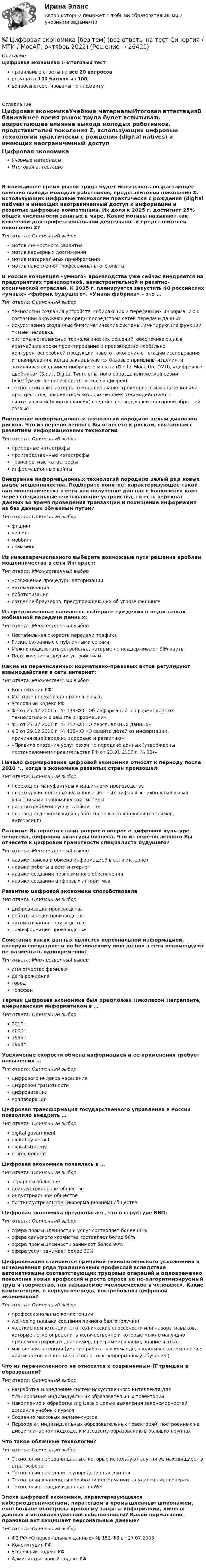     
          Описание
          Цифровая экономика > Итоговый тестправильные ответы на все 20 вопросоврезультат 100 баллов из 100вопросы отсортированы по алфавиту 
          Оглавление
          Цифровая экономикаУчебные материалыИтоговая аттестацияВ ближайшее время рынок труда будет испытывать возрастающее влияние выхода молодых работников, представителей поколения Z, использующих цифровые технологии практически с рождения (digital natives) и имеющих неограниченный доступ к информации и развитые цифровые компетенции. Их доля к 2025 г. достигнет 25% общей численности занятых в мире. Какие мотивы называют как ключевой для профессиональной деятельности представителей поколения Z?Тип ответа: Одиночный выбормотив личностного развитиямотив карьерных достижениймотив материальных приобретениймотив накопления профессионального опытаВ России концепция «умного» производства уже сейчас внедряется на предприятиях транспортной, авиастроительной и ракетно-космической отраслей. К 2035 г. планируется запустить 40 российских «умных» «фабрик будущего». «Умная фабрика» – это …Тип ответа: Одиночный выбортехнологии создания устройств, собирающих и передающих информацию о состоянии окружающей среды посредством сетей передачи данныхискусственно созданные биомиметические системы, имитирующие функции тканей человекасистемы комплексных технологических решений, обеспечивающие в кратчайшие сроки проектирование и производство глобально конкурентоспособной продукции нового поколения от стадии исследования и планирования, когда закладываются базовые принципы изделия, и заканчивая созданием цифрового макета (Digital Mock-Up, DMU), «цифрового двойника» (Smart Digital Twin), опытного образца или мелкой серии («безбумажное производство», «всё в цифре»)технологии компьютерного моделирования трехмерного изображения или пространства, посредством которых человек взаимодействует с синтетической («виртуальной») средой с последующей сенсорной обратной связьюВнедрение информационных технологий породило целый диапазон рисков. Что из перечисленного Вы отнесете к рискам, связанным с развитием информационных технологийТип ответа: Одиночный выборприродные катастрофыпроизводственные катастрофытранспортные катастрофыинформационные войныВнедрение информационных технологий породило целый ряд новых видов мошенничества. Подберите понятие, характеризующее такой вид мошенничества в сети как получение данных с банковских карт через специальные считывающие устройства, то есть перехват данных во время проведения транзакции и похищение информации из баз данных обманным путем?Тип ответа: Одиночный выборфишингвишингмоббингскиммингИз нижеперечисленного выберите возможные пути решения проблем мошенничества в сети Интернет:Тип ответа: Множественный выборусложнение процедуры авторизацииавтоматизацияробототизациясоздание браузеров, предупреждающих об угрозе фишингаИз предложенных вариантов выберите суждения о недостатках мобильной передачи данных:Тип ответа: Множественный выборНестабильная скорость передачи трафикаРиски, связанные с публичными сетямиМожно подключать устройства, которые не поддерживают SIM-картыПодключение к другим устройствамКакие из перечисленных нормативно-правовых актов регулируют взаимодействия в сети интернет:Тип ответа: Множественный выборКонституция РФМестные нормативно-правовые актыУголовный кодекс РФФЗ от 27.07.2006 г. № 149-ФЗ «Об информации, информационных технологиях и о защите информации»ФЗ от 27.07.2006 г. № 152-ФЗ «О персональных данных»ФЗ от 29.12.2010 г. № 436-ФЗ «О защите детей от информации, причиняющей вред их здоровью и развитию»«Правила оказания услуг связи по передаче данных (утверждены постановлением правительства РФ от 23.01.2006 г. № 32)»Начало формирования цифровой экономики относят к периоду после 2010 г., когда в экономике развитых стран произошелТип ответа: Одиночный выборпереход от мануфактуры к машинному производствупереход к использованию инновационных цифровых технологий всеми участниками экономической системырост потребления услуг в обществеперевод отдельных видов работ на новые технологии (например, аутсорсинг)Развитие Интернета ставит вопрос о вопрос о цифровой культуре человека, цифровой культуры бизнеса. Что из перечисленного Вы отнесете к цифровой грамотности специалиста будущего?Тип ответа: Множественный выборнавыки поиска и обмена информацией в сети интернетнавыки работы в сети интернетнавыки создания программного обеспечениянавыки создания цифровых алгоритмовРазвитию цифровой экономики способствовалаТип ответа: Одиночный выборцифровизация производстваробототизация производстваавтоматизация производстватрансформация производстваСочетание каких данных является персональной информацией, которую специалисты по безопасному поведению в сети рекомендуют не размещать одновременно:Тип ответа: Множественный выборимя отчество фамилиядата рождениягородтелефонТермин цифровая экономика был предложен Николасом Неграпонте, американским информатиком в …Тип ответа: Одиночный выбор2010г.2000г.1995г.1964г.Увеличение скорости обмена информацией и ее применения требует повышения …Тип ответа: Одиночный выборцифрового индекса населенияцифровой грамотностицифровизацииколлаборацииЦифровая трансформация государственного управления в России позволило внедрить …Тип ответа: Одиночный выборdigital governmentdigital by defauldigital strategye-procurementЦифровая экономика появилась в …Тип ответа: Одиночный выбораграрном обществедоиндустриальном обществеиндустриальном обществепостиндустриальном (информационном) обществеЦифровая экономика предполагает, что в структуре ВВП:Тип ответа: Одиночный выборсфера промышленности и услуг составляет более 60%сфера сельского хозяйства составляет более 90%сфера промышленности занимает более 90%сфера услуг занимает более 60%Цифровизация становится причиной технологического усложнения и исчезновения ряда традиционных профессий вследствие автоматизации соответствующих трудовых операций и одновременно появления новых профессий и роста спроса на не-алгоритмизируемый труд и творчество, так называемое «человеческое в человеке». Какие компетенции, в первую очередь, востребованы цифровой экономикой?Тип ответа: Одиночный выборпрофессиональные компетенцииwell-being (навыки создания личного балгополучия)жесткие компетенции (это технические способности или наборы навыков, которые легко определить количественно и которые можно наглядно продемонстрировать, например, программирование, знание языка)мягкие компетенции (умение работать в команде, экологическое мышление, критическое мышление, готовность к непрерывному обучению)Что из перечисленного не относится к современным IT трендам в образовании?Тип ответа: Одиночный выборРазработка и внедрение систем искусственного интеллекта для планирования индивидуальных образовательных траекторийНакопление и обработка Big Data с целью выявления закономерностей освоения учебных курсовСоздание массовых онлайн-курсовПереход от индивидуальных образовательных траекторий, построенных на дисциплинарном подходе, к массовому образованию в больших группахЧто такое облачные технологии?Тип ответа: Одиночный выборТехнологии передачи данных, которые используют спутники, находящиеся в стратосфереТехнологии передачи неупорядоченных данныхТехнологии хранения и обработки информации на удаленных серверахТехнология передачи данных по WiFiЭпоха цифровой экономики, характеризующаяся кибермошенничеством, пиратством и промышленным шпионажем, еще больше обострила проблему защиты информации, личных данных и интеллектуальной собственности? Какой нормативно-правовой акт защищает персональные данные?Тип ответа: Одиночный выборФЗ РФ «О персональных данных» № 152-ФЗ от 27.07.2006Конституция РФУголовный кодекс РФАдминистративный кодекс РФ 
            
            
            💯 Цифровая экономика [без тем] (все ответы на тест Синергия / МТИ / МосАП, ноябрь 2022)💯 Цифровая экономика [без тем] (все ответы на тест Синергия / МТИ / МосАП, октябрь 2022)💯 Цифровая экономика [без тем] (все ответы на тест Синергия / МТИ / МосАП, октябрь 2022)💯 Цифровая экономика [без тем] (все ответы на тест Синергия / МТИ / МосАП, февраль 2023)💯 Цифровая экономика [без тем] (правильные ответы на тест Синергия / МОИ / МТИ / МосАП)Цифровая экономика ( все тесты ) Синергия 2022 78 вопросов (90/100) Цифровая экономика//ИМЭС//Просмотр попытки💯 Цифровая экономика [8 тем] (ответы на тесты Синергия / МТИ / МосАП, октябрь 2022)💯 Цифровая экономика [8 тем] (ответы на тесты Синергия / МТИ / МосАП, февраль 2023)✅ Цифровая экономика 92 вопроса СИНЕРГИЯ МТИ 2022💯 Цифровая экономика [без тем] (все ответы на тест Синергия / МТИ / МосАП, август 2022)💯 Цифровая экономика [без тем] (все ответы на тест Синергия / МТИ / МосАП, апрель 2023)💯 Цифровая экономика [без тем] (все ответы на тест Синергия / МТИ / МосАП, декабрь 2022)💯 Цифровая экономика [без тем] (все ответы на тест Синергия / МТИ / МосАП, июль 2022)