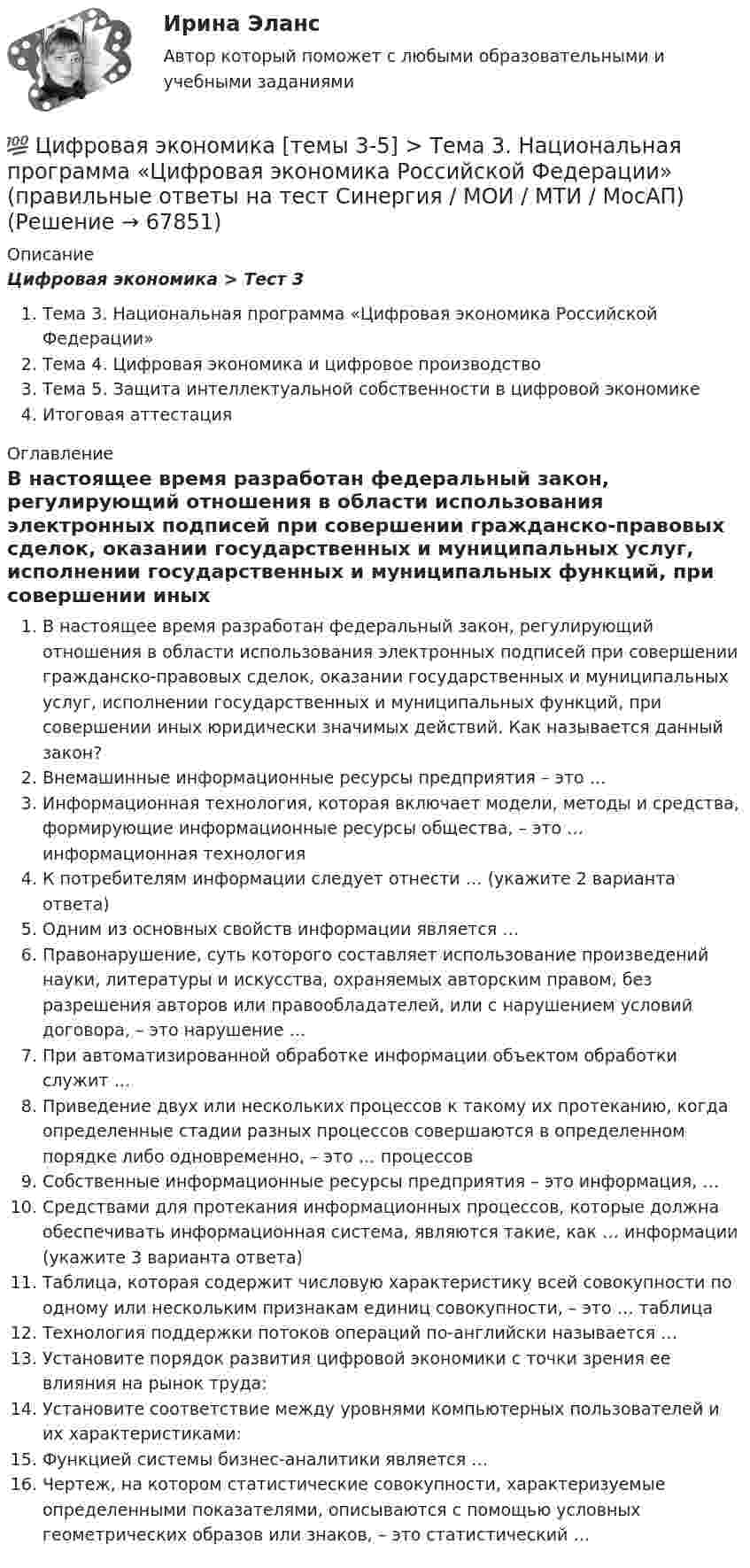      
            Описание
            Цифровая экономика > Тест 3Тема 3. Национальная программа «Цифровая экономика Российской Федерации»Тема 4. Цифровая экономика и цифровое производствоТема 5. Защита интеллектуальной собственности в цифровой экономикеИтоговая аттестация 
            Оглавление
            В настоящее время разработан федеральный закон, регулирующий отношения в области использования электронных подписей при совершении гражданско-правовых сделок, оказании государственных и муниципальных услуг, исполнении государственных и муниципальных функций, при совершении иных юридически значимых действий. Как называется данный закон?Внемашинные информационные ресурсы предприятия – это …Информационная технология, которая включает модели, методы и средства, формирующие информационные ресурсы общества, – это … информационная технологияК потребителям информации следует отнести … (укажите 2 варианта ответа)Одним из основных свойств информации является …Правонарушение, суть которого составляет использование произведений науки, литературы и искусства, охраняемых авторским правом, без разрешения авторов или правообладателей, или с нарушением условий договора, – это нарушение …При автоматизированной обработке информации объектом обработки служит …Приведение двух или нескольких процессов к такому их протеканию, когда определенные стадии разных процессов совершаются в определенном порядке либо одновременно, – это … процессовСобственные информационные ресурсы предприятия – это информация, …Средствами для протекания информационных процессов, которые должна обеспечивать информационная система, являются такие, как … информации (укажите 3 варианта ответа)Таблица, которая содержит числовую характеристику всей совокупности по одному или нескольким признакам единиц совокупности, – это … таблицаТехнология поддержки потоков операций по-английски называется …Установите порядок развития цифровой экономики с точки зрения ее влияния на рынок труда:Установите соответствие между уровнями компьютерных пользователей и их характеристиками:Функцией системы бизнес-аналитики является …Чертеж, на котором статистические совокупности, характеризуемые определенными показателями, описываются с помощью условных геометрических образов или знаков, – это статистический …  
            
            
            💯 Цифровая экономика [темы 3-5] (правильные ответы на тесты Синергия / МОИ / МТИ / МосАП, август 2023)💯 Цифровая экономика [темы 3-5] > Тема 3. Национальная программа «Цифровая экономика Российской Федерации» (правильные ответы на тест Синергия / МОИ / МТИ / МосАП)💯 Цифровая экономика [темы 3-5] > Тема 4. Цифровая экономика и цифровое производство (правильные ответы на тест Синергия / МОИ / МТИ / МосАП)💯 Цифровая экономика [темы 3-5] > Тема 5. Защита интеллектуальной собственности в цифровой экономике (правильные ответы на тест Синергия / МОИ / МТИ / МосАП)Цифровая экономика (темы 3-5) тест с ответами Синергия/МОИ/ МТИ /МОСАПЦифровая экономика «Темы 6, 7, 8», «Все 7 тем». (Сборник из 293 ответов на тесты) СИНЕРГИЯ.💯 Цифровая экономика [темы 6, 7, 8] (ответы на тесты Синергия / МОИ / МТИ / МосАП, июнь 2023)Цифровая экономика (темы 1-2) тест с ответами Синергия/МОИ/ МТИ /МОСАП💯 Цифровая экономика [темы 3, 4, 5] (ответы на тесты Синергия / МОИ / МТИ / МосАП, июнь 2023)💯 Цифровая экономика [темы 3, 4, 5] (ответы на тесты Синергия / МТИ / МосАП, декабрь 2022)💯 Цифровая экономика [темы 3, 4, 5] (ответы на тесты Синергия / МТИ / МосАП, май 2023)💯 Цифровая экономика [темы 3, 4, 5] (ответы на тесты Синергия / МТИ / МосАП, январь 2023)Цифровая экономика, темы 3-5, итоговый тест (ответы на тест Синергия / МТИ / МОИ / МосАП, 90 вопросов)💯 Цифровая экономика [темы 3-5] > Итоговый тест (правильные ответы на тест Синергия / МОИ / МТИ / МосАП)