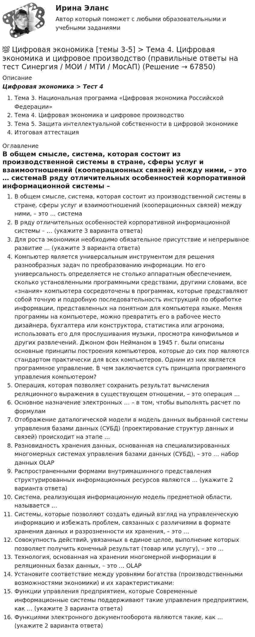      
            Описание
            Цифровая экономика > Тест 4Тема 3. Национальная программа «Цифровая экономика Российской Федерации»Тема 4. Цифровая экономика и цифровое производствоТема 5. Защита интеллектуальной собственности в цифровой экономикеИтоговая аттестация 
            Оглавление
            В общем смысле, система, которая состоит из производственной системы в стране, сферы услуг и взаимоотношений (кооперационных связей) между ними, – это … системаВ ряду отличительных особенностей корпоративной информационной системы – … (укажите 3 варианта ответа)Для роста экономики необходимо обязательное присутствие и непрерывное развитие … (укажите 3 варианта ответа)Компьютер является универсальным инструментом для решения разнообразных задач по преобразованию информации. Но его универсальность определяется не столько аппаратным обеспечением, сколько установленными программными средствами, другими словами, все «знания» компьютера сосредоточены в программах, которые представляют собой точную и подробную последовательность инструкций по обработке информации, представленных на понятном для компьютера языке. Меняя программы на компьютере, можно превратить его в рабочее место дизайнера, бухгалтера или конструктора, статистика или агронома, использовать его для прослушивания музыки, просмотра кинофильмов и других развлечений. Джоном фон Нейманом в 1945 г. были описаны основные принципы построения компьютеров, которые до сих пор являются стандартом практически для всех компьютеров. Одним из них является программное управление. В чем заключается суть принципа программного управления компьютером?Операция, которая позволяет сохранить результат вычисления реляционного выражения в существующем отношении, – это операция …Основное назначение электронных … – в том, чтобы выполнять расчет по формуламОтображение даталогической модели в модель данных выбранной системы управления базами данных (СУБД) (проектирование структур данных и связей) происходит на этапе …Разновидность хранения данных, основанная на специализированных многомерных системах управления базами данных (СУБД), – это … набор данных OLAPРаспространенными формами внутримашинного представления структурированных информационных ресурсов являются … (укажите 2 варианта ответа)Система, реализующая информационную модель предметной области, называется …Системы, которые позволяют создать единый взгляд на управленческую информацию и избежать проблем, связанных с различиями в формате хранения данных и разрозненности их хранения, – это …Совокупность действий, увязанных в единое целое, выполнение которых позволяет получить конечный результат (товар или услугу), – это …Технология, основанная на хранении многомерной информации в реляционных базах данных, – это … OLAPУстановите соответствие между уровнями богатства (производственными возможностями экономики) и их характеристиками:Функции управления предприятием, которые Современные информационные системы поддерживают такие управления предприятием, как … (укажите 3 варианта ответа)Функциями электронного документооборота являются такие, как … (укажите 2 варианта ответа)  
            
            
            💯 Цифровая экономика [темы 3-5] > Тема 3. Национальная программа «Цифровая экономика Российской Федерации» (правильные ответы на тест Синергия / МОИ / МТИ / МосАП)💯 Цифровая экономика [темы 3-5] > Тема 4. Цифровая экономика и цифровое производство (правильные ответы на тест Синергия / МОИ / МТИ / МосАП)💯 Цифровая экономика [темы 3-5] > Тема 5. Защита интеллектуальной собственности в цифровой экономике (правильные ответы на тест Синергия / МОИ / МТИ / МосАП)Цифровая экономика (темы 3-5) тест с ответами Синергия/МОИ/ МТИ /МОСАПЦифровая экономика «Темы 6, 7, 8», «Все 7 тем». (Сборник из 293 ответов на тесты) СИНЕРГИЯ.💯 Цифровая экономика [темы 6, 7, 8] (ответы на тесты Синергия / МОИ / МТИ / МосАП, июнь 2023)💯 Цифровая экономика [темы 6, 7, 8] (ответы на тесты Синергия / МТИ / МосАП, апрель 2023)💯 Цифровая экономика [темы 3, 4, 5] (ответы на тесты Синергия / МОИ / МТИ / МосАП, июнь 2023)💯 Цифровая экономика [темы 3, 4, 5] (ответы на тесты Синергия / МТИ / МосАП, декабрь 2022)💯 Цифровая экономика [темы 3, 4, 5] (ответы на тесты Синергия / МТИ / МосАП, май 2023)💯 Цифровая экономика [темы 3, 4, 5] (ответы на тесты Синергия / МТИ / МосАП, январь 2023)Цифровая экономика, темы 3-5, итоговый тест (ответы на тест Синергия / МТИ / МОИ / МосАП, 90 вопросов)💯 Цифровая экономика [темы 3-5] > Итоговый тест (правильные ответы на тест Синергия / МОИ / МТИ / МосАП)💯 Цифровая экономика [темы 3-5] (правильные ответы на тесты Синергия / МОИ / МТИ / МосАП)