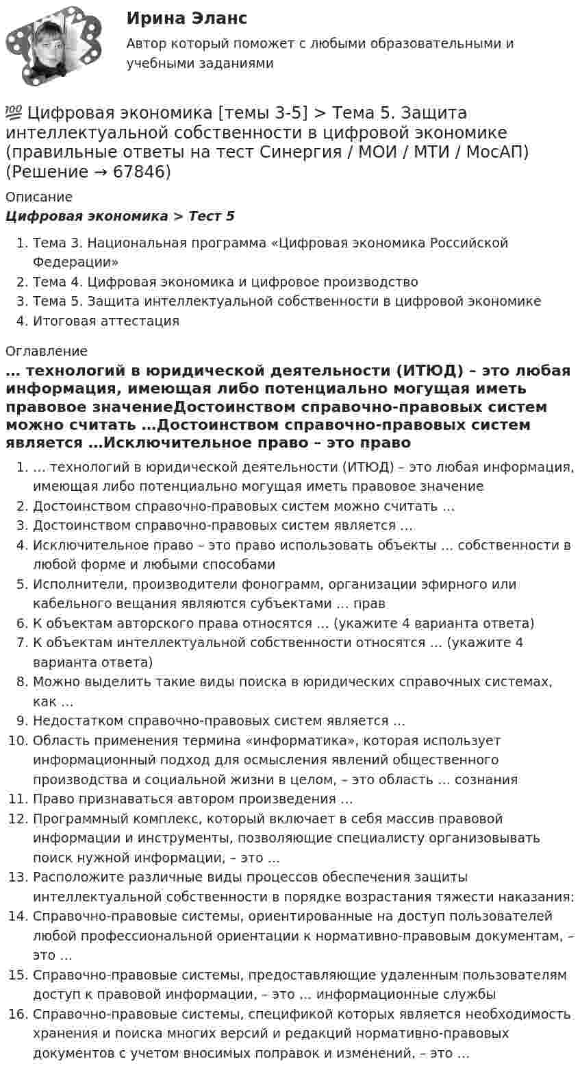      
            Описание
            Цифровая экономика > Тест 5Тема 3. Национальная программа «Цифровая экономика Российской Федерации»Тема 4. Цифровая экономика и цифровое производствоТема 5. Защита интеллектуальной собственности в цифровой экономикеИтоговая аттестация 
            Оглавление
            … технологий в юридической деятельности (ИТЮД) – это любая информация, имеющая либо потенциально могущая иметь правовое значениеДостоинством справочно-правовых систем можно считать …Достоинством справочно-правовых систем является …Исключительное право – это право использовать объекты … собственности в любой форме и любыми способамиИсполнители, производители фонограмм, организации эфирного или кабельного вещания являются субъектами … правК объектам авторского права относятся … (укажите 4 варианта ответа)К объектам интеллектуальной собственности относятся … (укажите 4 варианта ответа)Можно выделить такие виды поиска в юридических справочных системах, как …Недостатком справочно-правовых систем является …Область применения термина «информатика», которая использует информационный подход для осмысления явлений общественного производства и социальной жизни в целом, – это область … сознанияПраво признаваться автором произведения …Программный комплекс, который включает в себя массив правовой информации и инструменты, позволяющие специалисту организовывать поиск нужной информации, – это …Расположите различные виды процессов обеспечения защиты интеллектуальной собственности в порядке возрастания тяжести наказания:Справочно-правовые системы, ориентированные на доступ пользователей любой профессиональной ориентации к нормативно-правовым документам, – это …Справочно-правовые системы, предоставляющие удаленным пользователям доступ к правовой информации, – это … информационные службыСправочно-правовые системы, спецификой которых является необходимость хранения и поиска многих версий и редакций нормативно-правовых документов с учетом вносимых поправок и изменений, – это …  
            
            
            💯 Цифровая экономика [темы 3-5] > Тема 4. Цифровая экономика и цифровое производство (правильные ответы на тест Синергия / МОИ / МТИ / МосАП)💯 Цифровая экономика [темы 3-5] > Тема 5. Защита интеллектуальной собственности в цифровой экономике (правильные ответы на тест Синергия / МОИ / МТИ / МосАП)Цифровая экономика (темы 3-5) тест с ответами Синергия/МОИ/ МТИ /МОСАПЦифровая экономика «Темы 6, 7, 8», «Все 7 тем». (Сборник из 293 ответов на тесты) СИНЕРГИЯ.💯 Цифровая экономика [темы 6, 7, 8] (ответы на тесты Синергия / МОИ / МТИ / МосАП, июнь 2023)💯 Цифровая экономика [темы 6, 7, 8] (ответы на тесты Синергия / МТИ / МосАП, апрель 2023)💯 Цифровая экономика [темы 6, 7, 8] (ответы на тесты Синергия / МТИ / МосАП, май 2023)💯 Цифровая экономика [темы 3, 4, 5] (ответы на тесты Синергия / МТИ / МосАП, декабрь 2022)💯 Цифровая экономика [темы 3, 4, 5] (ответы на тесты Синергия / МТИ / МосАП, май 2023)💯 Цифровая экономика [темы 3, 4, 5] (ответы на тесты Синергия / МТИ / МосАП, январь 2023)Цифровая экономика, темы 3-5, итоговый тест (ответы на тест Синергия / МТИ / МОИ / МосАП, 90 вопросов)💯 Цифровая экономика [темы 3-5] > Итоговый тест (правильные ответы на тест Синергия / МОИ / МТИ / МосАП)💯 Цифровая экономика [темы 3-5] (правильные ответы на тесты Синергия / МОИ / МТИ / МосАП)💯 Цифровая экономика [темы 3-5] (правильные ответы на тесты Синергия / МОИ / МТИ / МосАП, август 2023)