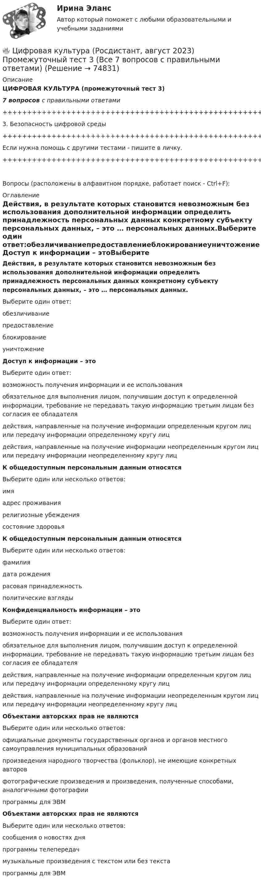     
            Описание
            ЦИФРОВАЯ КУЛЬТУРА (промежуточный тест 3)7 вопросов с правильными ответами+++++++++++++++++++++++++++++++++++++++++++++++++++++++++++++++++++++3. Безопасность цифровой среды+++++++++++++++++++++++++++++++++++++++++++++++++++++++++++++++++++++Если нужна помощь с другими тестами - пишите в личку.+++++++++++++++++++++++++++++++++++++++++++++++++++++++++++++++++++++Вопросы (расположены в алфавитном порядке, работает поиск - Ctrl+F): 
            Оглавление
            Действия, в результате которых становится невозможным без использования дополнительной информации определить принадлежность персональных данных конкретному субъекту персональных данных, – это … персональных данных.Выберите один ответ:обезличиваниепредоставлениеблокированиеуничтожение  Доступ к информации – этоВыберите один ответ:возможность получения информации и ее использованияобязательное для выполнения лицом, получившим доступ к определенной информации, требование не передавать такую информацию третьим лицам без согласия ее обладателядействия, направленные на получение информации определенным кругом лиц или передачу информации определенному кругу лицдействия, направленные на получение информации неопределенным кругом лиц или передачу информации неопределенному кругу лиц  К общедоступным персональным данным относятсяВыберите один или несколько ответов:имяадрес проживаниярелигиозные убеждениясостояние здоровья  К общедоступным персональным данным относятсяВыберите один или несколько ответов:фамилиядата рождениярасовая принадлежностьполитические взгляды  Конфиденциальность информации – этоВыберите один ответ:возможность получения информации и ее использованияобязательное для выполнения лицом, получившим доступ к определенной информации, требование не передавать такую информацию третьим лицам без согласия ее обладателядействия, направленные на получение информации определенным кругом лиц или передачу информации определенному кругу лицдействия, направленные на получение информации неопределенным кругом лиц или передачу информации неопределенному кругу лиц  Объектами авторских прав не являются Выберите один или несколько ответов:официальные документы государственных органов и органов местного самоуправления муниципальных образований произведения народного творчества (фольклор), не имеющие конкретных авторов фотографические произведения и произведения, полученные способами, аналогичными фотографии программы для ЭВМ   Объектами авторских прав не являются Выберите один или несколько ответов:сообщения о новостях дняпрограммы телепередачмузыкальные произведения с текстом или без текстапрограммы для ЭВМ  
            
            
            🔥 Цифровая культура (Росдистант, август 2023) Промежуточный тест 2 (Все 7 вопросов с правильными ответами)🔥 Цифровая культура (Росдистант, август 2023) Промежуточный тест 3 (Все 7 вопросов с правильными ответами)🔥 Цифровая культура (Росдистант, август 2023) Промежуточный тест 4 (Все 7 вопросов с правильными ответами)🔥 Цифровая культура (Росдистант, август 2023) Промежуточный тест 5 (Все 7 вопросов с правильными ответами)🔥 Цифровая культура (Росдистант, август 2023) Промежуточный тест 6 (Все 7 вопросов с правильными ответами)🔥 Цифровая культура (Росдистант, август 2023) Промежуточный тест 7 (Все 6 вопросов с правильными ответами)🔥 Цифровая культура (Росдистант, август 2023) Промежуточный тест 8 (Все 6 вопросов с правильными ответами)Цифровая иллюстрация 38 вопросов, Экзамен 100/100, 97/100Цифровая культураЦифровая культураЦифровая культура (очно-заочное) тест с ответами 70%Цифровая культура / Промежуточные тесты 1-8 / Лабораторная работа №1Цифровая культура / Промежуточные тесты + вопросы из Итогового теста🔥 Цифровая культура (Росдистант, август 2023) Промежуточные тесты 1-8 и Итоговый тест (190 вопросов с правильными ответами)