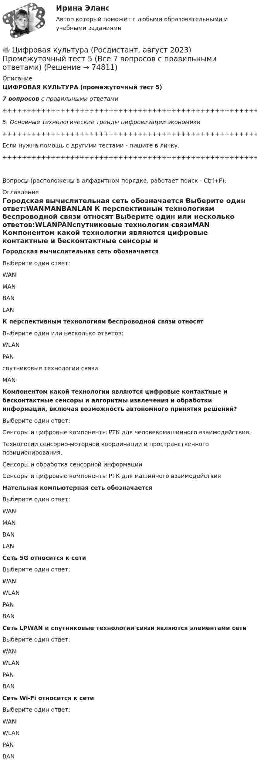     
            Описание
            ЦИФРОВАЯ КУЛЬТУРА (промежуточный тест 5)7 вопросов с правильными ответами+++++++++++++++++++++++++++++++++++++++++++++++++++++++++++++++++++++5. Основные технологические тренды цифровизации экономики+++++++++++++++++++++++++++++++++++++++++++++++++++++++++++++++++++++Если нужна помощь с другими тестами - пишите в личку.+++++++++++++++++++++++++++++++++++++++++++++++++++++++++++++++++++++Вопросы (расположены в алфавитном порядке, работает поиск - Ctrl+F): 
            Оглавление
            Городская вычислительная сеть обозначается Выберите один ответ:WANMANBANLAN  К перспективным технологиям беспроводной связи относят Выберите один или несколько ответов:WLANPANспутниковые технологии связиMAN  Компонентом какой технологии являются цифровые контактные и бесконтактные сенсоры и алгоритмы извлечения и обработки информации, включая возможность автономного принятия решений?  Выберите один ответ:Сенсоры и цифровые компоненты РТК для человекомашинного взаимодействия.Технологии сенсорно-моторной координации и пространственного позиционирования.Сенсоры и обработка сенсорной информацииСенсоры и цифровые компоненты РТК для машинного взаимодействия  Нательная компьютерная сеть обозначается Выберите один ответ:WANMANBANLAN  Сеть 5G относится к сети Выберите один ответ:WANWLANPANBAN  Сеть LPWAN и спутниковые технологии связи являются элементами сети Выберите один ответ:WANWLANPANBAN  Сеть Wi-Fi относится к сети Выберите один ответ:WANWLANPANBAN  
            
            
            🔥 Цифровая культура (Росдистант, август 2023) Промежуточный тест 4 (Все 7 вопросов с правильными ответами)🔥 Цифровая культура (Росдистант, август 2023) Промежуточный тест 5 (Все 7 вопросов с правильными ответами)🔥 Цифровая культура (Росдистант, август 2023) Промежуточный тест 6 (Все 7 вопросов с правильными ответами)🔥 Цифровая культура (Росдистант, август 2023) Промежуточный тест 7 (Все 6 вопросов с правильными ответами)🔥 Цифровая культура (Росдистант, август 2023) Промежуточный тест 8 (Все 6 вопросов с правильными ответами)цифровая собственностьцифровая схемотехника 16 вариант для VD1Цифровая культураЦифровая культура (очно-заочное) тест с ответами 70%Цифровая культура / Промежуточные тесты 1-8 / Лабораторная работа №1Цифровая культура / Промежуточные тесты + вопросы из Итогового теста🔥 Цифровая культура (Росдистант, август 2023) Промежуточные тесты 1-8 и Итоговый тест (190 вопросов с правильными ответами)🔥 Цифровая культура (Росдистант, август 2023) Промежуточный тест 1 (Все 7 вопросов с правильными ответами)🔥 Цифровая культура (Росдистант, август 2023) Промежуточный тест 2 (Все 7 вопросов с правильными ответами)
