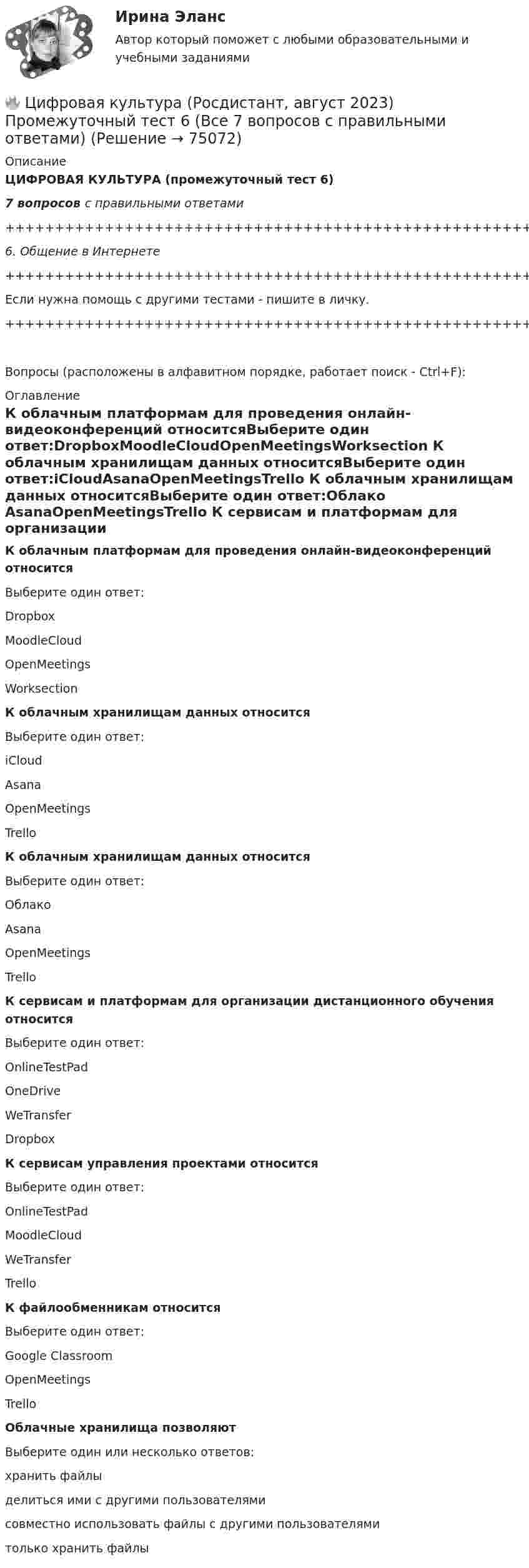     
            Описание
            ЦИФРОВАЯ КУЛЬТУРА (промежуточный тест 6)7 вопросов с правильными ответами+++++++++++++++++++++++++++++++++++++++++++++++++++++++++++++++++++++6. Общение в Интернете+++++++++++++++++++++++++++++++++++++++++++++++++++++++++++++++++++++Если нужна помощь с другими тестами - пишите в личку.+++++++++++++++++++++++++++++++++++++++++++++++++++++++++++++++++++++Вопросы (расположены в алфавитном порядке, работает поиск - Ctrl+F): 
            Оглавление
            К облачным платформам для проведения онлайн-видеоконференций относитсяВыберите один ответ:DropboxMoodleCloudOpenMeetingsWorksection  К облачным хранилищам данных относитсяВыберите один ответ:iCloudAsanaOpenMeetingsTrello  К облачным хранилищам данных относитсяВыберите один ответ:Облако AsanaOpenMeetingsTrello  К сервисам и платформам для организации дистанционного обучения относитсяВыберите один ответ:OnlineTestPadOneDriveWeTransferDropbox  К сервисам управления проектами относитсяВыберите один ответ:OnlineTestPadMoodleCloudWeTransferTrello  К файлообменникам относитсяВыберите один ответ:Google Classroom OpenMeetings Trello   Облачные хранилища позволяютВыберите один или несколько ответов:хранить файлыделиться ими с другими пользователямисовместно использовать файлы с другими пользователямитолько хранить файлы  
            
            
            🔥 Цифровая культура (Росдистант, август 2023) Промежуточный тест 5 (Все 7 вопросов с правильными ответами)🔥 Цифровая культура (Росдистант, август 2023) Промежуточный тест 6 (Все 7 вопросов с правильными ответами)🔥 Цифровая культура (Росдистант, август 2023) Промежуточный тест 7 (Все 6 вопросов с правильными ответами)🔥 Цифровая культура (Росдистант, август 2023) Промежуточный тест 8 (Все 6 вопросов с правильными ответами)цифровая собственностьцифровая схемотехника 16 вариант для VD1ЦИФРОВАЯ СХЕМОТЕХНИКА - 	Вариант 25Цифровая культура (очно-заочное) тест с ответами 70%Цифровая культура / Промежуточные тесты 1-8 / Лабораторная работа №1Цифровая культура / Промежуточные тесты + вопросы из Итогового теста🔥 Цифровая культура (Росдистант, август 2023) Промежуточные тесты 1-8 и Итоговый тест (190 вопросов с правильными ответами)🔥 Цифровая культура (Росдистант, август 2023) Промежуточный тест 1 (Все 7 вопросов с правильными ответами)🔥 Цифровая культура (Росдистант, август 2023) Промежуточный тест 2 (Все 7 вопросов с правильными ответами)🔥 Цифровая культура (Росдистант, август 2023) Промежуточный тест 3 (Все 7 вопросов с правильными ответами)