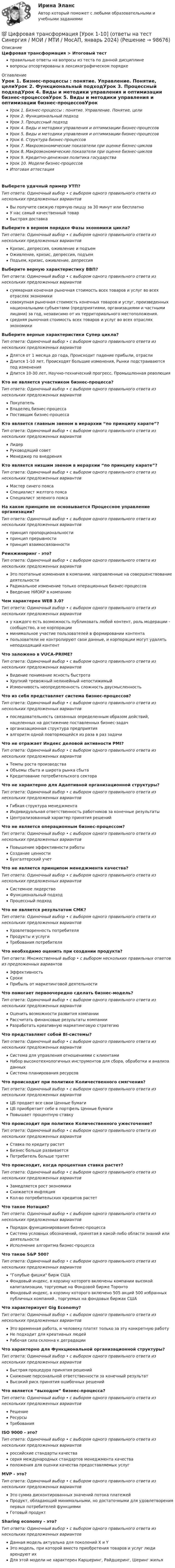      
            Описание
            Цифровая трансформация > Итоговый тестправильные ответы на вопросы из теста по данной дисциплиневопросы отсортированы в лексикографическом порядке 
            Оглавление
            Урок 1. Бизнес-процессы : понятие. Управление. Понятие, целиУрок 2. Функциональный подходУрок 3. Процессный подходУрок 4. Виды и методики управления и оптимизации бизнес-процессовУрок 5. Виды и методики управления и оптимизации бизнес-процессовУрок 6. Структура бизнес-процессовУрок 7. Макроэкономические показатели при оценке бизнес-цикловУрок 8. Макроэкономические показатели при оценке бизнес-цикловУрок 9. Кредитно-денежная политика государстваУрок 10. Модели бизнес-процессовИтоговая аттестацияВыберете удачный пример УТП?Тип ответа: Одиночный выбор • с выбором одного правильного ответа из нескольких предложенных вариантовВы получите свежую горячую пиццу за 30 минут или бесплатноУ нас самый качественный товарБыстрая доставкаВыберите в верном порядке Фазы экономики цикла?Тип ответа: Одиночный выбор • с выбором одного правильного ответа из нескольких предложенных вариантовКризис, депрессия, оживление и подъемОживление, кризис, депрессия, подъемПодъем, кризис, оживление, депрессияВыберите верную характеристику ВВП?Тип ответа: Одиночный выбор • с выбором одного правильного ответа из нескольких предложенных вариантовсуммарная конечная рыночная стоимость всех товаров и услуг во всех отраслях экономикисовокупная рыночная стоимость конечных товаров и услуг, произведенных национальными субъектами (предприятиями, организациями и частными лицами) за год, независимо от их территориального местоположения.средняя рыночная стоимость всех товаров и услуг во всех отраслях экономикиВыберите верные характеристики Супер цикла?Тип ответа: Одиночный выбор • с выбором одного правильного ответа из нескольких предложенных вариантовДлятся от 1 месяца до года, Происходит падение прибыли, отраслиДлится 1-10 лет, Происходят большие изменения, Рынки подстраиваются под измененияДлится 10-30 лет, Научно-технический прогресс, Промышленная революцияКто не является участником бизнес-процесса?Тип ответа: Одиночный выбор • с выбором одного правильного ответа из нескольких предложенных вариантовПокупательВладелец бизнес-процессаПоставщик бизнес-процессаКто является главным звеном в иерархии “по принципу карате”?Тип ответа: Одиночный выбор • с выбором одного правильного ответа из нескольких предложенных вариантовЛидерРуководящий советМенеджер по внедренияКто является низшим звеном в иерархии “по принципу карате”?Тип ответа: Одиночный выбор • с выбором одного правильного ответа из нескольких предложенных вариантовМастер синего поясаСпециалист желтого поясаСпециалист зеленого поясаНа каком принципе не основывается Процессное управление организации?Тип ответа: Одиночный выбор • с выбором одного правильного ответа из нескольких предложенных вариантовпринцип пропорциональностипринцип прерывностипринцип взаимосвязанностиРеинжиниринг - это?Тип ответа: Одиночный выбор • с выбором одного правильного ответа из нескольких предложенных вариантовЭто поэтапные изменения в компании, направленные на совершенствование деятельностиРадикальное изменение только операционных бизнес-процессовВведение НИОКР в компаниюЧем характерен WEB 3.0?Тип ответа: Одиночный выбор • с выбором одного правильного ответа из нескольких предложенных вариантову каждого есть возможность публиковать любой контент, роль модерации - сообщество, а не корпорацииминимальное участие пользователей в формировании контентапользователи не контролируют свои данные, и корпорации могут удалять неподходящий контентЧто заложено в VUCA-PRIME?Тип ответа: Одиночный выбор • с выбором одного правильного ответа из нескольких предложенных вариантовВидение понимание ясность быстротаХрупкий тревожный нелинейный непостижимыйИзменчивость неопределенность сложность двусмысленностьЧто из себя представляет система бизнес-процессов?Тип ответа: Одиночный выбор • с выбором одного правильного ответа из нескольких предложенных вариантовпоследовательность связанных определенным образом действий, нацеленных на достижение поставленных бизнес-задачорганизационная структура предприятияалгоритм одной повторяющейся из раза в раз задачиЧто не отражает Индекс деловой активности PMI?Тип ответа: Одиночный выбор • с выбором одного правильного ответа из нескольких предложенных вариантовТемпы роста производстваОбъемы сбыта и широта рынка сбытаКредитование потребительского сектораЧто не характерно для Адаптивной организационной структуры?Тип ответа: Одиночный выбор • с выбором одного правильного ответа из нескольких предложенных вариантовГибкая структура менеджментаИндивидуальная ответственность работников за конечные результатыЦентрализованный характер принятия решенийЧто не является операционным бизнес-процессом?Тип ответа: Одиночный выбор • с выбором одного правильного ответа из нескольких предложенных вариантовПовышение эффективности работыСоздание ценностиБухгалтерский учетЧто не является принципом менеджмента качества?Тип ответа: Одиночный выбор • с выбором одного правильного ответа из нескольких предложенных вариантовСистемное лидерствоФункциональный подходПроцессный подходЧто не является результатом СМК?Тип ответа: Одиночный выбор • с выбором одного правильного ответа из нескольких предложенных вариантовУдовлетворенность потребителяПродукты и услугиТребования потребителяЧто необходимо оценить при создании продукта?Тип ответа: Множественный выбор • с выбором нескольких правильных ответов из предложенных вариантовЭффективностьСрокиПрибыль от маркетинговой деятельностиЧто помогает первоочередно сделать бизнес-модель?Тип ответа: Одиночный выбор • с выбором одного правильного ответа из нескольких предложенных вариантовОценить возможности развития компанииРассчитать финансовые результаты компанииРазработать креативную маркетинговую стратегиюЧто представляют собой BI-системы?Тип ответа: Одиночный выбор • с выбором одного правильного ответа из нескольких предложенных вариантовСистема для управления отношениями с клиентамиНабор высокотехнологичных инструментов для сбора, обработки и анализа данныхСистема планирования ресурсовЧто происходит при политике Количественного смягчения?Тип ответа: Одиночный выбор • с выбором одного правильного ответа из нескольких предложенных вариантовЦБ продает все свои Ценные бумагиЦБ приобретает себе в портфель Ценные бумагиПовышает процентную ставкуЧто происходит при политике Количественного ужесточение?Тип ответа: Одиночный выбор • с выбором одного правильного ответа из нескольких предложенных вариантовСтавка по кредиту растетБизнес больше развиваетсяПотребитель больше тратятЧто происходит, когда процентная ставка растет?Тип ответа: Одиночный выбор • с выбором одного правильного ответа из нескольких предложенных вариантовЗамедляется рост экономикиСнижается инфляцияКол-во потребительских кредитов растетЧто такое Нотация?Тип ответа: Одиночный выбор • с выбором одного правильного ответа из нескольких предложенных вариантовПорядок функционирования бизнес-процессаСистема условных обозначений, принятая в какой-либо области знаний или деятельностиИсполнение алгоритма бизнес-процессаЧто такое S&amp;P 500?Тип ответа: Одиночный выбор • с выбором одного правильного ответа из нескольких предложенных вариантов“Голубые фишки бирж СШАФондовый индекс, в корзину которого включены компании высокой капитализации, торгуемые на Фондовой бирже ТоронтоФондовый индекс, в корзину которого включено 505 акций 500 избранных публичных компаний , торгуемых на фондовых биржах СШАЧто характеризует Gig Economy?Тип ответа: Одиночный выбор • с выбором одного правильного ответа из нескольких предложенных вариантовЭто временная работа, и человеку платят только за эту конкретную работуНе подходит для креативных людейРабочая сила склонна к деградацииЧто характерно для Функциональной организационной структуры?Тип ответа: Одиночный выбор • с выбором одного правильного ответа из нескольких предложенных вариантовБыстрая процедура принятия решенийСнижение персональной ответственности за конечный результатВысокий риск принятия ошибочных решенийЧто является “выходом” бизнес-процесса?Тип ответа: Одиночный выбор • с выбором одного правильного ответа из нескольких предложенных вариантовРешениеРесурсыТребованияISO 9000 - это?Тип ответа: Одиночный выбор • с выбором одного правильного ответа из нескольких предложенных вариантовроссийские стандарты качествасерия международных стандартов менеджмента качестваположения для оценки качества предоставляемых услугMVP - это?Тип ответа: Одиночный выбор • с выбором одного правильного ответа из нескольких предложенных вариантовЭто сумма дисконтированных значений потока платежейПродукт, обладающий минимальными, но достаточными для удовлетворения первых потребителей функциямиГотовый продуктSharing economy - это?Тип ответа: Одиночный выбор • с выбором одного правильного ответа из нескольких предложенных вариантовДанная модель актуальна для поколений X и YЭто модель, при которой вместо приобретения товаров и услуг люди арендуют ихДля этой модели не характерен Каршеринг, Райдшеринг, Шеринг жилья  
            
            
            Цифровая трансформация (тест с ответами Синергия/МОИ/ МТИ /МОСАП)💯 Цифровая трансформация [Урок 1-10] (ответы на тест Синергия / МОИ / МТИ / МосАП, январь 2024)Цифровая трансформация экономики - это процесс, предполагающий активизацию роли… как мегарегулятораЦифровая трансформация — это не просто эволюция ИТ, а целостное изменение бизнеса, затрагивающее всю организацию, так ли это:Цифровая экономикаЦифровая экономикаЦифровая экономикаЦифровая трансформация в менеджменте СИНЕРГИЯ. Тест 2022 ответыЦифровая трансформация в менеджменте (тест с ответами)Цифровая трансформация в менеджменте (тест с ответами Синергия/МОИ/ МТИ)Цифровая трансформация (ответы на тест Синергия / МТИ / МОИ / МосАП) Цифровая трансформация педагогической деятельности. Цифровая дидактика.Цифровая трансформация призвана ... продажи и рост бизнеса:Цифровая трансформация Синергия МТИ МосАП Ответы на итоговый тест (Урок 1-10)